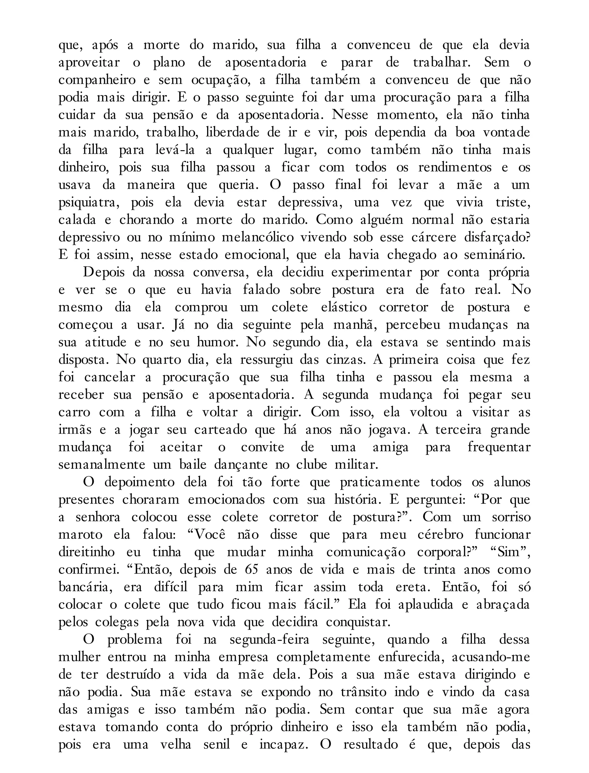 que, após a morte do marido, sua filha a convenceu de que ela devia
aproveitar o plano de aposentadoria e parar de trabalhar. Sem o
companheiro e sem ocupação, a filha também a convenceu de que não
podia mais dirigir. E o passo seguinte foi dar uma procuração para a filha
cuidar da sua pensão e da aposentadoria. Nesse momento, ela não tinha
mais marido, trabalho, liberdade de ir e vir, pois dependia da boa vontade
da filha para levá-la a qualquer lugar, como também não tinha mais
dinheiro, pois sua filha passou a ficar com todos os rendimentos e os
usava da maneira que queria. O passo final foi levar a mãe a um
psiquiatra, pois ela devia estar depressiva, uma vez que vivia triste,
calada e chorando a morte do marido. Como alguém normal não estaria
depressivo ou no mínimo melancólico vivendo sob esse cárcere disfarçado?
E foi assim, nesse estado emocional, que ela havia chegado ao seminário.
Depois da nossa conversa, ela decidiu experimentar por conta própria
e ver se o que eu havia falado sobre postura era de fato real. No
mesmo dia ela comprou um colete elástico corretor de postura e
começou a usar. Já no dia seguinte pela manhã, percebeu mudanças na
sua atitude e no seu humor. No segundo dia, ela estava se sentindo mais
disposta. No quarto dia, ela ressurgiu das cinzas. A primeira coisa que fez
foi cancelar a procuração que sua filha tinha e passou ela mesma a
receber sua pensão e aposentadoria. A segunda mudança foi pegar seu
carro com a filha e voltar a dirigir. Com isso, ela voltou a visitar as
irmãs e a jogar seu carteado que há anos não jogava. A terceira grande
mudança foi aceitar o convite de uma amiga para frequentar
semanalmente um baile dançante no clube militar.
O depoimento dela foi tão forte que praticamente todos os alunos
presentes choraram emocionados com sua história. E perguntei: “Por que
a senhora colocou esse colete corretor de postura?”. Com um sorriso
maroto ela falou: “Você não disse que para meu cérebro funcionar
direitinho eu tinha que mudar minha comunicação corporal?” “Sim”,
confirmei. “Então, depois de 65 anos de vida e mais de trinta anos como
bancária, era difícil para mim ficar assim toda ereta. Então, foi só
colocar o colete que tudo ficou mais fácil.” Ela foi aplaudida e abraçada
pelos colegas pela nova vida que decidira conquistar.
O problema foi na segunda-feira seguinte, quando a filha dessa
mulher entrou na minha empresa completamente enfurecida, acusando-me
de ter destruído a vida da mãe dela. Pois a sua mãe estava dirigindo e
não podia. Sua mãe estava se expondo no trânsito indo e vindo da casa
das amigas e isso também não podia. Sem contar que sua mãe agora
estava tomando conta do próprio dinheiro e isso ela também não podia,
pois era uma velha senil e incapaz. O resultado é que, depois das
 
