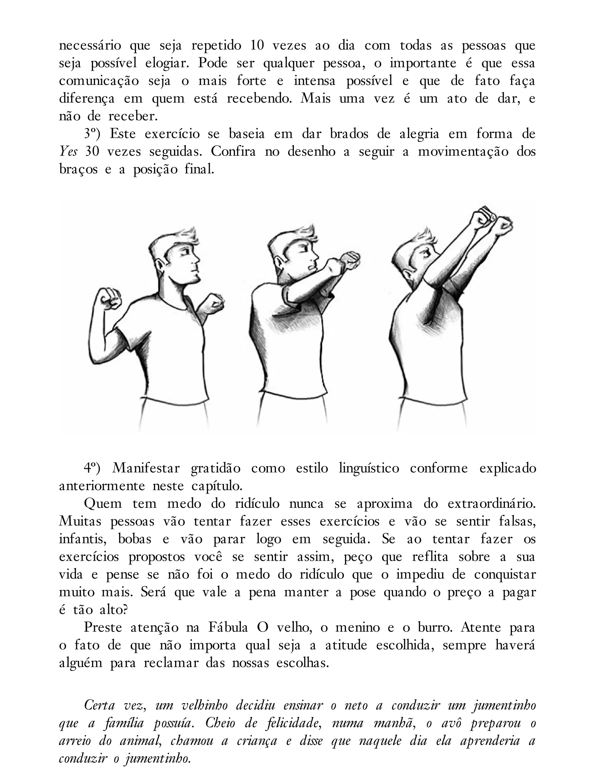 necessário que seja repetido 10 vezes ao dia com todas as pessoas que
seja possível elogiar. Pode ser qualquer pessoa, o importante é que essa
comunicação seja o mais forte e intensa possível e que de fato faça
diferença em quem está recebendo. Mais uma vez é um ato de dar, e
não de receber.
3º) Este exercício se baseia em dar brados de alegria em forma de
Yes 30 vezes seguidas. Confira no desenho a seguir a movimentação dos
braços e a posição final.
4º) Manifestar gratidão como estilo linguístico conforme explicado
anteriormente neste capítulo.
Quem tem medo do ridículo nunca se aproxima do extraordinário.
Muitas pessoas vão tentar fazer esses exercícios e vão se sentir falsas,
infantis, bobas e vão parar logo em seguida. Se ao tentar fazer os
exercícios propostos você se sentir assim, peço que reflita sobre a sua
vida e pense se não foi o medo do ridículo que o impediu de conquistar
muito mais. Será que vale a pena manter a pose quando o preço a pagar
é tão alto?
Preste atenção na Fábula O velho, o menino e o burro. Atente para
o fato de que não importa qual seja a atitude escolhida, sempre haverá
alguém para reclamar das nossas escolhas.
Certa vez, um velhinho decidiu ensinar o neto a conduzir um jumentinho
que a família possuía. Cheio de felicidade, numa manhã, o avô preparou o
arreio do animal, chamou a criança e disse que naquele dia ela aprenderia a
conduzir o jumentinho.
 