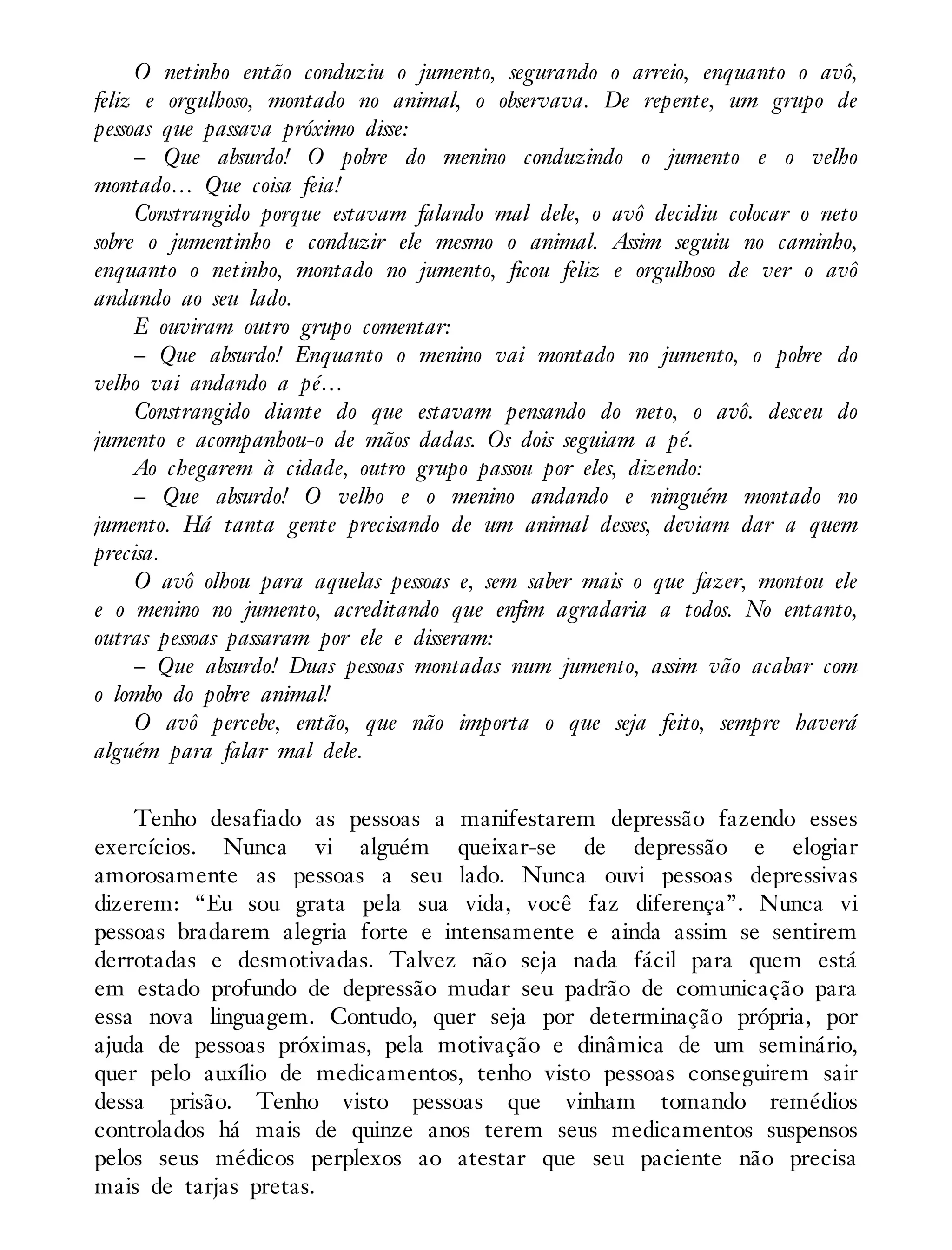 O netinho então conduziu o jumento, segurando o arreio, enquanto o avô,
feliz e orgulhoso, montado no animal, o observava. De repente, um grupo de
pessoas que passava próximo disse:
– Que absurdo! O pobre do menino conduzindo o jumento e o velho
montado… Que coisa feia!
Constrangido porque estavam falando mal dele, o avô decidiu colocar o neto
sobre o jumentinho e conduzir ele mesmo o animal. Assim seguiu no caminho,
enquanto o netinho, montado no jumento, ficou feliz e orgulhoso de ver o avô
andando ao seu lado.
E ouviram outro grupo comentar:
– Que absurdo! Enquanto o menino vai montado no jumento, o pobre do
velho vai andando a pé…
Constrangido diante do que estavam pensando do neto, o avô. desceu do
jumento e acompanhou-o de mãos dadas. Os dois seguiam a pé.
Ao chegarem à cidade, outro grupo passou por eles, dizendo:
– Que absurdo! O velho e o menino andando e ninguém montado no
jumento. Há tanta gente precisando de um animal desses, deviam dar a quem
precisa.
O avô olhou para aquelas pessoas e, sem saber mais o que fazer, montou ele
e o menino no jumento, acreditando que enfim agradaria a todos. No entanto,
outras pessoas passaram por ele e disseram:
– Que absurdo! Duas pessoas montadas num jumento, assim vão acabar com
o lombo do pobre animal!
O avô percebe, então, que não importa o que seja feito, sempre haverá
alguém para falar mal dele.
Tenho desafiado as pessoas a manifestarem depressão fazendo esses
exercícios. Nunca vi alguém queixar-se de depressão e elogiar
amorosamente as pessoas a seu lado. Nunca ouvi pessoas depressivas
dizerem: “Eu sou grata pela sua vida, você faz diferença”. Nunca vi
pessoas bradarem alegria forte e intensamente e ainda assim se sentirem
derrotadas e desmotivadas. Talvez não seja nada fácil para quem está
em estado profundo de depressão mudar seu padrão de comunicação para
essa nova linguagem. Contudo, quer seja por determinação própria, por
ajuda de pessoas próximas, pela motivação e dinâmica de um seminário,
quer pelo auxílio de medicamentos, tenho visto pessoas conseguirem sair
dessa prisão. Tenho visto pessoas que vinham tomando remédios
controlados há mais de quinze anos terem seus medicamentos suspensos
pelos seus médicos perplexos ao atestar que seu paciente não precisa
mais de tarjas pretas.
 