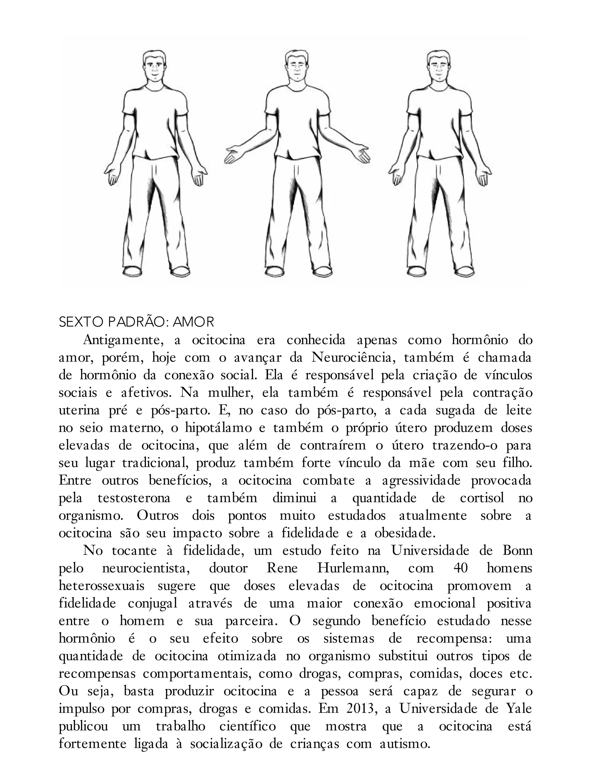 SEXTO PADRÃO: AMOR
Antigamente, a ocitocina era conhecida apenas como hormônio do
amor, porém, hoje com o avançar da Neurociência, também é chamada
de hormônio da conexão social. Ela é responsável pela criação de vínculos
sociais e afetivos. Na mulher, ela também é responsável pela contração
uterina pré e pós-parto. E, no caso do pós-parto, a cada sugada de leite
no seio materno, o hipotálamo e também o próprio útero produzem doses
elevadas de ocitocina, que além de contraírem o útero trazendo-o para
seu lugar tradicional, produz também forte vínculo da mãe com seu filho.
Entre outros benefícios, a ocitocina combate a agressividade provocada
pela testosterona e também diminui a quantidade de cortisol no
organismo. Outros dois pontos muito estudados atualmente sobre a
ocitocina são seu impacto sobre a fidelidade e a obesidade.
No tocante à fidelidade, um estudo feito na Universidade de Bonn
pelo neurocientista, doutor Rene Hurlemann, com 40 homens
heterossexuais sugere que doses elevadas de ocitocina promovem a
fidelidade conjugal através de uma maior conexão emocional positiva
entre o homem e sua parceira. O segundo benefício estudado nesse
hormônio é o seu efeito sobre os sistemas de recompensa: uma
quantidade de ocitocina otimizada no organismo substitui outros tipos de
recompensas comportamentais, como drogas, compras, comidas, doces etc.
Ou seja, basta produzir ocitocina e a pessoa será capaz de segurar o
impulso por compras, drogas e comidas. Em 2013, a Universidade de Yale
publicou um trabalho científico que mostra que a ocitocina está
fortemente ligada à socialização de crianças com autismo.
 