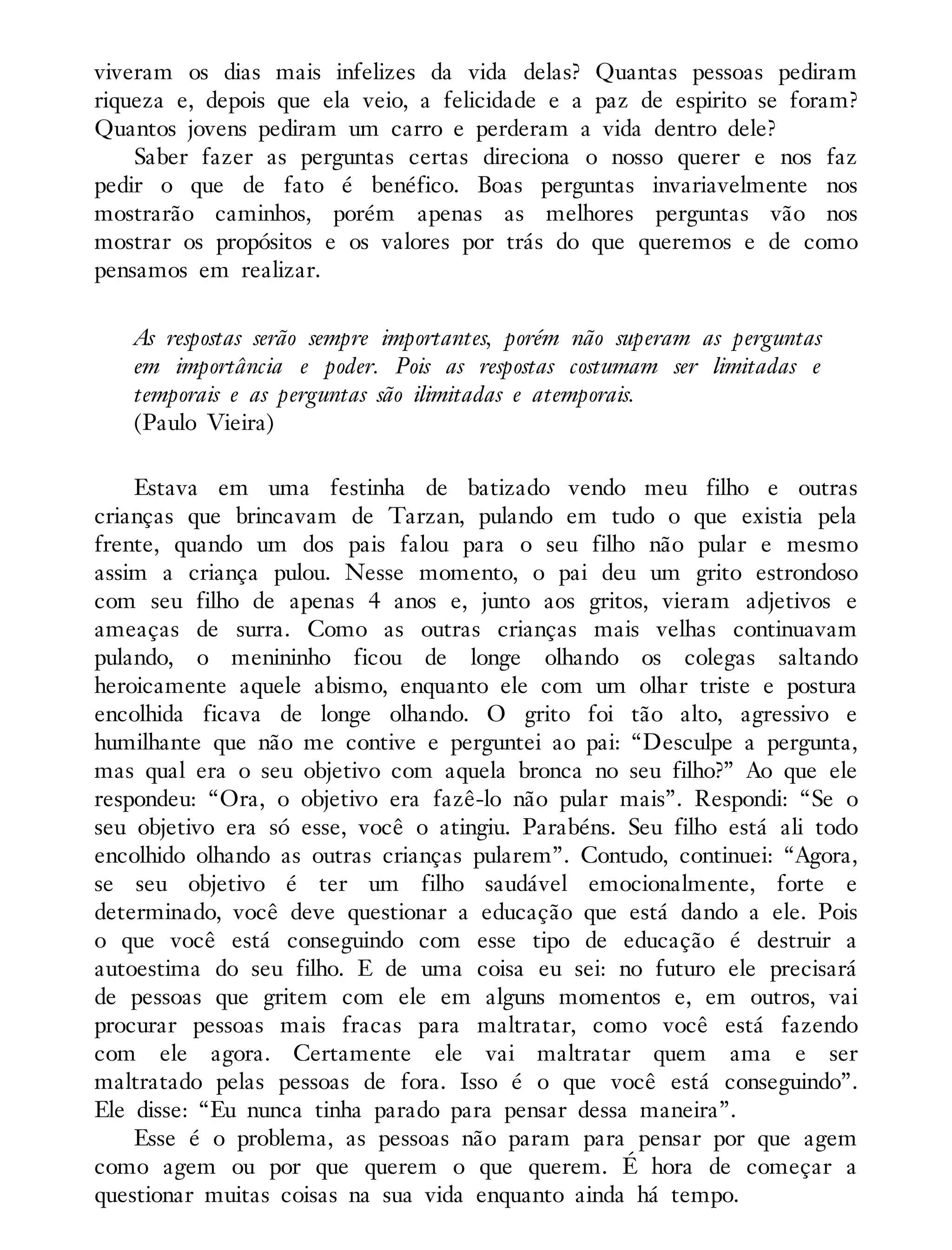 viveram os dias mais infelizes da vida delas? Quantas pessoas pediram
riqueza e, depois que ela veio, a felicidade e a paz de espirito se foram?
Quantos jovens pediram um carro e perderam a vida dentro dele?
Saber fazer as perguntas certas direciona o nosso querer e nos faz
pedir o que de fato é benéfico. Boas perguntas invariavelmente nos
mostrarão caminhos, porém apenas as melhores perguntas vão nos
mostrar os propósitos e os valores por trás do que queremos e de como
pensamos em realizar.
As respostas serão sempre importantes, porém não superam as perguntas
em importância e poder. Pois as respostas costumam ser limitadas e
temporais e as perguntas são ilimitadas e atemporais.
(Paulo Vieira)
Estava em uma festinha de batizado vendo meu filho e outras
crianças que brincavam de Tarzan, pulando em tudo o que existia pela
frente, quando um dos pais falou para o seu filho não pular e mesmo
assim a criança pulou. Nesse momento, o pai deu um grito estrondoso
com seu filho de apenas 4 anos e, junto aos gritos, vieram adjetivos e
ameaças de surra. Como as outras crianças mais velhas continuavam
pulando, o menininho ficou de longe olhando os colegas saltando
heroicamente aquele abismo, enquanto ele com um olhar triste e postura
encolhida ficava de longe olhando. O grito foi tão alto, agressivo e
humilhante que não me contive e perguntei ao pai: “Desculpe a pergunta,
mas qual era o seu objetivo com aquela bronca no seu filho?” Ao que ele
respondeu: “Ora, o objetivo era fazê-lo não pular mais”. Respondi: “Se o
seu objetivo era só esse, você o atingiu. Parabéns. Seu filho está ali todo
encolhido olhando as outras crianças pularem”. Contudo, continuei: “Agora,
se seu objetivo é ter um filho saudável emocionalmente, forte e
determinado, você deve questionar a educação que está dando a ele. Pois
o que você está conseguindo com esse tipo de educação é destruir a
autoestima do seu filho. E de uma coisa eu sei: no futuro ele precisará
de pessoas que gritem com ele em alguns momentos e, em outros, vai
procurar pessoas mais fracas para maltratar, como você está fazendo
com ele agora. Certamente ele vai maltratar quem ama e ser
maltratado pelas pessoas de fora. Isso é o que você está conseguindo”.
Ele disse: “Eu nunca tinha parado para pensar dessa maneira”.
Esse é o problema, as pessoas não param para pensar por que agem
como agem ou por que querem o que querem. É hora de começar a
questionar muitas coisas na sua vida enquanto ainda há tempo.
 