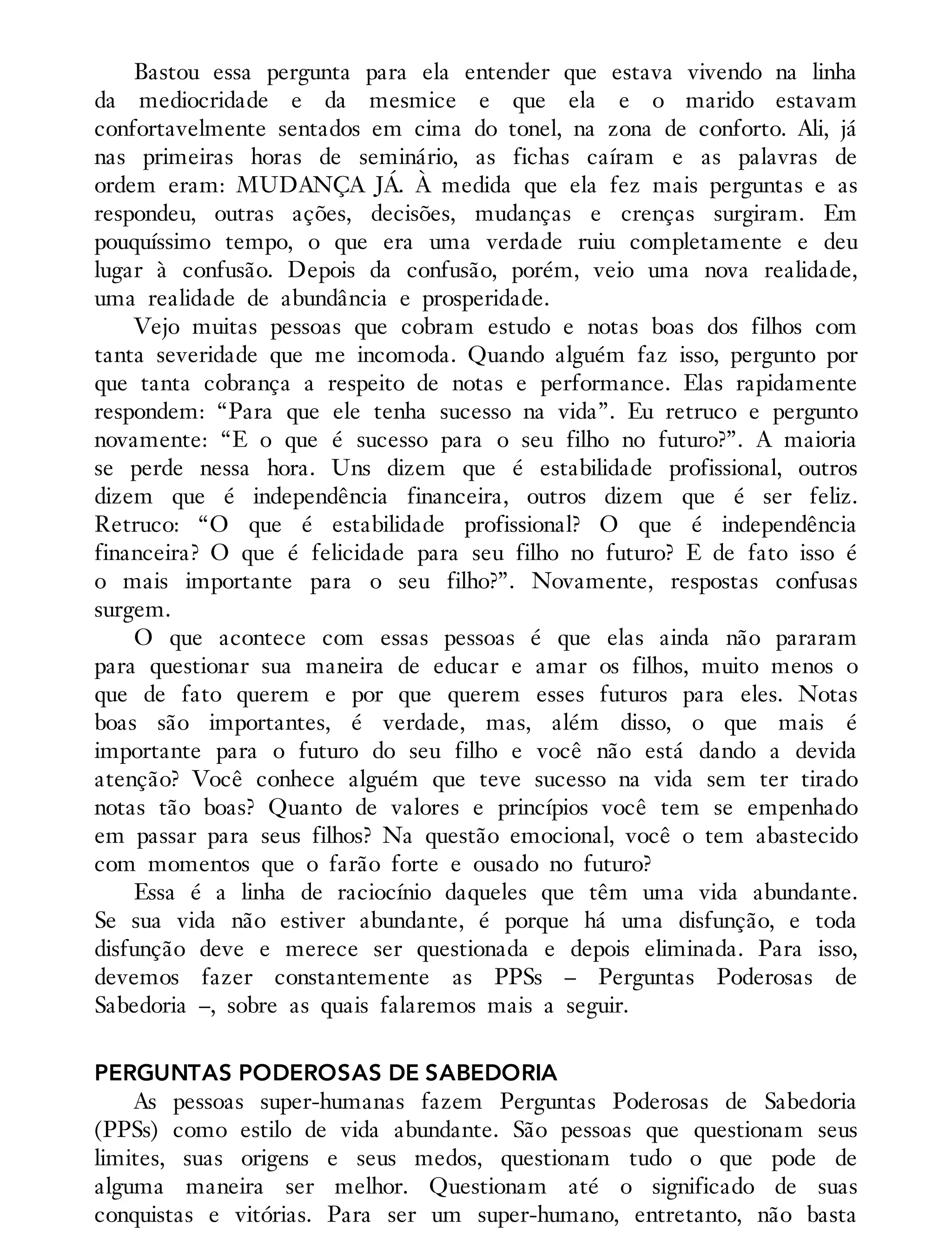 Bastou essa pergunta para ela entender que estava vivendo na linha
da mediocridade e da mesmice e que ela e o marido estavam
confortavelmente sentados em cima do tonel, na zona de conforto. Ali, já
nas primeiras horas de seminário, as fichas caíram e as palavras de
ordem eram: MUDANÇA JÁ. À medida que ela fez mais perguntas e as
respondeu, outras ações, decisões, mudanças e crenças surgiram. Em
pouquíssimo tempo, o que era uma verdade ruiu completamente e deu
lugar à confusão. Depois da confusão, porém, veio uma nova realidade,
uma realidade de abundância e prosperidade.
Vejo muitas pessoas que cobram estudo e notas boas dos filhos com
tanta severidade que me incomoda. Quando alguém faz isso, pergunto por
que tanta cobrança a respeito de notas e performance. Elas rapidamente
respondem: “Para que ele tenha sucesso na vida”. Eu retruco e pergunto
novamente: “E o que é sucesso para o seu filho no futuro?”. A maioria
se perde nessa hora. Uns dizem que é estabilidade profissional, outros
dizem que é independência financeira, outros dizem que é ser feliz.
Retruco: “O que é estabilidade profissional? O que é independência
financeira? O que é felicidade para seu filho no futuro? E de fato isso é
o mais importante para o seu filho?”. Novamente, respostas confusas
surgem.
O que acontece com essas pessoas é que elas ainda não pararam
para questionar sua maneira de educar e amar os filhos, muito menos o
que de fato querem e por que querem esses futuros para eles. Notas
boas são importantes, é verdade, mas, além disso, o que mais é
importante para o futuro do seu filho e você não está dando a devida
atenção? Você conhece alguém que teve sucesso na vida sem ter tirado
notas tão boas? Quanto de valores e princípios você tem se empenhado
em passar para seus filhos? Na questão emocional, você o tem abastecido
com momentos que o farão forte e ousado no futuro?
Essa é a linha de raciocínio daqueles que têm uma vida abundante.
Se sua vida não estiver abundante, é porque há uma disfunção, e toda
disfunção deve e merece ser questionada e depois eliminada. Para isso,
devemos fazer constantemente as PPSs – Perguntas Poderosas de
Sabedoria –, sobre as quais falaremos mais a seguir.
PERGUNTAS PODEROSAS DE SABEDORIA
As pessoas super-humanas fazem Perguntas Poderosas de Sabedoria
(PPSs) como estilo de vida abundante. São pessoas que questionam seus
limites, suas origens e seus medos, questionam tudo o que pode de
alguma maneira ser melhor. Questionam até o significado de suas
conquistas e vitórias. Para ser um super-humano, entretanto, não basta
 