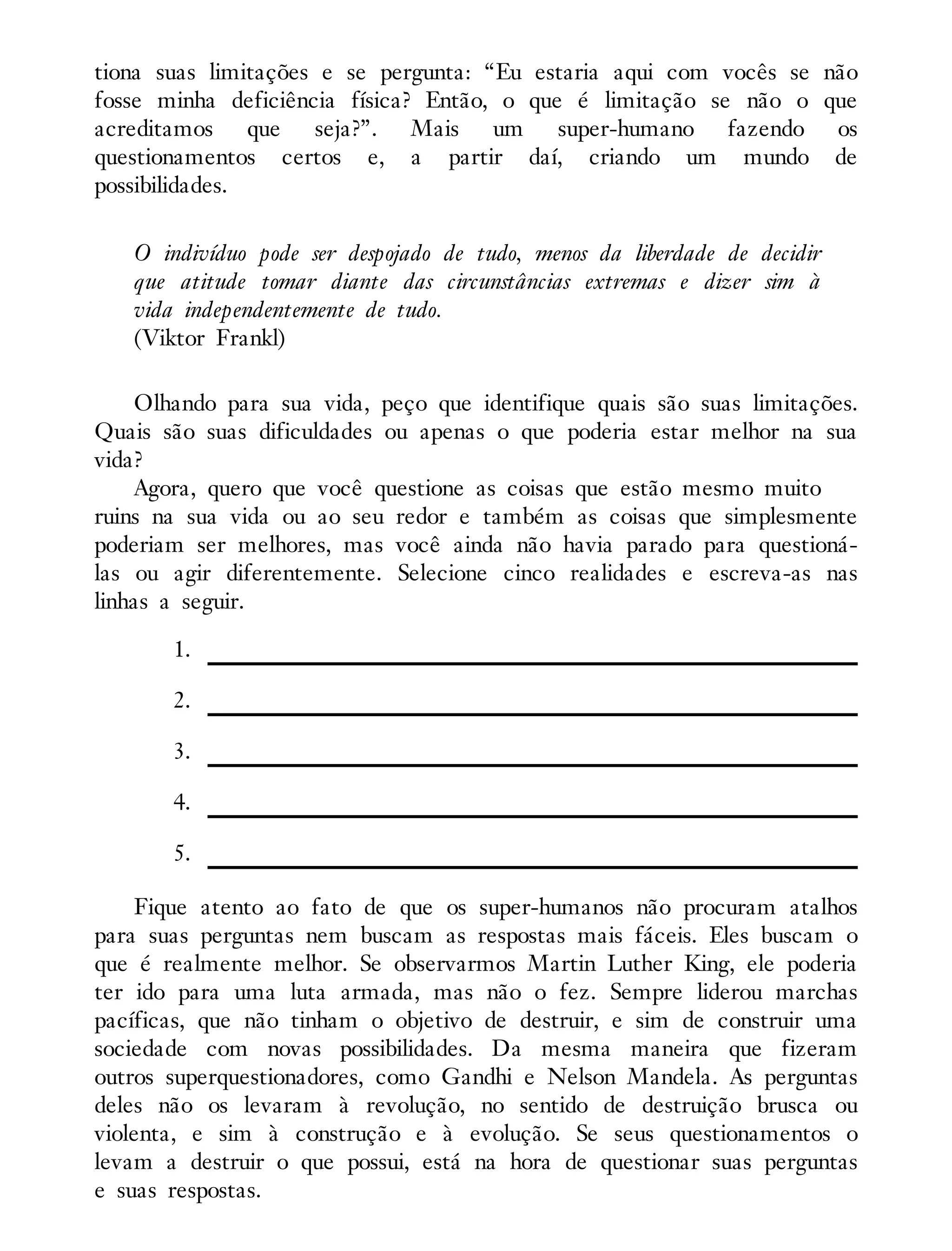 tiona suas limitações e se pergunta: “Eu estaria aqui com vocês se não
fosse minha deficiência física? Então, o que é limitação se não o que
acreditamos que seja?”. Mais um super-humano fazendo os
questionamentos certos e, a partir daí, criando um mundo de
possibilidades.
O indivíduo pode ser despojado de tudo, menos da liberdade de decidir
que atitude tomar diante das circunstâncias extremas e dizer sim à
vida independentemente de tudo.
(Viktor Frankl)
Olhando para sua vida, peço que identifique quais são suas limitações.
Quais são suas dificuldades ou apenas o que poderia estar melhor na sua
vida?
Agora, quero que você questione as coisas que estão mesmo muito
ruins na sua vida ou ao seu redor e também as coisas que simplesmente
poderiam ser melhores, mas você ainda não havia parado para questioná-
las ou agir diferentemente. Selecione cinco realidades e escreva-as nas
linhas a seguir.
1.
2.
3.
4.
5.
Fique atento ao fato de que os super-humanos não procuram atalhos
para suas perguntas nem buscam as respostas mais fáceis. Eles buscam o
que é realmente melhor. Se observarmos Martin Luther King, ele poderia
ter ido para uma luta armada, mas não o fez. Sempre liderou marchas
pacíficas, que não tinham o objetivo de destruir, e sim de construir uma
sociedade com novas possibilidades. Da mesma maneira que fizeram
outros superquestionadores, como Gandhi e Nelson Mandela. As perguntas
deles não os levaram à revolução, no sentido de destruição brusca ou
violenta, e sim à construção e à evolução. Se seus questionamentos o
levam a destruir o que possui, está na hora de questionar suas perguntas
e suas respostas.
 