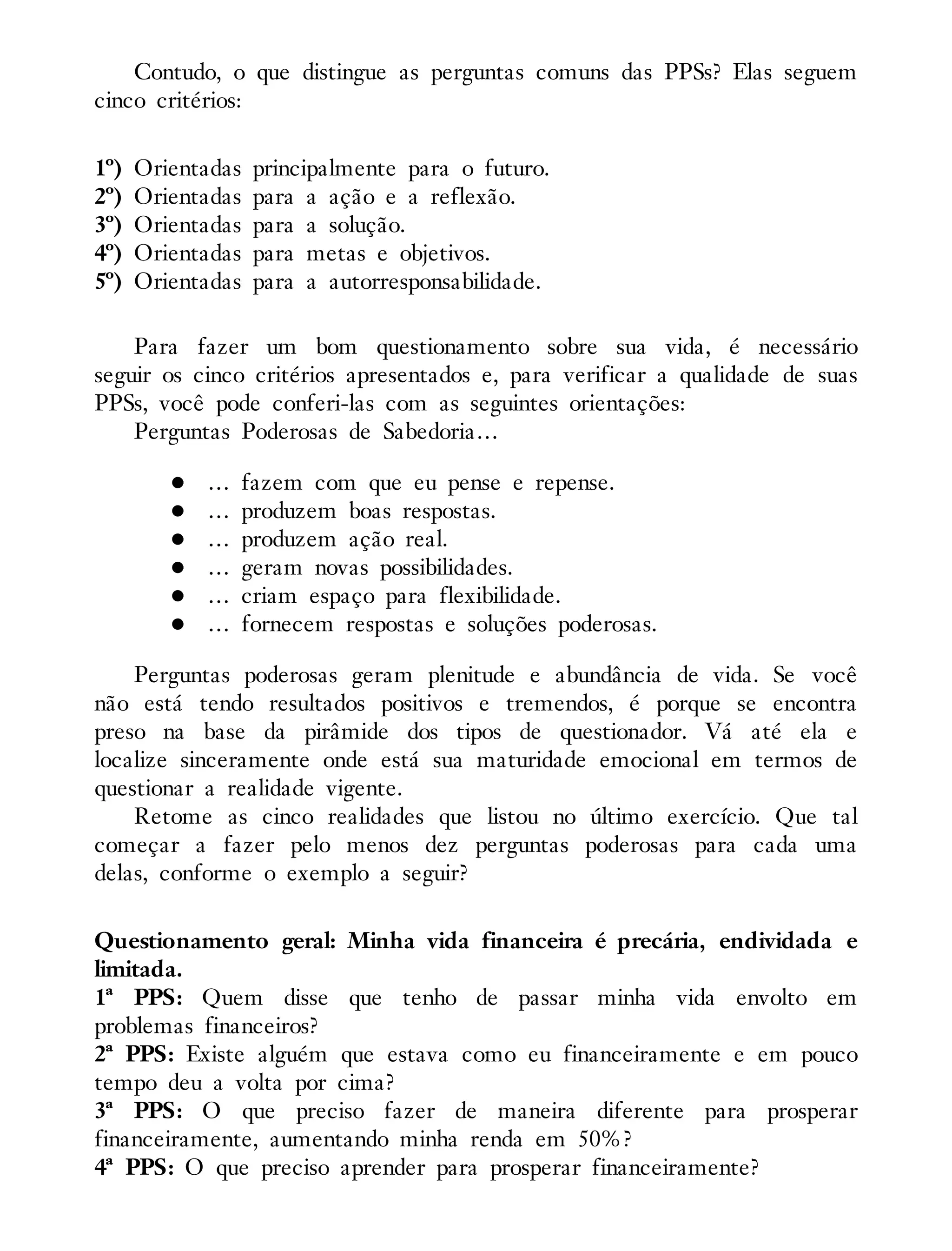 Contudo, o que distingue as perguntas comuns das PPSs? Elas seguem
cinco critérios:
1º) Orientadas principalmente para o futuro.
2º) Orientadas para a ação e a reflexão.
3º) Orientadas para a solução.
4º) Orientadas para metas e objetivos.
5º) Orientadas para a autorresponsabilidade.
Para fazer um bom questionamento sobre sua vida, é necessário
seguir os cinco critérios apresentados e, para verificar a qualidade de suas
PPSs, você pode conferi-las com as seguintes orientações:
Perguntas Poderosas de Sabedoria…
… fazem com que eu pense e repense.
… produzem boas respostas.
… produzem ação real.
… geram novas possibilidades.
… criam espaço para flexibilidade.
… fornecem respostas e soluções poderosas.
Perguntas poderosas geram plenitude e abundância de vida. Se você
não está tendo resultados positivos e tremendos, é porque se encontra
preso na base da pirâmide dos tipos de questionador. Vá até ela e
localize sinceramente onde está sua maturidade emocional em termos de
questionar a realidade vigente.
Retome as cinco realidades que listou no último exercício. Que tal
começar a fazer pelo menos dez perguntas poderosas para cada uma
delas, conforme o exemplo a seguir?
Questionamento geral: Minha vida financeira é precária, endividada e
limitada.
1ª PPS: Quem disse que tenho de passar minha vida envolto em
problemas financeiros?
2ª PPS: Existe alguém que estava como eu financeiramente e em pouco
tempo deu a volta por cima?
3ª PPS: O que preciso fazer de maneira diferente para prosperar
financeiramente, aumentando minha renda em 50%?
4ª PPS: O que preciso aprender para prosperar financeiramente?
 