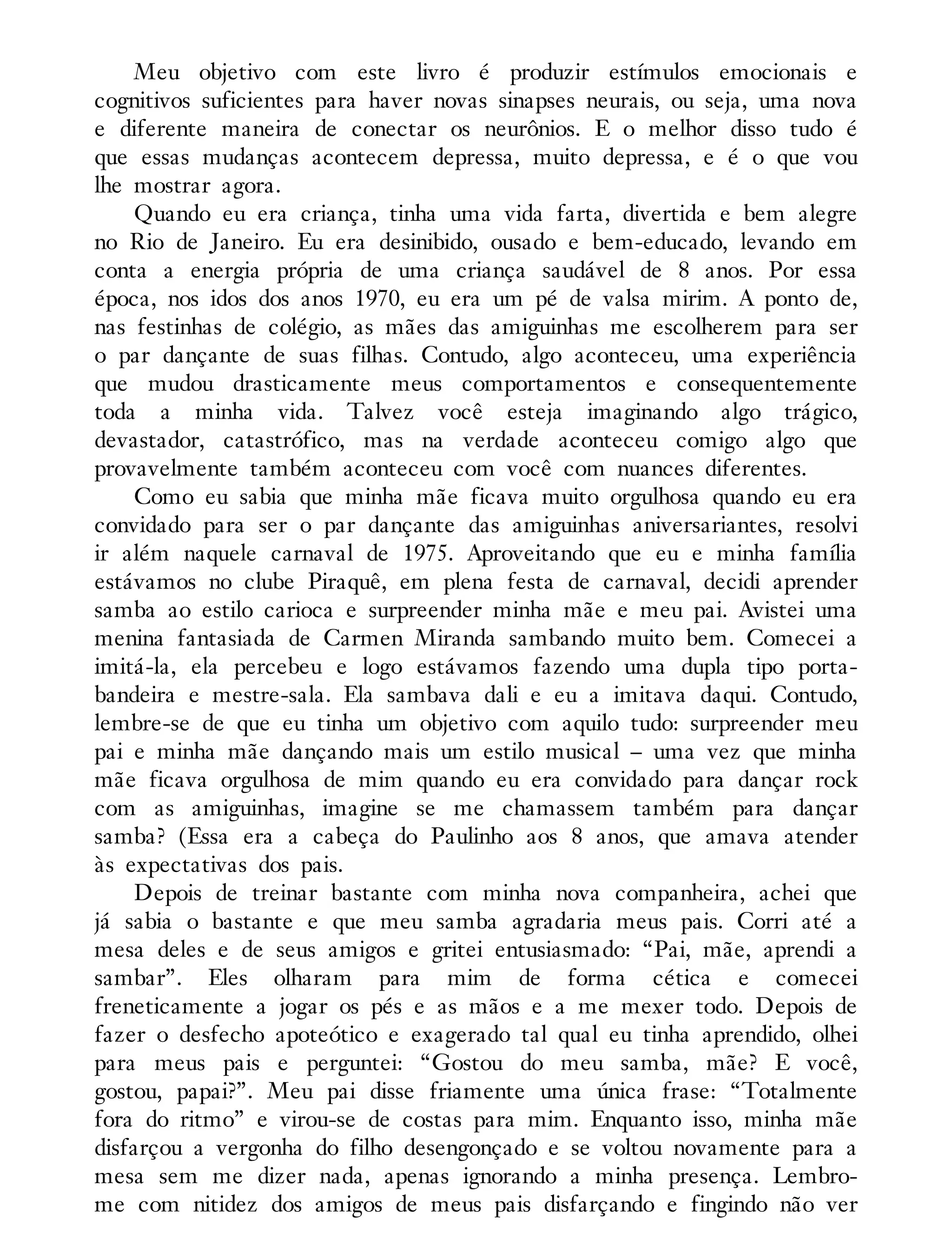 Meu objetivo com este livro é produzir estímulos emocionais e
cognitivos suficientes para haver novas sinapses neurais, ou seja, uma nova
e diferente maneira de conectar os neurônios. E o melhor disso tudo é
que essas mudanças acontecem depressa, muito depressa, e é o que vou
lhe mostrar agora.
Quando eu era criança, tinha uma vida farta, divertida e bem alegre
no Rio de Janeiro. Eu era desinibido, ousado e bem-educado, levando em
conta a energia própria de uma criança saudável de 8 anos. Por essa
época, nos idos dos anos 1970, eu era um pé de valsa mirim. A ponto de,
nas festinhas de colégio, as mães das amiguinhas me escolherem para ser
o par dançante de suas filhas. Contudo, algo aconteceu, uma experiência
que mudou drasticamente meus comportamentos e consequentemente
toda a minha vida. Talvez você esteja imaginando algo trágico,
devastador, catastrófico, mas na verdade aconteceu comigo algo que
provavelmente também aconteceu com você com nuances diferentes.
Como eu sabia que minha mãe ficava muito orgulhosa quando eu era
convidado para ser o par dançante das amiguinhas aniversariantes, resolvi
ir além naquele carnaval de 1975. Aproveitando que eu e minha família
estávamos no clube Piraquê, em plena festa de carnaval, decidi aprender
samba ao estilo carioca e surpreender minha mãe e meu pai. Avistei uma
menina fantasiada de Carmen Miranda sambando muito bem. Comecei a
imitá-la, ela percebeu e logo estávamos fazendo uma dupla tipo porta-
bandeira e mestre-sala. Ela sambava dali e eu a imitava daqui. Contudo,
lembre-se de que eu tinha um objetivo com aquilo tudo: surpreender meu
pai e minha mãe dançando mais um estilo musical – uma vez que minha
mãe ficava orgulhosa de mim quando eu era convidado para dançar rock
com as amiguinhas, imagine se me chamassem também para dançar
samba? (Essa era a cabeça do Paulinho aos 8 anos, que amava atender
às expectativas dos pais.
Depois de treinar bastante com minha nova companheira, achei que
já sabia o bastante e que meu samba agradaria meus pais. Corri até a
mesa deles e de seus amigos e gritei entusiasmado: “Pai, mãe, aprendi a
sambar”. Eles olharam para mim de forma cética e comecei
freneticamente a jogar os pés e as mãos e a me mexer todo. Depois de
fazer o desfecho apoteótico e exagerado tal qual eu tinha aprendido, olhei
para meus pais e perguntei: “Gostou do meu samba, mãe? E você,
gostou, papai?”. Meu pai disse friamente uma única frase: “Totalmente
fora do ritmo” e virou-se de costas para mim. Enquanto isso, minha mãe
disfarçou a vergonha do filho desengonçado e se voltou novamente para a
mesa sem me dizer nada, apenas ignorando a minha presença. Lembro-
me com nitidez dos amigos de meus pais disfarçando e fingindo não ver
 
