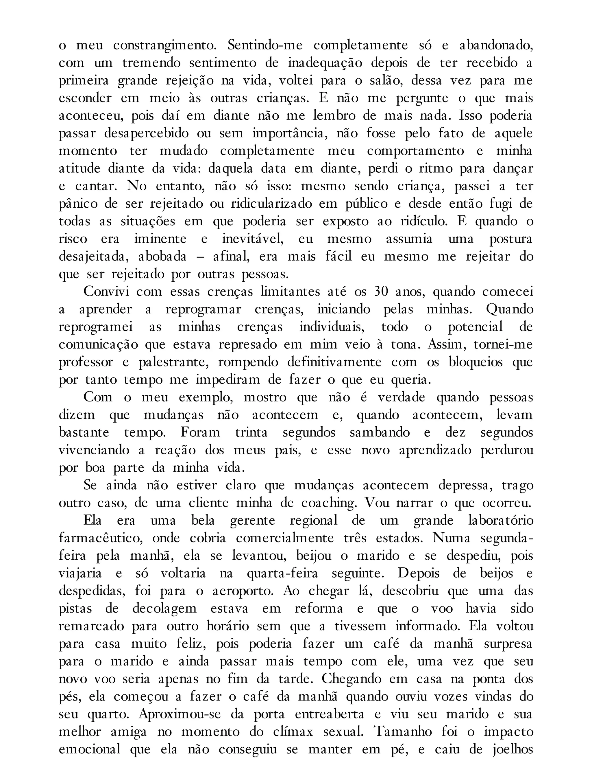 o meu constrangimento. Sentindo-me completamente só e abandonado,
com um tremendo sentimento de inadequação depois de ter recebido a
primeira grande rejeição na vida, voltei para o salão, dessa vez para me
esconder em meio às outras crianças. E não me pergunte o que mais
aconteceu, pois daí em diante não me lembro de mais nada. Isso poderia
passar desapercebido ou sem importância, não fosse pelo fato de aquele
momento ter mudado completamente meu comportamento e minha
atitude diante da vida: daquela data em diante, perdi o ritmo para dançar
e cantar. No entanto, não só isso: mesmo sendo criança, passei a ter
pânico de ser rejeitado ou ridicularizado em público e desde então fugi de
todas as situações em que poderia ser exposto ao ridículo. E quando o
risco era iminente e inevitável, eu mesmo assumia uma postura
desajeitada, abobada – afinal, era mais fácil eu mesmo me rejeitar do
que ser rejeitado por outras pessoas.
Convivi com essas crenças limitantes até os 30 anos, quando comecei
a aprender a reprogramar crenças, iniciando pelas minhas. Quando
reprogramei as minhas crenças individuais, todo o potencial de
comunicação que estava represado em mim veio à tona. Assim, tornei-me
professor e palestrante, rompendo definitivamente com os bloqueios que
por tanto tempo me impediram de fazer o que eu queria.
Com o meu exemplo, mostro que não é verdade quando pessoas
dizem que mudanças não acontecem e, quando acontecem, levam
bastante tempo. Foram trinta segundos sambando e dez segundos
vivenciando a reação dos meus pais, e esse novo aprendizado perdurou
por boa parte da minha vida.
Se ainda não estiver claro que mudanças acontecem depressa, trago
outro caso, de uma cliente minha de coaching. Vou narrar o que ocorreu.
Ela era uma bela gerente regional de um grande laboratório
farmacêutico, onde cobria comercialmente três estados. Numa segunda-
feira pela manhã, ela se levantou, beijou o marido e se despediu, pois
viajaria e só voltaria na quarta-feira seguinte. Depois de beijos e
despedidas, foi para o aeroporto. Ao chegar lá, descobriu que uma das
pistas de decolagem estava em reforma e que o voo havia sido
remarcado para outro horário sem que a tivessem informado. Ela voltou
para casa muito feliz, pois poderia fazer um café da manhã surpresa
para o marido e ainda passar mais tempo com ele, uma vez que seu
novo voo seria apenas no fim da tarde. Chegando em casa na ponta dos
pés, ela começou a fazer o café da manhã quando ouviu vozes vindas do
seu quarto. Aproximou-se da porta entreaberta e viu seu marido e sua
melhor amiga no momento do clímax sexual. Tamanho foi o impacto
emocional que ela não conseguiu se manter em pé, e caiu de joelhos
 