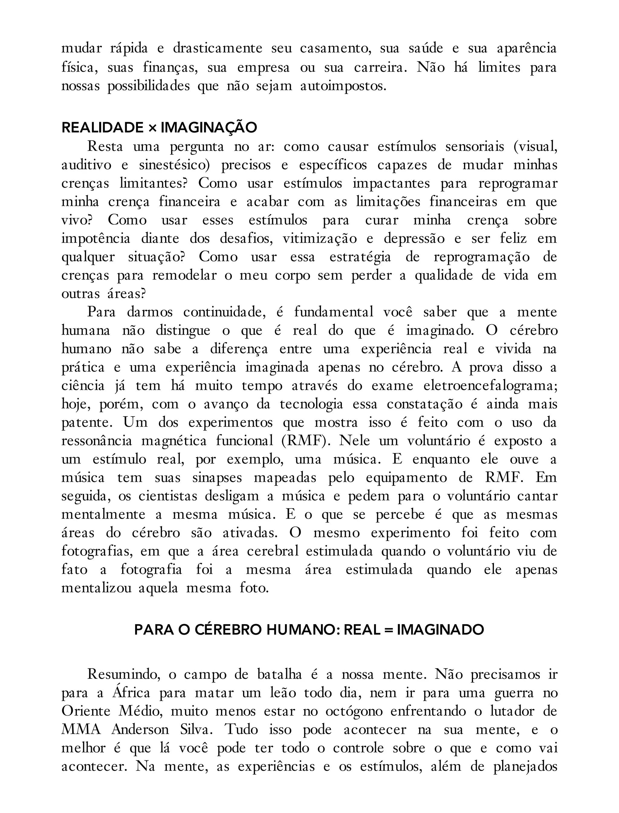 mudar rápida e drasticamente seu casamento, sua saúde e sua aparência
física, suas finanças, sua empresa ou sua carreira. Não há limites para
nossas possibilidades que não sejam autoimpostos.
REALIDADE × IMAGINAÇÃO
Resta uma pergunta no ar: como causar estímulos sensoriais (vi​sual,
auditivo e sinestésico) precisos e específicos capazes de mudar minhas
crenças limitantes? Como usar estímulos impactantes para reprogramar
minha crença financeira e acabar com as limitações financeiras em que
vivo? Como usar esses estímulos para curar minha crença sobre
impotência diante dos desafios, vitimização e depressão e ser feliz em
qualquer situação? Como usar essa estratégia de reprogramação de
crenças para remodelar o meu corpo sem perder a qualidade de vida em
outras áreas?
Para darmos continuidade, é fundamental você saber que a mente
humana não distingue o que é real do que é imaginado. O cérebro
humano não sabe a diferença entre uma experiência real e vivida na
prática e uma experiência imaginada apenas no cérebro. A prova disso a
ciência já tem há muito tempo através do exame eletroencefalograma;
hoje, porém, com o avanço da tecnologia essa constatação é ainda mais
patente. Um dos experimentos que mostra isso é feito com o uso da
ressonância magnética funcional (RMF). Nele um voluntário é exposto a
um estímulo real, por exemplo, uma música. E enquanto ele ouve a
música tem suas sinapses mapeadas pelo equipamento de RMF. Em
seguida, os cientistas desligam a música e pedem para o voluntário cantar
mentalmente a mesma música. E o que se percebe é que as mesmas
áreas do cérebro são ativadas. O mesmo experimento foi feito com
fotografias, em que a área cerebral estimulada quando o voluntário viu de
fato a fotografia foi a mesma área estimulada quando ele apenas
mentalizou aquela mesma foto.
PARA O CÉREBRO HUMANO: REAL = IMAGINADO
Resumindo, o campo de batalha é a nossa mente. Não precisamos ir
para a África para matar um leão todo dia, nem ir para uma guerra no
Oriente Médio, muito menos estar no octógono enfrentando o lutador de
MMA Anderson Silva. Tudo isso pode acontecer na sua mente, e o
melhor é que lá você pode ter todo o controle sobre o que e como vai
acontecer. Na mente, as experiências e os estímulos, além de planejados
 