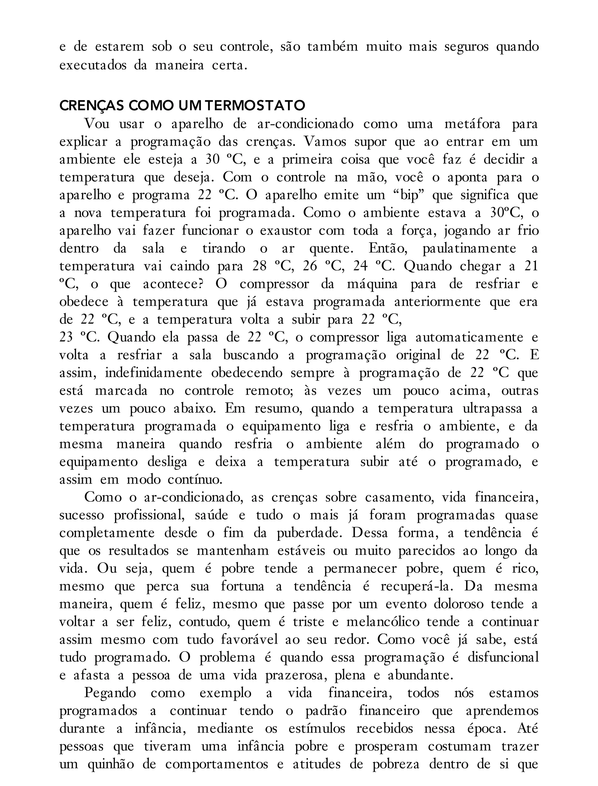 e de estarem sob o seu controle, são também muito mais seguros quando
executados da maneira certa.
CRENÇAS COMO UM TERMOSTATO
Vou usar o aparelho de ar-condicionado como uma metáfora para
explicar a programação das crenças. Vamos supor que ao entrar em um
ambiente ele esteja a 30 ºC, e a primeira coisa que você faz é decidir a
temperatura que deseja. Com o controle na mão, você o aponta para o
aparelho e programa 22 ºC. O aparelho emite um “bip” que significa que
a nova temperatura foi programada. Como o ambiente estava a 30ºC, o
aparelho vai fazer funcionar o exaustor com toda a força, jogando ar frio
dentro da sala e tirando o ar quente. Então, paulatinamente a
temperatura vai caindo para 28 ºC, 26 ºC, 24 ºC. Quando chegar a 21
ºC, o que acontece? O compressor da máquina para de resfriar e
obedece à temperatura que já estava programada anteriormente que era
de 22 ºC, e a temperatura volta a subir para 22 ºC,
23 ºC. Quando ela passa de 22 ºC, o compressor liga automaticamente e
volta a resfriar a sala buscando a programação original de 22 ºC. E
assim, indefinidamente obedecendo sempre à programação de 22 ºC que
está marcada no controle remoto; às vezes um pouco acima, outras
vezes um pouco abaixo. Em resumo, quando a temperatura ultrapassa a
temperatura programada o equipamento liga e resfria o ambiente, e da
mesma maneira quando resfria o ambiente além do programado o
equipamento desliga e deixa a temperatura subir até o programado, e
assim em modo contínuo.
Como o ar-condicionado, as crenças sobre casamento, vida financeira,
sucesso profissional, saúde e tudo o mais já foram programadas quase
completamente desde o fim da puberdade. Dessa forma, a tendência é
que os resultados se mantenham estáveis ou muito parecidos ao longo da
vida. Ou seja, quem é pobre tende a permanecer pobre, quem é rico,
mesmo que perca sua fortuna a tendência é recuperá-la. Da mesma
maneira, quem é feliz, mesmo que passe por um evento doloroso tende a
voltar a ser feliz, contudo, quem é triste e melancólico tende a continuar
assim mesmo com tudo favorável ao seu redor. Como você já sabe, está
tudo programado. O problema é quando essa programação é disfuncional
e afasta a pessoa de uma vida prazerosa, plena e abundante.
Pegando como exemplo a vida financeira, todos nós estamos
programados a continuar tendo o padrão financeiro que aprendemos
durante a infância, mediante os estímulos recebidos nessa época. Até
pessoas que tiveram uma infância pobre e prosperam costumam trazer
um quinhão de comportamentos e atitudes de pobreza dentro de si que
 