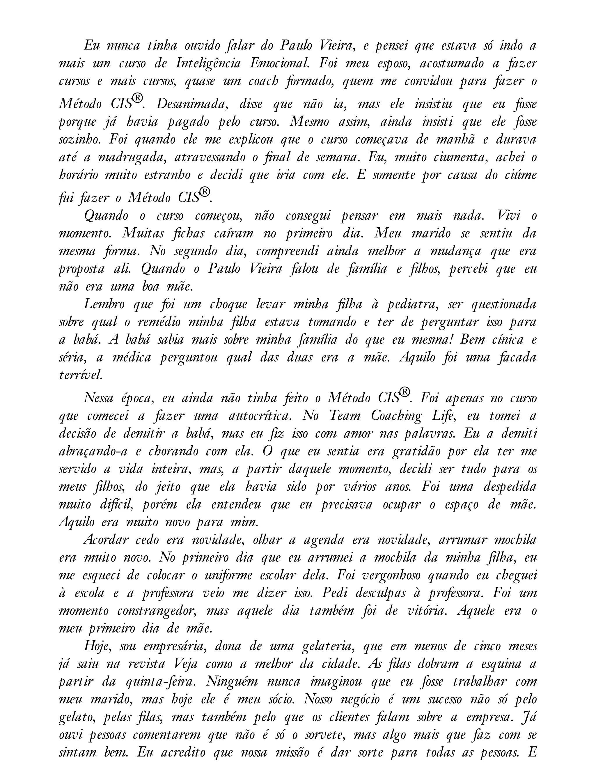 Eu nunca tinha ouvido falar do Paulo Vieira, e pensei que estava só indo a
mais um curso de Inteligência Emocional. Foi meu esposo, acostumado a fazer
cursos e mais cursos, quase um coach formado, quem me convidou para fazer o
Método CIS®. Desanimada, disse que não ia, mas ele insistiu que eu fosse
porque já havia pagado pelo curso. Mesmo assim, ainda insisti que ele fosse
sozinho. Foi quando ele me explicou que o curso começava de manhã e durava
até a madrugada, atravessando o final de semana. Eu, muito ciumenta, achei o
horário muito estranho e decidi que iria com ele. E somente por causa do ciúme
fui fazer o Método CIS®.
Quando o curso começou, não consegui pensar em mais nada. Vivi o
momento. Muitas fichas caíram no primeiro dia. Meu marido se sentiu da
mesma forma. No segundo dia, compreendi ainda melhor a mudança que era
proposta ali. Quando o Paulo Vieira falou de família e filhos, percebi que eu
não era uma boa mãe.
Lembro que foi um choque levar minha filha à pediatra, ser questionada
sobre qual o remédio minha filha estava tomando e ter de perguntar isso para
a babá. A babá sabia mais sobre minha família do que eu mesma! Bem cínica e
séria, a médica perguntou qual das duas era a mãe. Aquilo foi uma facada
terrível.
Nessa época, eu ainda não tinha feito o Método CIS®. Foi apenas no curso
que comecei a fazer uma autocrítica. No Team Coaching Life, eu tomei a
decisão de demitir a babá, mas eu fiz isso com amor nas palavras. Eu a demiti
abraçando-a e chorando com ela. O que eu sentia era gratidão por ela ter me
servido a vida inteira, mas, a partir daquele momento, decidi ser tudo para os
meus filhos, do jeito que ela havia sido por vários anos. Foi uma despedida
muito difícil, porém ela entendeu que eu precisava ocupar o espaço de mãe.
Aquilo era muito novo para mim.
Acordar cedo era novidade, olhar a agenda era novidade, arrumar mochila
era muito novo. No primeiro dia que eu arrumei a mochila da minha filha, eu
me esqueci de colocar o uniforme escolar dela. Foi vergonhoso quando eu cheguei
à escola e a professora veio me dizer isso. Pedi desculpas à professora. Foi um
momento constrangedor, mas aquele dia também foi de vitória. Aquele era o
meu primeiro dia de mãe.
Hoje, sou empresária, dona de uma gelateria, que em menos de cinco meses
já saiu na revista Veja como a melhor da cidade. As filas dobram a esquina a
partir da quinta-feira. Ninguém nunca imaginou que eu fosse trabalhar com
meu marido, mas hoje ele é meu sócio. Nosso negócio é um sucesso não só pelo
gelato, pelas filas, mas também pelo que os clientes falam sobre a empresa. Já
ouvi pessoas comentarem que não é só o sorvete, mas algo mais que faz com se
sintam bem. Eu acredito que nossa missão é dar sorte para todas as pessoas. E
 