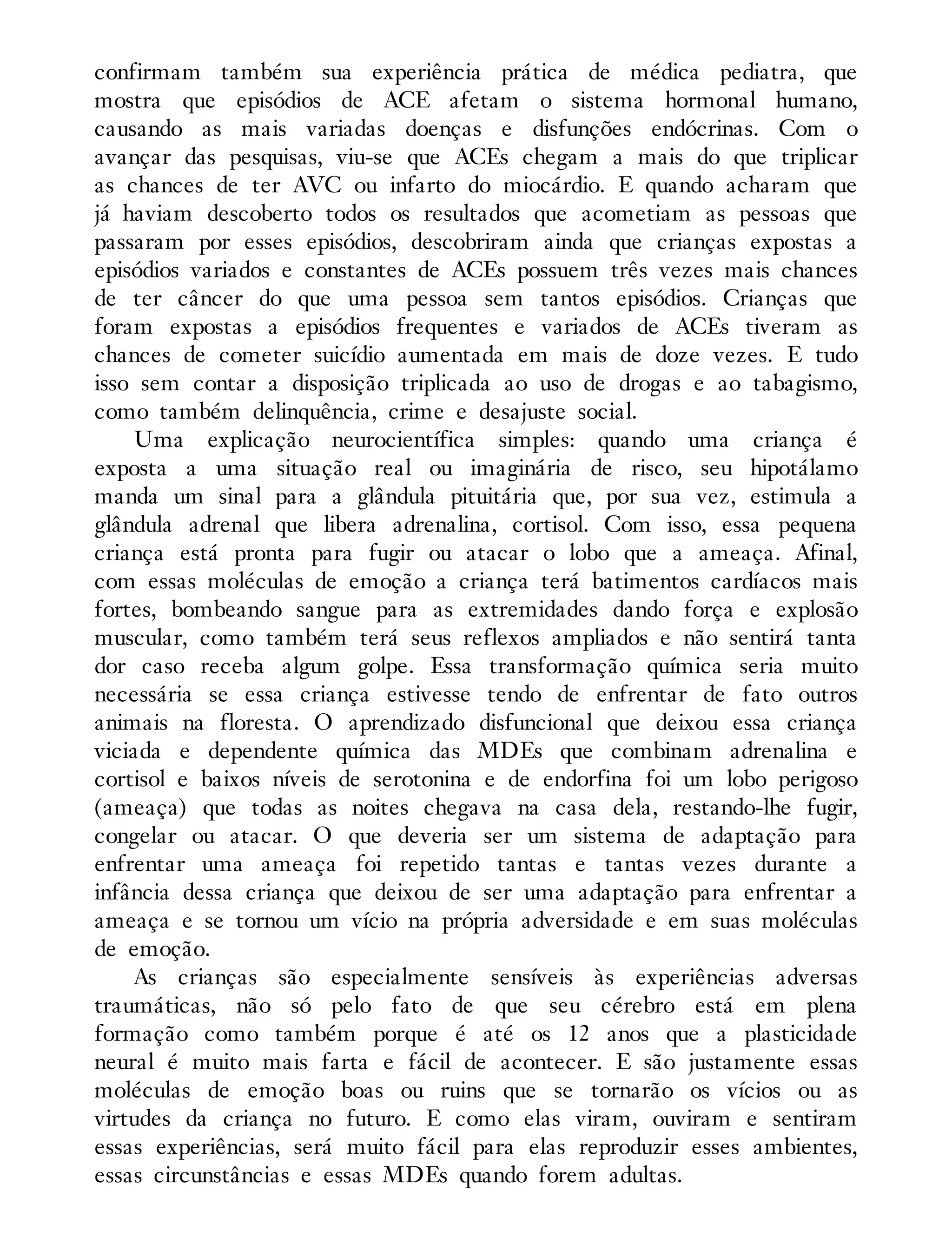 confirmam também sua experiência prática de médica pediatra, que
mostra que episódios de ACE afetam o sistema hormonal humano,
causando as mais variadas doenças e disfunções endócrinas. Com o
avançar das pesquisas, viu-se que ACEs chegam a mais do que triplicar
as chances de ter AVC ou infarto do miocárdio. E quando acharam que
já haviam descoberto todos os resultados que acometiam as pessoas que
passaram por esses episódios, descobriram ainda que crianças expostas a
episódios variados e constantes de ACEs possuem três vezes mais chances
de ter câncer do que uma pessoa sem tantos episódios. Crianças que
foram expostas a episódios frequentes e variados de ACEs tiveram as
chances de cometer suicídio aumentada em mais de doze vezes. E tudo
isso sem contar a disposição triplicada ao uso de drogas e ao tabagismo,
como também delinquência, crime e desajuste social.
Uma explicação neurocientífica simples: quando uma criança é
exposta a uma situação real ou imaginária de risco, seu hipotálamo
manda um sinal para a glândula pituitária que, por sua vez, estimula a
glândula adrenal que libera adrenalina, cortisol. Com isso, essa pequena
criança está pronta para fugir ou atacar o lobo que a ameaça. Afinal,
com essas moléculas de emoção a criança terá batimentos cardíacos mais
fortes, bombeando sangue para as extremidades dando força e explosão
muscular, como também terá seus reflexos ampliados e não sentirá tanta
dor caso receba algum golpe. Essa transformação química seria muito
necessária se essa criança estivesse tendo de enfrentar de fato outros
animais na floresta. O aprendizado disfuncional que deixou essa criança
viciada e dependente química das MDEs que combinam adrenalina e
cortisol e baixos níveis de serotonina e de endorfina foi um lobo perigoso
(ameaça) que todas as noites chegava na casa dela, restando-lhe fugir,
congelar ou atacar. O que deveria ser um sistema de adaptação para
enfrentar uma ameaça foi repetido tantas e tantas vezes durante a
infância dessa criança que deixou de ser uma adaptação para enfrentar a
ameaça e se tornou um vício na própria adversidade e em suas moléculas
de emoção.
As crianças são especialmente sensíveis às experiências adversas
traumáticas, não só pelo fato de que seu cérebro está em plena
formação como também porque é até os 12 anos que a plasticidade
neural é muito mais farta e fácil de acontecer. E são justamente essas
moléculas de emoção boas ou ruins que se tornarão os vícios ou as
virtudes da criança no futuro. E como elas viram, ouviram e sentiram
essas experiências, será muito fácil para elas reproduzir esses ambientes,
essas circunstâncias e essas MDEs quando forem adultas.
 