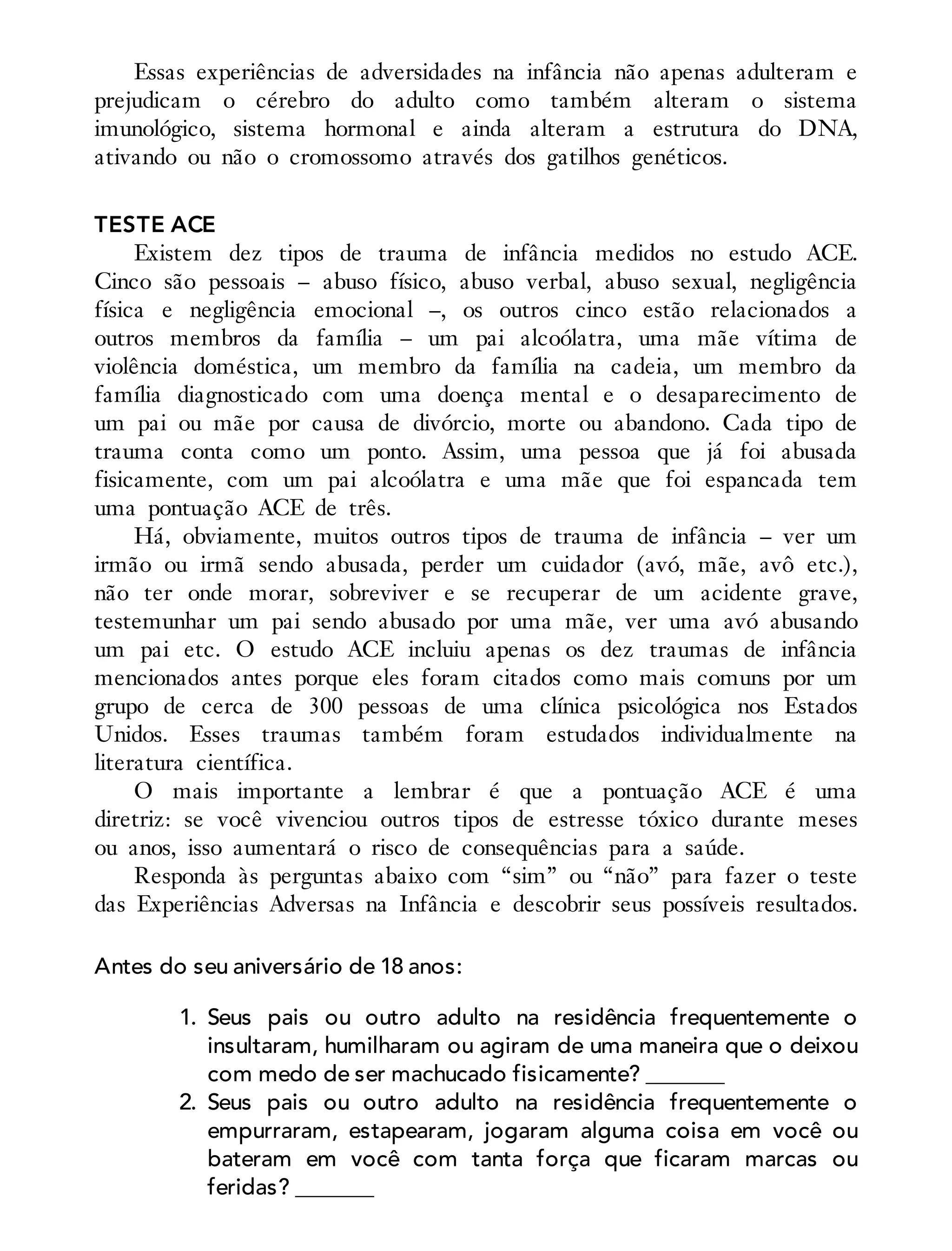 Essas experiências de adversidades na infância não apenas adulteram e
prejudicam o cérebro do adulto como também alteram o sistema
imunológico, sistema hormonal e ainda alteram a estrutura do DNA,
ativando ou não o cromossomo através dos gatilhos genéticos.
TESTE ACE
Existem dez tipos de trauma de infância medidos no estudo ACE.
Cinco são pessoais – abuso físico, abuso verbal, abuso sexual, negligência
física e negligência emocional –, os outros cinco estão relacionados a
outros membros da família – um pai alcoólatra, uma mãe vítima de
violência doméstica, um membro da família na cadeia, um membro da
família diagnosticado com uma doença mental e o desaparecimento de
um pai ou mãe por causa de divórcio, morte ou abandono. Cada tipo de
trauma conta como um ponto. Assim, uma pessoa que já foi abusada
fisicamente, com um pai alcoólatra e uma mãe que foi espancada tem
uma pontuação ACE de três.
Há, obviamente, muitos outros tipos de trauma de infância – ver um
irmão ou irmã sendo abusada, perder um cuidador (avó, mãe, avô etc.),
não ter onde morar, sobreviver e se recuperar de um acidente grave,
testemunhar um pai sendo abusado por uma mãe, ver uma avó abusando
um pai etc. O estudo ACE incluiu apenas os dez traumas de infância
mencionados antes porque eles foram citados como mais comuns por um
grupo de cerca de 300 pessoas de uma clínica psicológica nos Estados
Unidos. Esses traumas também foram estudados individualmente na
literatura científica.
O mais importante a lembrar é que a pontuação ACE é uma
diretriz: se você vivenciou outros tipos de estresse tóxico durante meses
ou anos, isso aumentará o risco de consequências para a saúde.
Responda às perguntas abaixo com “sim” ou “não” para fazer o teste
das Experiências Adversas na Infância e descobrir seus possíveis resultados.
Antes do seu aniversário de 18 anos:
1. Seus pais ou outro adulto na residência frequentemente o
insultaram, humilharam ou agiram de uma maneira que o deixou
com medo de ser machucado fisicamente? _______
2. Seus pais ou outro adulto na residência frequentemente o
empurraram, estapearam, jogaram alguma coisa em você ou
bateram em você com tanta força que ficaram marcas ou
feridas? _______
 
