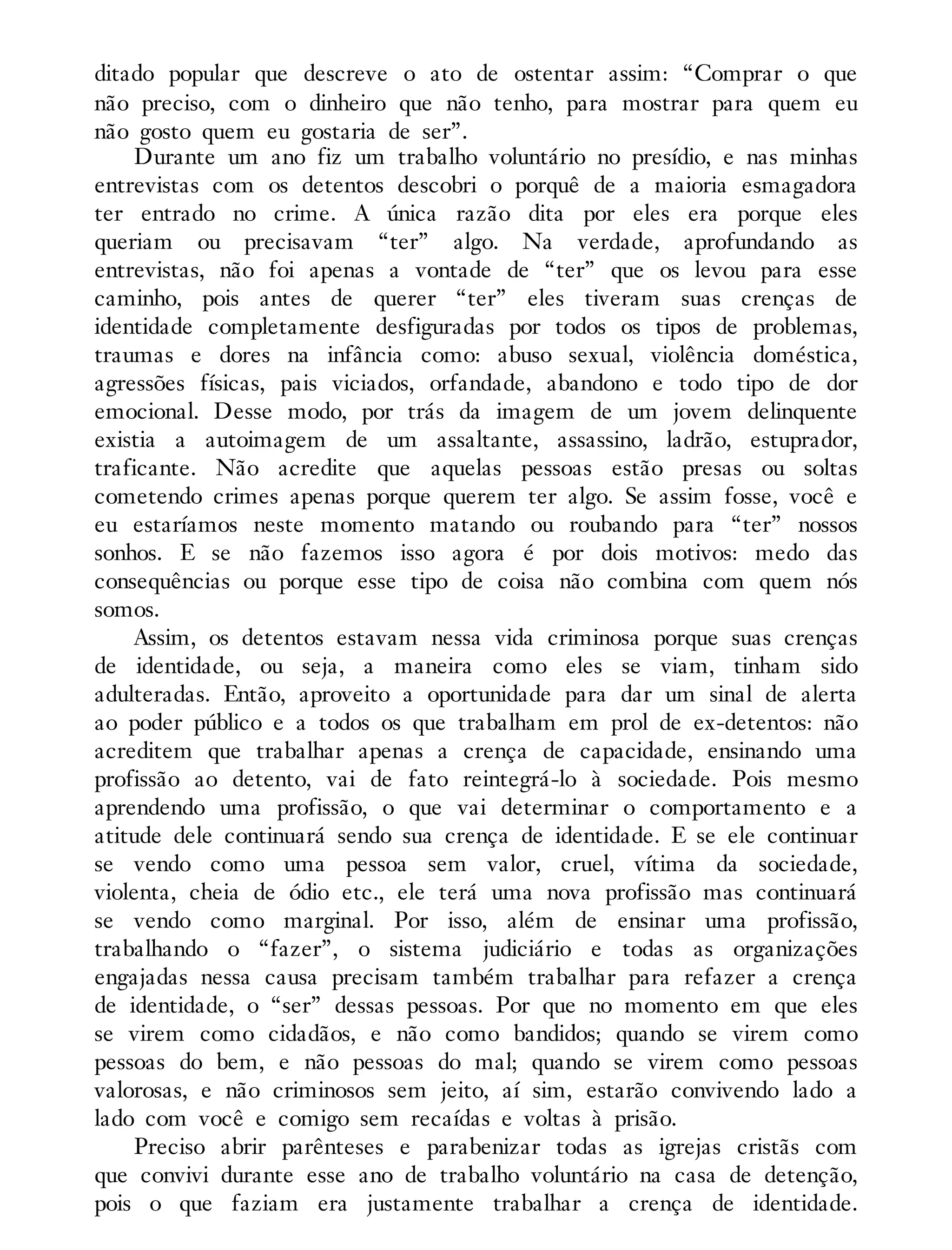 ditado popular que descreve o ato de ostentar assim: “Comprar o que
não preciso, com o dinheiro que não tenho, para mostrar para quem eu
não gosto quem eu gostaria de ser”.
Durante um ano fiz um trabalho voluntário no presídio, e nas minhas
entrevistas com os detentos descobri o porquê de a maioria esmagadora
ter entrado no crime. A única razão dita por eles era porque eles
queriam ou precisavam “ter” algo. Na verdade, aprofundando as
entrevistas, não foi apenas a vontade de “ter” que os levou para esse
caminho, pois antes de querer “ter” eles tiveram suas crenças de
identidade completamente desfiguradas por todos os tipos de problemas,
traumas e dores na infância como: abuso sexual, violência doméstica,
agressões físicas, pais viciados, orfandade, abandono e todo tipo de dor
emocional. Desse modo, por trás da imagem de um jovem delinquente
existia a autoimagem de um assaltante, assassino, ladrão, estuprador,
traficante. Não acredite que aquelas pessoas estão presas ou soltas
cometendo crimes apenas porque querem ter algo. Se assim fosse, você e
eu estaríamos neste momento matando ou roubando para “ter” nossos
sonhos. E se não fazemos isso agora é por dois motivos: medo das
consequências ou porque esse tipo de coisa não combina com quem nós
somos.
Assim, os detentos estavam nessa vida criminosa porque suas crenças
de identidade, ou seja, a maneira como eles se viam, tinham sido
adulteradas. Então, aproveito a oportunidade para dar um sinal de alerta
ao poder público e a todos os que trabalham em prol de ex-detentos: não
acreditem que trabalhar apenas a crença de capacidade, ensinando uma
profissão ao detento, vai de fato reintegrá-lo à sociedade. Pois mesmo
aprendendo uma profissão, o que vai determinar o comportamento e a
atitude dele continuará sendo sua crença de identidade. E se ele continuar
se vendo como uma pessoa sem valor, cruel, vítima da sociedade,
violenta, cheia de ódio etc., ele terá uma nova profissão mas continuará
se vendo como marginal. Por isso, além de ensinar uma profissão,
trabalhando o “fazer”, o sistema judiciário e todas as organizações
engajadas nessa causa precisam também trabalhar para refazer a crença
de identidade, o “ser” dessas pessoas. Por que no momento em que eles
se virem como cidadãos, e não como bandidos; quando se virem como
pessoas do bem, e não pessoas do mal; quando se virem como pessoas
valorosas, e não criminosos sem jeito, aí sim, estarão convivendo lado a
lado com você e comigo sem recaídas e voltas à prisão.
Preciso abrir parênteses e parabenizar todas as igrejas cristãs com
que convivi durante esse ano de trabalho voluntário na casa de detenção,
pois o que faziam era justamente trabalhar a crença de identidade.
 