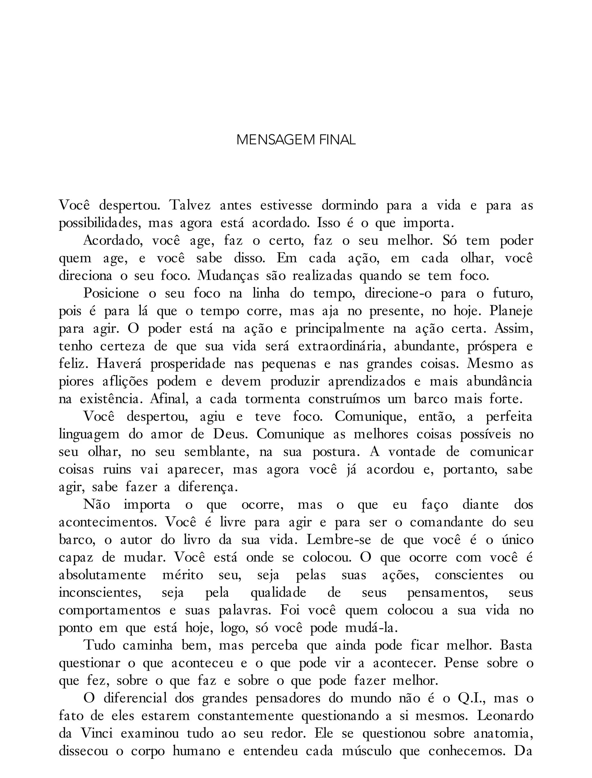 MENSAGEM FINAL
Você despertou. Talvez antes estivesse dormindo para a vida e para as
possibilidades, mas agora está acordado. Isso é o que importa.
Acordado, você age, faz o certo, faz o seu melhor. Só tem poder
quem age, e você sabe disso. Em cada ação, em cada olhar, você
direciona o seu foco. Mudanças são realizadas quando se tem foco.
Posicione o seu foco na linha do tempo, direcione-o para o futuro,
pois é para lá que o tempo corre, mas aja no presente, no hoje. Planeje
para agir. O poder está na ação e principalmente na ação certa. Assim,
tenho certeza de que sua vida será extraordinária, abundante, próspera e
feliz. Haverá prosperidade nas pequenas e nas grandes coisas. Mesmo as
piores aflições podem e devem produzir aprendizados e mais abundância
na existência. Afinal, a cada tormenta construímos um barco mais forte.
Você despertou, agiu e teve foco. Comunique, então, a perfeita
linguagem do amor de Deus. Comunique as melhores coisas possíveis no
seu olhar, no seu semblante, na sua postura. A vontade de comunicar
coisas ruins vai aparecer, mas agora você já acordou e, portanto, sabe
agir, sabe fazer a diferença.
Não importa o que ocorre, mas o que eu faço diante dos
acontecimentos. Você é livre para agir e para ser o comandante do seu
barco, o autor do livro da sua vida. Lembre-se de que você é o único
capaz de mudar. Você está onde se colocou. O que ocorre com você é
absolutamente mérito seu, seja pelas suas ações, conscientes ou
inconscientes, seja pela qualidade de seus pensamentos, seus
comportamentos e suas palavras. Foi você quem colocou a sua vida no
ponto em que está hoje, logo, só você pode mudá-la.
Tudo caminha bem, mas perceba que ainda pode ficar melhor. Basta
questionar o que aconteceu e o que pode vir a acontecer. Pense sobre o
que fez, sobre o que faz e sobre o que pode fazer melhor.
O diferencial dos grandes pensadores do mundo não é o Q.I., mas o
fato de eles estarem constantemente questionando a si mesmos. Leonardo
da Vinci examinou tudo ao seu redor. Ele se questionou sobre anatomia,
dissecou o corpo humano e entendeu cada músculo que conhecemos. Da
 