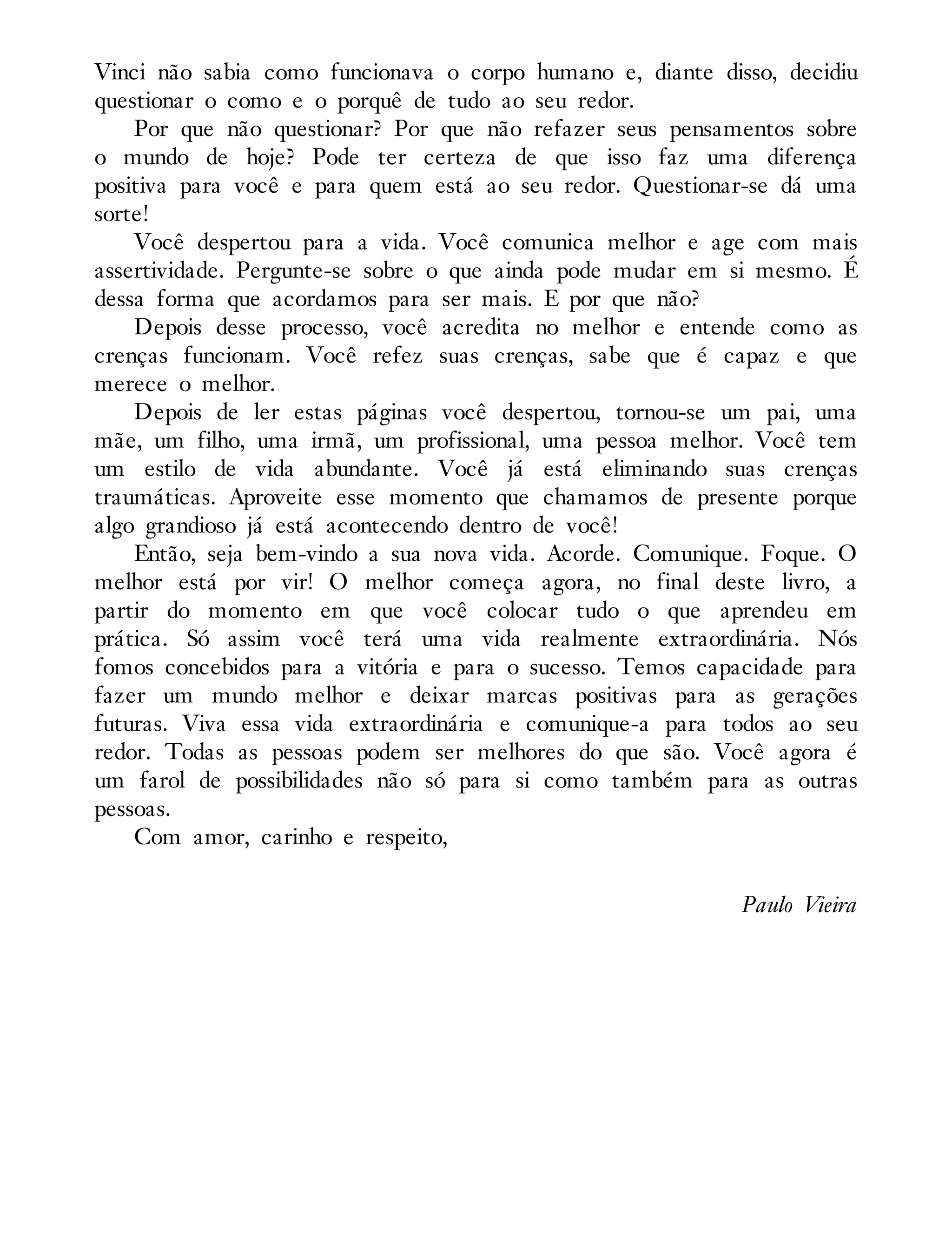 Vinci não sabia como funcionava o corpo humano e, diante disso, decidiu
questionar o como e o porquê de tudo ao seu redor.
Por que não questionar? Por que não refazer seus pensamentos sobre
o mundo de hoje? Pode ter certeza de que isso faz uma diferença
positiva para você e para quem está ao seu redor. Questionar-se dá uma
sorte!
Você despertou para a vida. Você comunica melhor e age com mais
assertividade. Pergunte-se sobre o que ainda pode mudar em si mesmo. É
dessa forma que acordamos para ser mais. E por que não?
Depois desse processo, você acredita no melhor e entende como as
crenças funcionam. Você refez suas crenças, sabe que é capaz e que
merece o melhor.
Depois de ler estas páginas você despertou, tornou-se um pai, uma
mãe, um filho, uma irmã, um profissional, uma pessoa melhor. Você tem
um estilo de vida abundante. Você já está eliminando suas crenças
traumáticas. Aproveite esse momento que chamamos de presente porque
algo grandioso já está acontecendo dentro de você!
Então, seja bem-vindo a sua nova vida. Acorde. Comunique. Foque. O
melhor está por vir! O melhor começa agora, no final deste livro, a
partir do momento em que você colocar tudo o que aprendeu em
prática. Só assim você terá uma vida realmente extraordinária. Nós
fomos concebidos para a vitória e para o sucesso. Temos capacidade para
fazer um mundo melhor e deixar marcas positivas para as gerações
futuras. Viva essa vida extraordinária e comunique-a para todos ao seu
redor. Todas as pessoas podem ser melhores do que são. Você agora é
um farol de possibilidades não só para si como também para as outras
pessoas.
Com amor, carinho e respeito,
Paulo Vieira
 