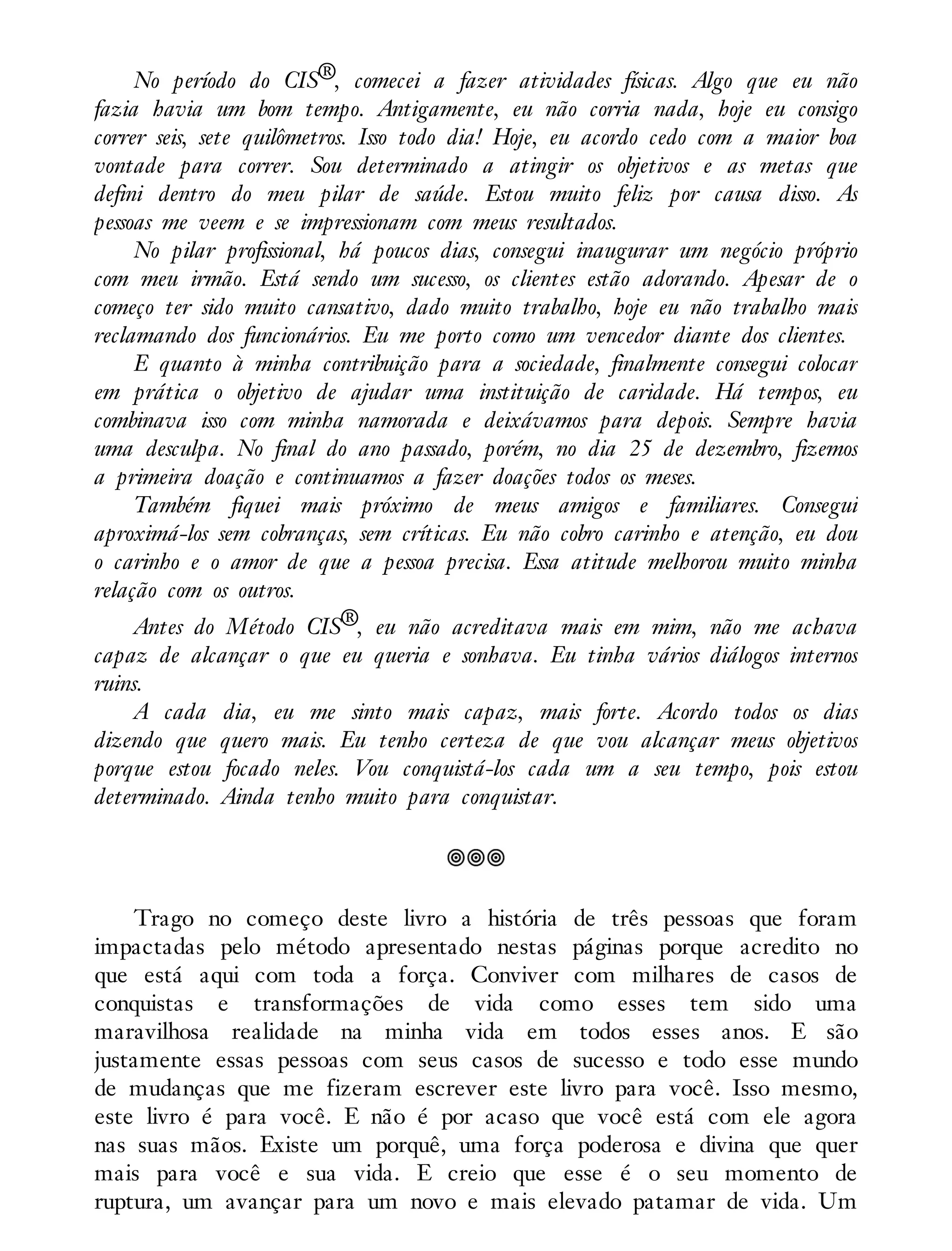 No período do CIS®, comecei a fazer atividades físicas. Algo que eu não
fazia havia um bom tempo. Antigamente, eu não corria nada, hoje eu consigo
correr seis, sete quilômetros. Isso todo dia! Hoje, eu acordo cedo com a maior boa
vontade para correr. Sou determinado a atingir os objetivos e as metas que
defini dentro do meu pilar de saúde. Estou muito feliz por causa disso. As
pessoas me veem e se impressionam com meus resultados.
No pilar profissional, há poucos dias, consegui inaugurar um negócio próprio
com meu irmão. Está sendo um sucesso, os clientes estão adorando. Apesar de o
começo ter sido muito cansativo, dado muito trabalho, hoje eu não trabalho mais
reclamando dos funcionários. Eu me porto como um vencedor diante dos clientes.
E quanto à minha contribuição para a sociedade, finalmente consegui colocar
em prática o objetivo de ajudar uma instituição de caridade. Há tempos, eu
combinava isso com minha namorada e deixávamos para depois. Sempre havia
uma desculpa. No final do ano passado, porém, no dia 25 de dezembro, fizemos
a primeira doação e continuamos a fazer doações todos os meses.
Também fiquei mais próximo de meus amigos e familiares. Consegui
aproximá-los sem cobranças, sem críticas. Eu não cobro carinho e atenção, eu dou
o carinho e o amor de que a pessoa precisa. Essa atitude melhorou muito minha
relação com os outros.
Antes do Método CIS®, eu não acreditava mais em mim, não me achava
capaz de alcançar o que eu queria e sonhava. Eu tinha vários diálogos internos
ruins.
A cada dia, eu me sinto mais capaz, mais forte. Acordo todos os dias
dizendo que quero mais. Eu tenho certeza de que vou alcançar meus objetivos
porque estou focado neles. Vou conquistá-los cada um a seu tempo, pois estou
determinado. Ainda tenho muito para conquistar.
Trago no começo deste livro a história de três pessoas que foram
impactadas pelo método apresentado nestas páginas porque acredito no
que está aqui com toda a força. Conviver com milhares de casos de
conquistas e transformações de vida como esses tem sido uma
maravilhosa realidade na minha vida em todos esses anos. E são
justamente essas pessoas com seus casos de sucesso e todo esse mundo
de mudanças que me fizeram escrever este livro para você. Isso mesmo,
este livro é para você. E não é por acaso que você está com ele agora
nas suas mãos. Existe um porquê, uma força poderosa e divina que quer
mais para você e sua vida. E creio que esse é o seu momento de
ruptura, um avançar para um novo e mais elevado patamar de vida. Um
 