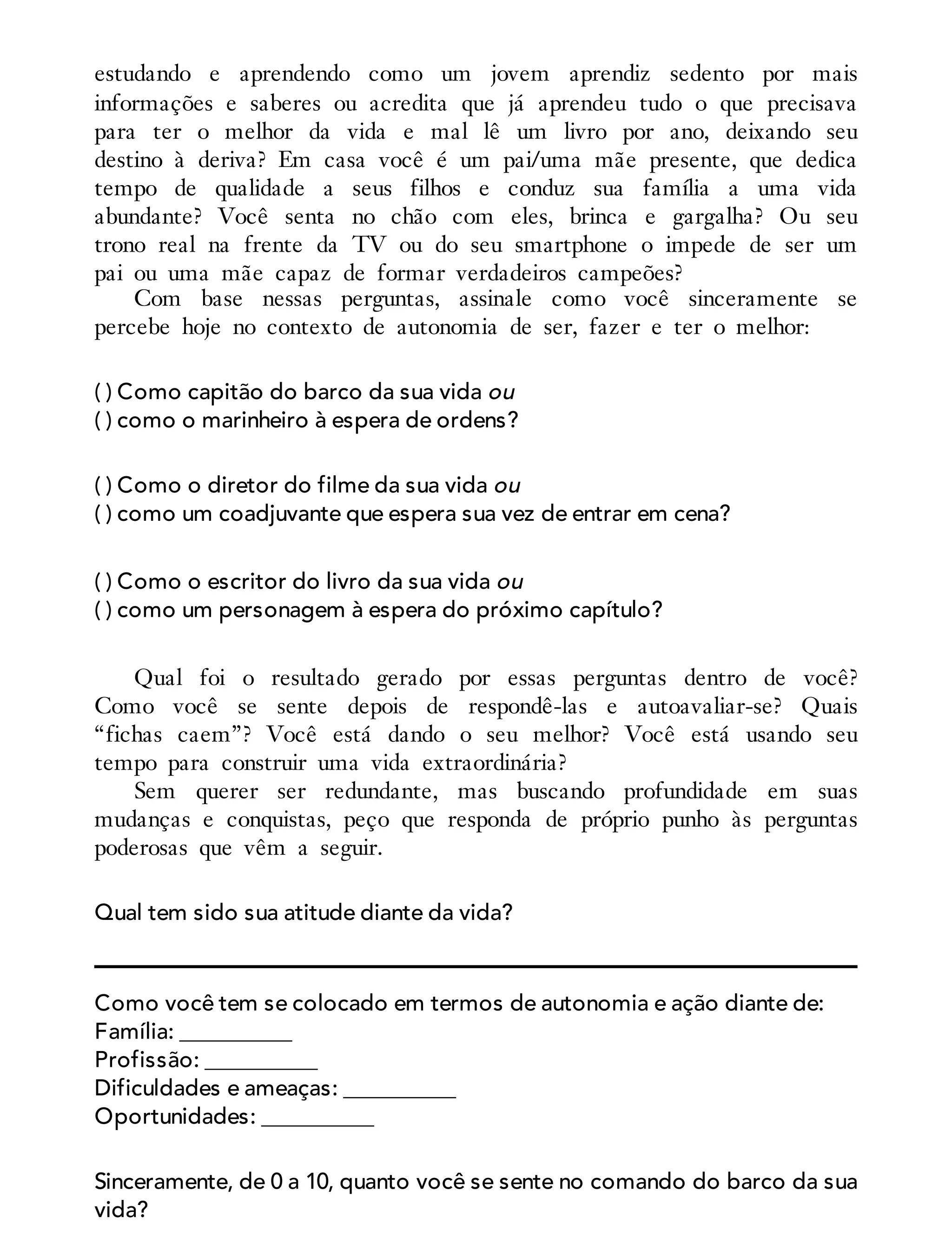 estudando e aprendendo como um jovem aprendiz sedento por mais
informações e saberes ou acredita que já aprendeu tudo o que precisava
para ter o melhor da vida e mal lê um livro por ano, deixando seu
destino à deriva? Em casa você é um pai/uma mãe presente, que dedica
tempo de qualidade a seus filhos e conduz sua família a uma vida
abundante? Você senta no chão com eles, brinca e gargalha? Ou seu
trono real na frente da TV ou do seu smartphone o impede de ser um
pai ou uma mãe capaz de formar verdadeiros campeões?
Com base nessas perguntas, assinale como você sinceramente se
percebe hoje no contexto de autonomia de ser, fazer e ter o melhor:
( ) Como capitão do barco da sua vida ou
( ) como o marinheiro à espera de ordens?
( ) Como o diretor do filme da sua vida ou
( ) como um coadjuvante que espera sua vez de entrar em cena?
( ) Como o escritor do livro da sua vida ou
( ) como um personagem à espera do próximo capítulo?
Qual foi o resultado gerado por essas perguntas dentro de você?
Como você se sente depois de respondê-las e autoavaliar-se? Quais
“fichas caem”? Você está dando o seu melhor? Você está usando seu
tempo para construir uma vida extraordinária?
Sem querer ser redundante, mas buscando profundidade em suas
mudanças e conquistas, peço que responda de próprio punho às perguntas
poderosas que vêm a seguir.
Qual tem sido sua atitude diante da vida?
Como você tem se colocado em termos de autonomia e ação diante de:
Família: __________
Profissão: __________
Dificuldades e ameaças: __________
Oportunidades: __________
Sinceramente, de 0 a 10, quanto você se sente no comando do barco da sua
vida?
 