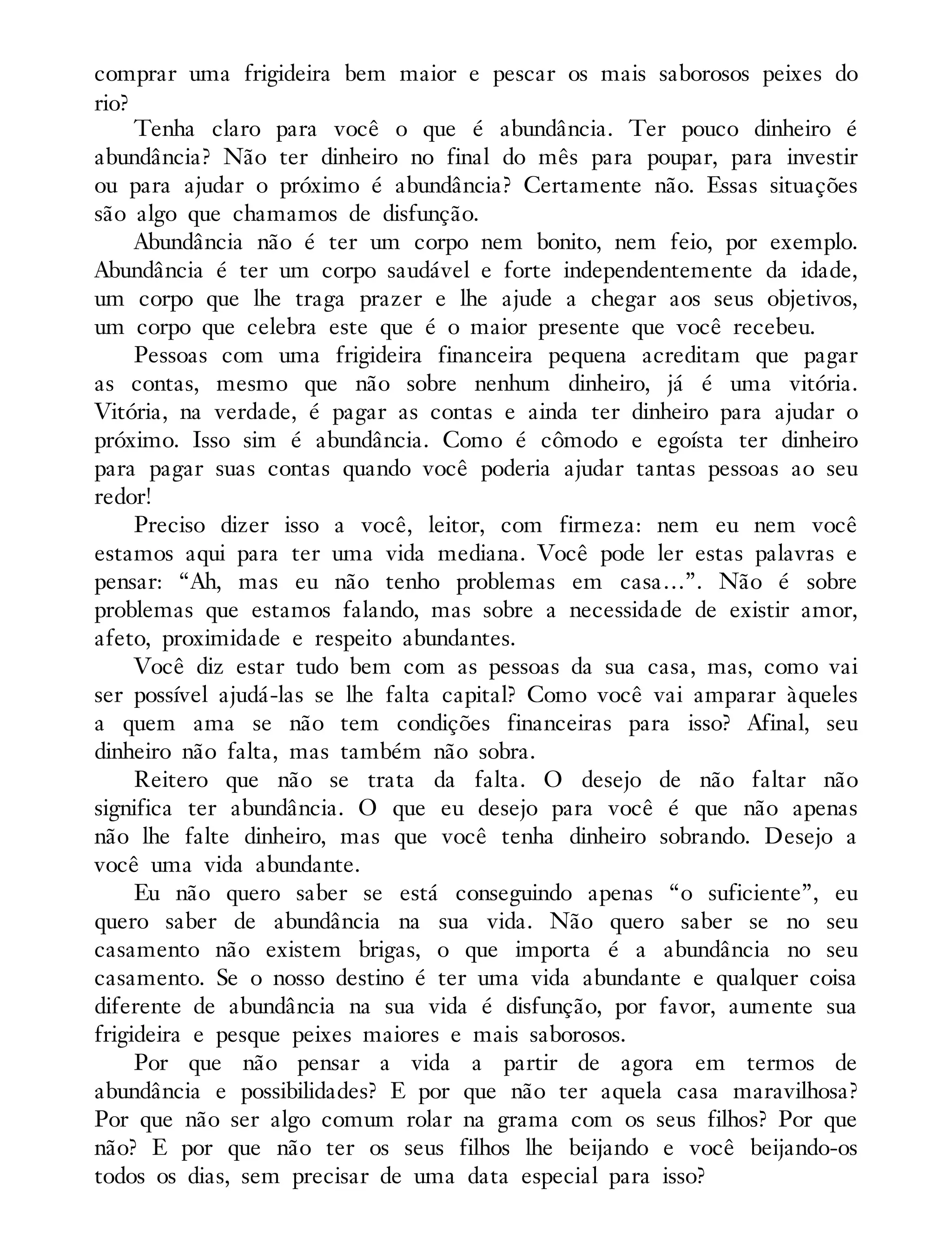 comprar uma frigideira bem maior e pescar os mais saborosos peixes do
rio?
Tenha claro para você o que é abundância. Ter pouco dinheiro é
abundância? Não ter dinheiro no final do mês para poupar, para investir
ou para ajudar o próximo é abundância? Certamente não. Essas situações
são algo que chamamos de disfunção.
Abundância não é ter um corpo nem bonito, nem feio, por exemplo.
Abundância é ter um corpo saudável e forte independentemente da idade,
um corpo que lhe traga prazer e lhe ajude a chegar aos seus objetivos,
um corpo que celebra este que é o maior presente que você recebeu.
Pessoas com uma frigideira financeira pequena acreditam que pagar
as contas, mesmo que não sobre nenhum dinheiro, já é uma vitória.
Vitória, na verdade, é pagar as contas e ainda ter dinheiro para ajudar o
próximo. Isso sim é abundância. Como é cômodo e egoísta ter dinheiro
para pagar suas contas quando você poderia ajudar tantas pessoas ao seu
redor!
Preciso dizer isso a você, leitor, com firmeza: nem eu nem você
estamos aqui para ter uma vida mediana. Você pode ler estas palavras e
pensar: “Ah, mas eu não tenho problemas em casa…”. Não é sobre
problemas que estamos falando, mas sobre a necessidade de existir amor,
afeto, proximidade e respeito abundantes.
Você diz estar tudo bem com as pessoas da sua casa, mas, como vai
ser possível ajudá-las se lhe falta capital? Como você vai amparar àqueles
a quem ama se não tem condições financeiras para isso? Afinal, seu
dinheiro não falta, mas também não sobra.
Reitero que não se trata da falta. O desejo de não faltar não
significa ter abundância. O que eu desejo para você é que não apenas
não lhe falte dinheiro, mas que você tenha dinheiro sobrando. Desejo a
você uma vida abundante.
Eu não quero saber se está conseguindo apenas “o suficiente”, eu
quero saber de abundância na sua vida. Não quero saber se no seu
casamento não existem brigas, o que importa é a abundância no seu
casamento. Se o nosso destino é ter uma vida abundante e qualquer coisa
diferente de abundância na sua vida é disfunção, por favor, aumente sua
frigideira e pesque peixes maiores e mais saborosos.
Por que não pensar a vida a partir de agora em termos de
abundância e possibilidades? E por que não ter aquela casa maravilhosa?
Por que não ser algo comum rolar na grama com os seus filhos? Por que
não? E por que não ter os seus filhos lhe beijando e você beijando-os
todos os dias, sem precisar de uma data especial para isso?
 