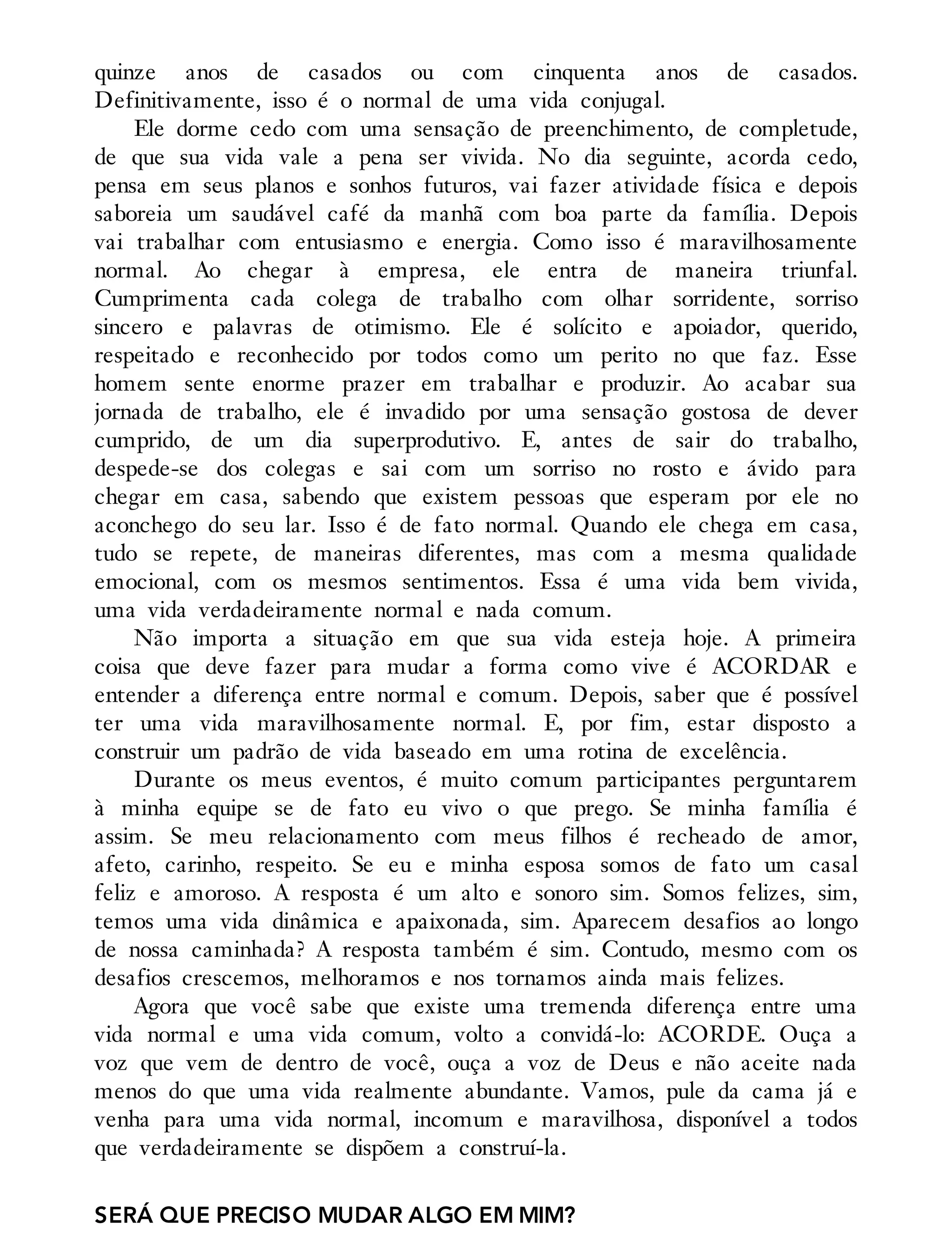 quinze anos de casados ou com cinquenta anos de casados.
Definitivamente, isso é o normal de uma vida conjugal.
Ele dorme cedo com uma sensação de preenchimento, de completude,
de que sua vida vale a pena ser vivida. No dia seguinte, acorda cedo,
pensa em seus planos e sonhos futuros, vai fazer atividade física e depois
saboreia um saudável café da manhã com boa parte da família. Depois
vai trabalhar com entusiasmo e energia. Como isso é maravilhosamente
normal. Ao chegar à empresa, ele entra de maneira triunfal.
Cumprimenta cada colega de trabalho com olhar sorridente, sorriso
sincero e palavras de otimismo. Ele é solícito e apoiador, querido,
respeitado e reconhecido por todos como um perito no que faz. Esse
homem sente enorme prazer em trabalhar e produzir. Ao acabar sua
jornada de trabalho, ele é invadido por uma sensação gostosa de dever
cumprido, de um dia superprodutivo. E, antes de sair do trabalho,
despede-se dos colegas e sai com um sorriso no rosto e ávido para
chegar em casa, sabendo que existem pessoas que esperam por ele no
aconchego do seu lar. Isso é de fato normal. Quando ele chega em casa,
tudo se repete, de maneiras diferentes, mas com a mesma qualidade
emocional, com os mesmos sentimentos. Essa é uma vida bem vivida,
uma vida verdadeiramente normal e nada comum.
Não importa a situação em que sua vida esteja hoje. A primeira
coisa que deve fazer para mudar a forma como vive é ACORDAR e
entender a diferença entre normal e comum. Depois, saber que é possível
ter uma vida maravilhosamente normal. E, por fim, estar disposto a
construir um padrão de vida baseado em uma rotina de excelência.
Durante os meus eventos, é muito comum participantes perguntarem
à minha equipe se de fato eu vivo o que prego. Se minha família é
assim. Se meu relacionamento com meus filhos é recheado de amor,
afeto, carinho, respeito. Se eu e minha esposa somos de fato um casal
feliz e amoroso. A resposta é um alto e sonoro sim. Somos felizes, sim,
temos uma vida dinâmica e apaixonada, sim. Aparecem desafios ao longo
de nossa caminhada? A resposta também é sim. Contudo, mesmo com os
desafios crescemos, melhoramos e nos tornamos ainda mais felizes.
Agora que você sabe que existe uma tremenda diferença entre uma
vida normal e uma vida comum, volto a convidá-lo: ACORDE. Ouça a
voz que vem de dentro de você, ouça a voz de Deus e não aceite nada
menos do que uma vida realmente abundante. Vamos, pule da cama já e
venha para uma vida normal, incomum e maravilhosa, disponível a todos
que verdadeiramente se dispõem a construí-la.
SERÁ QUE PRECISO MUDAR ALGO EM MIM?
 