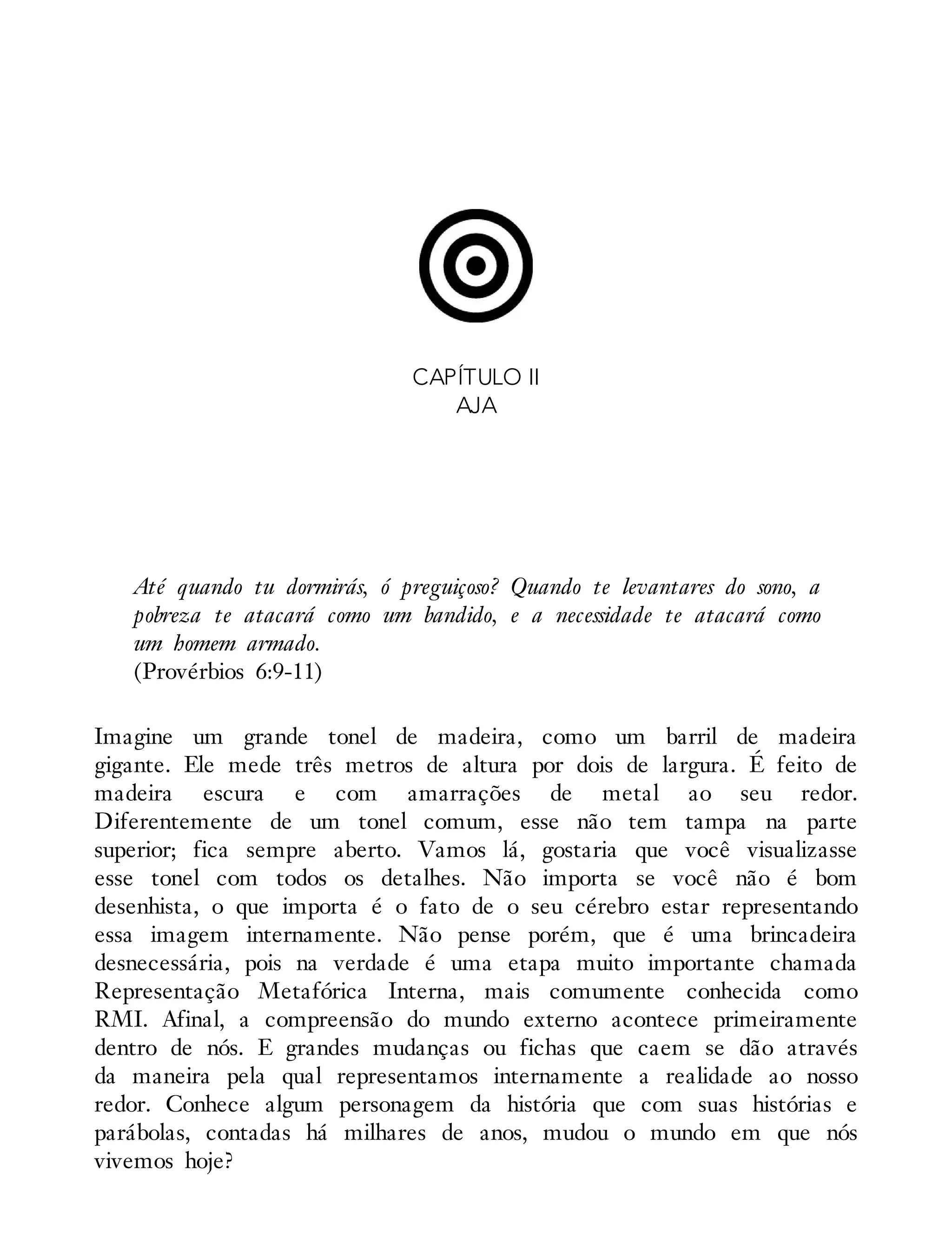 CAPÍTULO II
AJA
Até quando tu dormirás, ó preguiçoso? Quando te levantares do sono, a
pobreza te atacará como um bandido, e a necessidade te atacará como
um homem armado.
(Provérbios 6:9-11)
Imagine um grande tonel de madeira, como um barril de madeira
gigante. Ele mede três metros de altura por dois de largura. É feito de
madeira escura e com amarrações de metal ao seu redor.
Diferentemente de um tonel comum, esse não tem tampa na parte
superior; fica sempre aberto. Vamos lá, gostaria que você visualizasse
esse tonel com todos os detalhes. Não importa se você não é bom
desenhista, o que importa é o fato de o seu cérebro estar representando
essa imagem internamente. Não pense porém, que é uma brincadeira
desnecessária, pois na verdade é uma etapa muito importante chamada
Representação Metafórica Interna, mais comumente conhecida como
RMI. Afinal, a compreensão do mundo externo acontece primeiramente
dentro de nós. E grandes mudanças ou fichas que caem se dão através
da maneira pela qual representamos internamente a realidade ao nosso
redor. Conhece algum personagem da história que com suas histórias e
parábolas, contadas há milhares de anos, mudou o mundo em que nós
vivemos hoje?
 