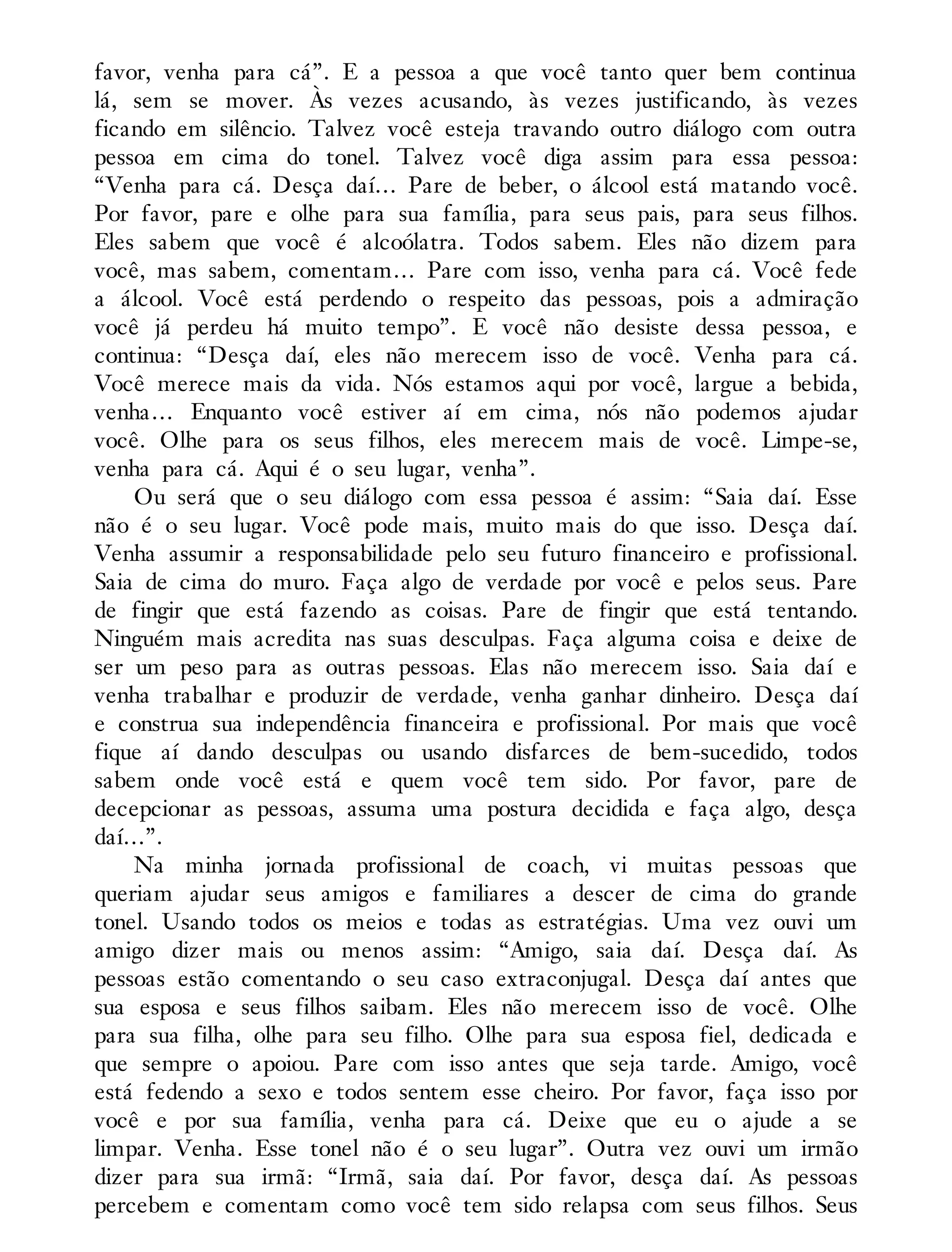favor, venha para cá”. E a pessoa a que você tanto quer bem continua
lá, sem se mover. Às vezes acusando, às vezes justificando, às vezes
ficando em silêncio. Talvez você esteja travando outro diálogo com outra
pessoa em cima do tonel. Talvez você diga assim para essa pessoa:
“Venha para cá. Desça daí… Pare de beber, o álcool está matando você.
Por favor, pare e olhe para sua família, para seus pais, para seus filhos.
Eles sabem que você é alcoólatra. Todos sabem. Eles não dizem para
você, mas sabem, comentam… Pare com isso, venha para cá. Você fede
a álcool. Você está perdendo o respeito das pessoas, pois a admiração
você já perdeu há muito tempo”. E você não desiste dessa pessoa, e
continua: “Desça daí, eles não merecem isso de você. Venha para cá.
Você merece mais da vida. Nós estamos aqui por você, largue a bebida,
venha… Enquanto você estiver aí em cima, nós não podemos ajudar
você. Olhe para os seus filhos, eles merecem mais de você. Limpe-se,
venha para cá. Aqui é o seu lugar, venha”.
Ou será que o seu diálogo com essa pessoa é assim: “Saia daí. Esse
não é o seu lugar. Você pode mais, muito mais do que isso. Desça daí.
Venha assumir a responsabilidade pelo seu futuro financeiro e profissional.
Saia de cima do muro. Faça algo de verdade por você e pelos seus. Pare
de fingir que está fazendo as coisas. Pare de fingir que está tentando.
Ninguém mais acredita nas suas desculpas. Faça alguma coisa e deixe de
ser um peso para as outras pessoas. Elas não merecem isso. Saia daí e
venha trabalhar e produzir de verdade, venha ganhar dinheiro. Desça daí
e construa sua independência financeira e profissional. Por mais que você
fique aí dando desculpas ou usando disfarces de bem-sucedido, todos
sabem onde você está e quem você tem sido. Por favor, pare de
decepcionar as pessoas, assuma uma postura decidida e faça algo, desça
daí…”.
Na minha jornada profissional de coach, vi muitas pessoas que
queriam ajudar seus amigos e familiares a descer de cima do grande
tonel. Usando todos os meios e todas as estratégias. Uma vez ouvi um
amigo dizer mais ou menos assim: “Amigo, saia daí. Desça daí. As
pessoas estão comentando o seu caso extraconjugal. Desça daí antes que
sua esposa e seus filhos saibam. Eles não merecem isso de você. Olhe
para sua filha, olhe para seu filho. Olhe para sua esposa fiel, dedicada e
que sempre o apoiou. Pare com isso antes que seja tarde. Amigo, você
está fedendo a sexo e todos sentem esse cheiro. Por favor, faça isso por
você e por sua família, venha para cá. Deixe que eu o ajude a se
limpar. Venha. Esse tonel não é o seu lugar”. Outra vez ouvi um irmão
dizer para sua irmã: “Irmã, saia daí. Por favor, desça daí. As pessoas
percebem e comentam como você tem sido relapsa com seus filhos. Seus
 