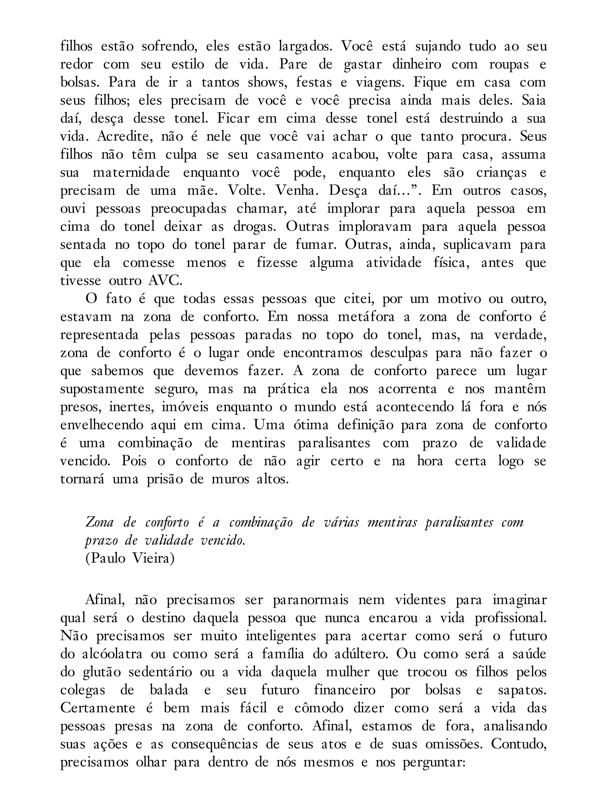 filhos estão sofrendo, eles estão largados. Você está sujando tudo ao seu
redor com seu estilo de vida. Pare de gastar dinheiro com roupas e
bolsas. Para de ir a tantos shows, festas e viagens. Fique em casa com
seus filhos; eles precisam de você e você precisa ainda mais deles. Saia
daí, desça desse tonel. Ficar em cima desse tonel está destruindo a sua
vida. Acredite, não é nele que você vai achar o que tanto procura. Seus
filhos não têm culpa se seu casamento acabou, volte para casa, assuma
sua maternidade enquanto você pode, enquanto eles são crianças e
precisam de uma mãe. Volte. Venha. Desça daí…”. Em outros casos,
ouvi pessoas preocupadas chamar, até implorar para aquela pessoa em
cima do tonel deixar as drogas. Outras imploravam para aquela pessoa
sentada no topo do tonel parar de fumar. Outras, ainda, suplicavam para
que ela comesse menos e fizesse alguma atividade física, antes que
tivesse outro AVC.
O fato é que todas essas pessoas que citei, por um motivo ou outro,
estavam na zona de conforto. Em nossa metáfora a zona de conforto é
representada pelas pessoas paradas no topo do tonel, mas, na verdade,
zona de conforto é o lugar onde encontramos desculpas para não fazer o
que sabemos que devemos fazer. A zona de conforto parece um lugar
supostamente seguro, mas na prática ela nos acorrenta e nos mantêm
presos, inertes, imóveis enquanto o mundo está acontecendo lá fora e nós
envelhecendo aqui em cima. Uma ótima definição para zona de conforto
é uma combinação de mentiras paralisantes com prazo de validade
vencido. Pois o conforto de não agir certo e na hora certa logo se
tornará uma prisão de muros altos.
Zona de conforto é a combinação de várias mentiras paralisantes com
prazo de validade vencido.
(Paulo Vieira)
Afinal, não precisamos ser paranormais nem videntes para imaginar
qual será o destino daquela pessoa que nunca encarou a vida profissional.
Não precisamos ser muito inteligentes para acertar como será o futuro
do alcóolatra ou como será a família do adúltero. Ou como será a saúde
do glutão sedentário ou a vida daquela mulher que trocou os filhos pelos
colegas de balada e seu futuro financeiro por bolsas e sapatos.
Certamente é bem mais fácil e cômodo dizer como será a vida das
pessoas presas na zona de conforto. Afinal, estamos de fora, analisando
suas ações e as consequências de seus atos e de suas omissões. Contudo,
precisamos olhar para dentro de nós mesmos e nos perguntar:
 