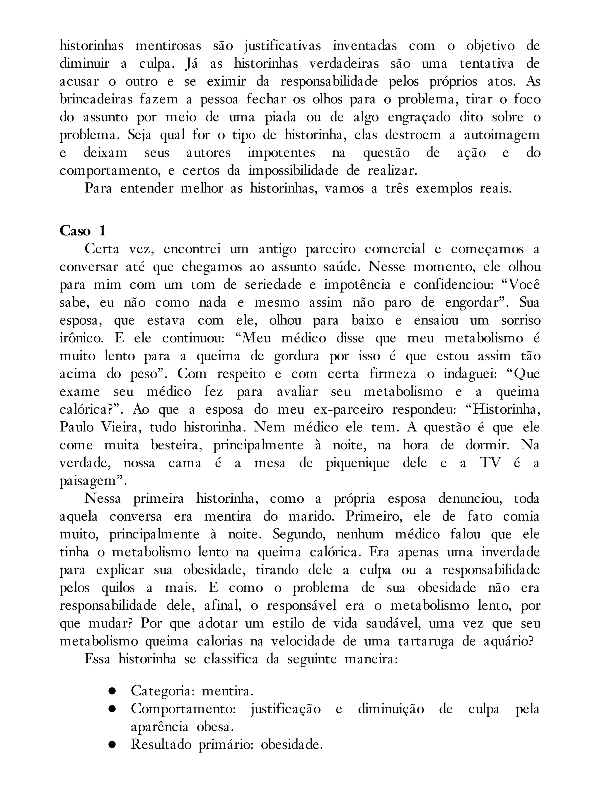 historinhas mentirosas são justificativas inventadas com o objetivo de
diminuir a culpa. Já as historinhas verdadeiras são uma tentativa de
acusar o outro e se eximir da responsabilidade pelos próprios atos. As
brincadeiras fazem a pessoa fechar os olhos para o problema, tirar o foco
do assunto por meio de uma piada ou de algo engraçado dito sobre o
problema. Seja qual for o tipo de historinha, elas destroem a autoimagem
e deixam seus autores impotentes na questão de ação e do
comportamento, e certos da impossibilidade de realizar.
Para entender melhor as historinhas, vamos a três exemplos reais.
Caso 1
Certa vez, encontrei um antigo parceiro comercial e começamos a
conversar até que chegamos ao assunto saúde. Nesse momento, ele olhou
para mim com um tom de seriedade e impotência e confidenciou: “Você
sabe, eu não como nada e mesmo assim não paro de engordar”. Sua
esposa, que estava com ele, olhou para baixo e ensaiou um sorriso
irônico. E ele continuou: “Meu médico disse que meu metabolismo é
muito lento para a queima de gordura por isso é que estou assim tão
acima do peso”. Com respeito e com certa firmeza o indaguei: “Que
exame seu médico fez para avaliar seu metabolismo e a queima
calórica?”. Ao que a esposa do meu ex-parceiro respondeu: “Historinha,
Paulo Vieira, tudo historinha. Nem médico ele tem. A questão é que ele
come muita besteira, principalmente à noite, na hora de dormir. Na
verdade, nossa cama é a mesa de piquenique dele e a TV é a
paisagem”.
Nessa primeira historinha, como a própria esposa denunciou, toda
aquela conversa era mentira do marido. Primeiro, ele de fato comia
muito, principalmente à noite. Segundo, nenhum médico falou que ele
tinha o metabolismo lento na queima calórica. Era apenas uma inverdade
para explicar sua obesidade, tirando dele a culpa ou a responsabilidade
pelos quilos a mais. E como o problema de sua obesidade não era
responsabilidade dele, afinal, o responsável era o metabolismo lento, por
que mudar? Por que adotar um estilo de vida saudável, uma vez que seu
metabolismo queima calorias na velocidade de uma tartaruga de aquário?
Essa historinha se classifica da seguinte maneira:
Categoria: mentira.
Comportamento: justificação e diminuição de culpa pela
aparência obesa.
Resultado primário: obesidade.
 