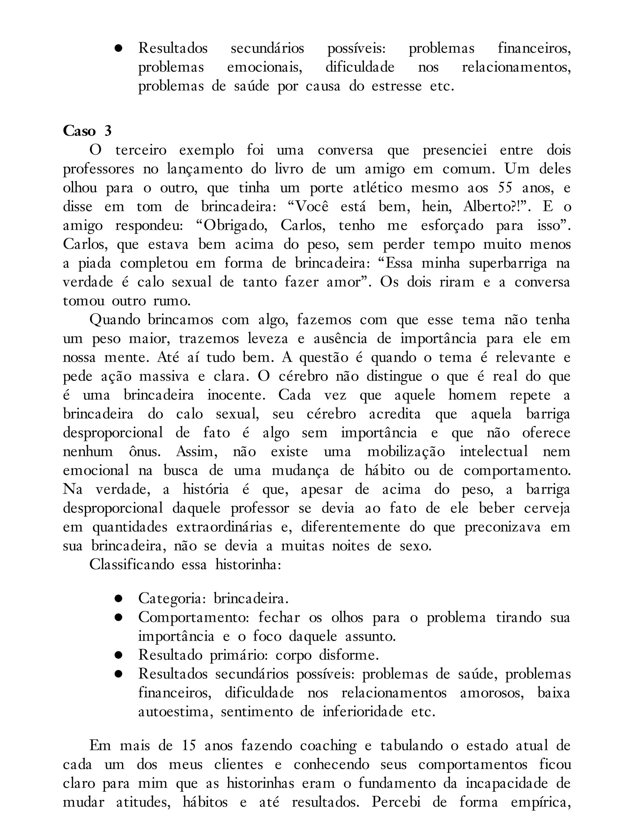 Resultados secundários possíveis: problemas financeiros,
problemas emocionais, dificuldade nos relacionamentos,
problemas de saúde por causa do estresse etc.
Caso 3
O terceiro exemplo foi uma conversa que presenciei entre dois
professores no lançamento do livro de um amigo em comum. Um deles
olhou para o outro, que tinha um porte atlético mesmo aos 55 anos, e
disse em tom de brincadeira: “Você está bem, hein, Alberto?!”. E o
amigo respondeu: “Obrigado, Carlos, tenho me esforçado para isso”.
Carlos, que estava bem acima do peso, sem perder tempo muito menos
a piada completou em forma de brincadeira: “Essa minha superbarriga na
verdade é calo sexual de tanto fazer amor”. Os dois riram e a conversa
tomou outro rumo.
Quando brincamos com algo, fazemos com que esse tema não tenha
um peso maior, trazemos leveza e ausência de importância para ele em
nossa mente. Até aí tudo bem. A questão é quando o tema é relevante e
pede ação massiva e clara. O cérebro não distingue o que é real do que
é uma brincadeira inocente. Cada vez que aquele homem repete a
brincadeira do calo sexual, seu cérebro acredita que aquela barriga
desproporcional de fato é algo sem importância e que não oferece
nenhum ônus. Assim, não existe uma mobilização intelectual nem
emocional na busca de uma mudança de hábito ou de comportamento.
Na verdade, a história é que, apesar de acima do peso, a barriga
desproporcional daquele professor se devia ao fato de ele beber cerveja
em quantidades extraordinárias e, diferentemente do que preconizava em
sua brincadeira, não se devia a muitas noites de sexo.
Classificando essa historinha:
Categoria: brincadeira.
Comportamento: fechar os olhos para o problema tirando sua
importância e o foco daquele assunto.
Resultado primário: corpo disforme.
Resultados secundários possíveis: problemas de saúde, problemas
financeiros, dificuldade nos relacionamentos amorosos, baixa
autoestima, sentimento de inferioridade etc.
Em mais de 15 anos fazendo coaching e tabulando o estado atual de
cada um dos meus clientes e conhecendo seus comportamentos ficou
claro para mim que as historinhas eram o fundamento da incapacidade de
mudar atitudes, hábitos e até resultados. Percebi de forma empírica,
 
