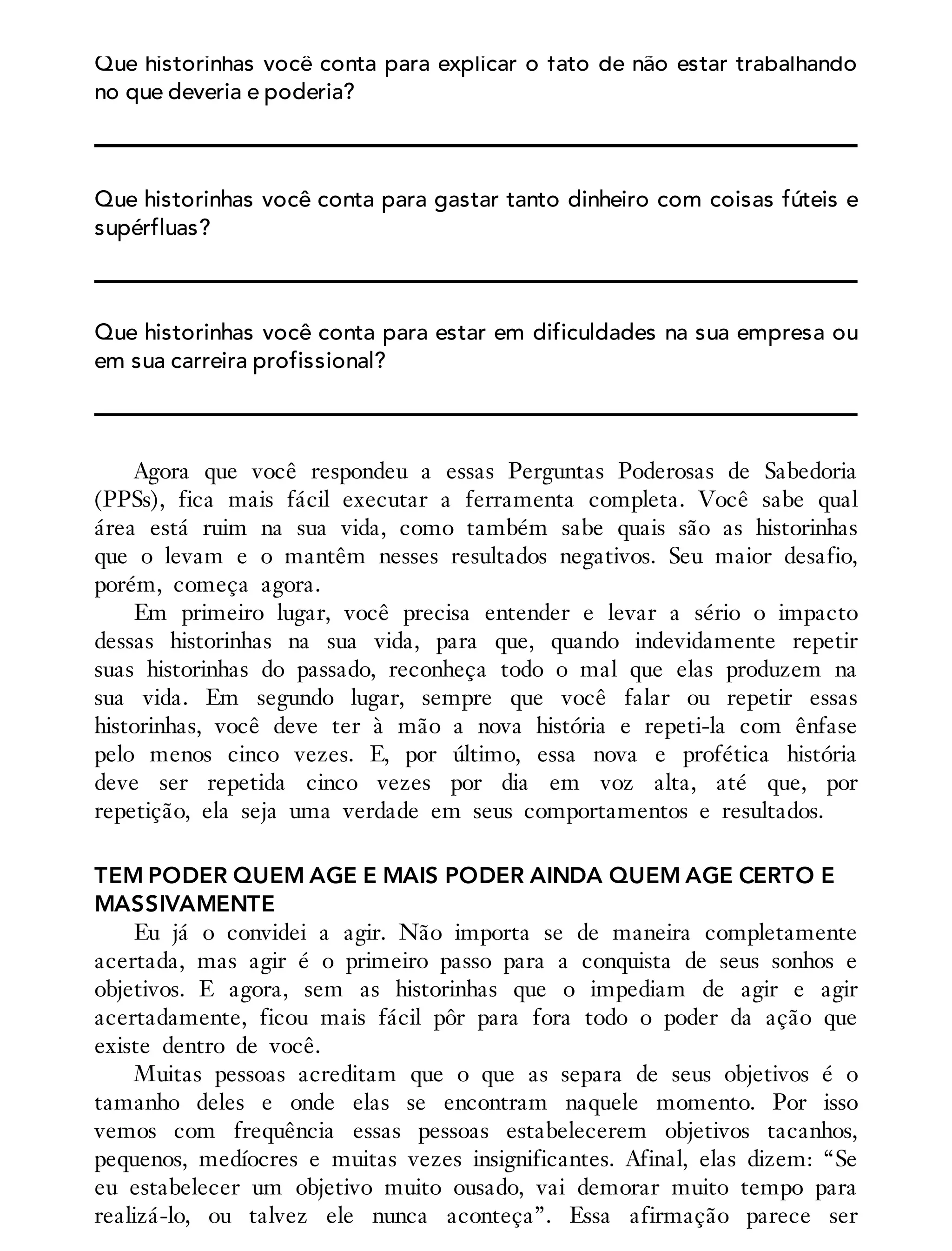 Que historinhas você conta para explicar o fato de não estar trabalhando
no que deveria e poderia?
Que historinhas você conta para gastar tanto dinheiro com coisas fúteis e
supérfluas?
Que historinhas você conta para estar em dificuldades na sua empresa ou
em sua carreira profissional?
Agora que você respondeu a essas Perguntas Poderosas de Sabedoria
(PPSs), fica mais fácil executar a ferramenta completa. Você sabe qual
área está ruim na sua vida, como também sabe quais são as historinhas
que o levam e o mantêm nesses resultados negativos. Seu maior desafio,
porém, começa agora.
Em primeiro lugar, você precisa entender e levar a sério o impacto
dessas historinhas na sua vida, para que, quando indevidamente repetir
suas historinhas do passado, reconheça todo o mal que elas produzem na
sua vida. Em segundo lugar, sempre que você falar ou repetir essas
historinhas, você deve ter à mão a nova história e repeti-la com ênfase
pelo menos cinco vezes. E, por último, essa nova e profética história
deve ser repetida cinco vezes por dia em voz alta, até que, por
repetição, ela seja uma verdade em seus comportamentos e resultados.
TEM PODER QUEM AGE E MAIS PODER AINDA QUEM AGE CERTO E
MASSIVAMENTE
Eu já o convidei a agir. Não importa se de maneira completamente
acertada, mas agir é o primeiro passo para a conquista de seus sonhos e
objetivos. E agora, sem as historinhas que o impediam de agir e agir
acertadamente, ficou mais fácil pôr para fora todo o poder da ação que
existe dentro de você.
Muitas pessoas acreditam que o que as separa de seus objetivos é o
tamanho deles e onde elas se encontram naquele momento. Por isso
vemos com frequência essas pessoas estabelecerem objetivos tacanhos,
pequenos, medíocres e muitas vezes insignificantes. Afinal, elas dizem: “Se
eu estabelecer um objetivo muito ousado, vai demorar muito tempo para
realizá-lo, ou talvez ele nunca aconteça”. Essa afirmação parece ser
 
