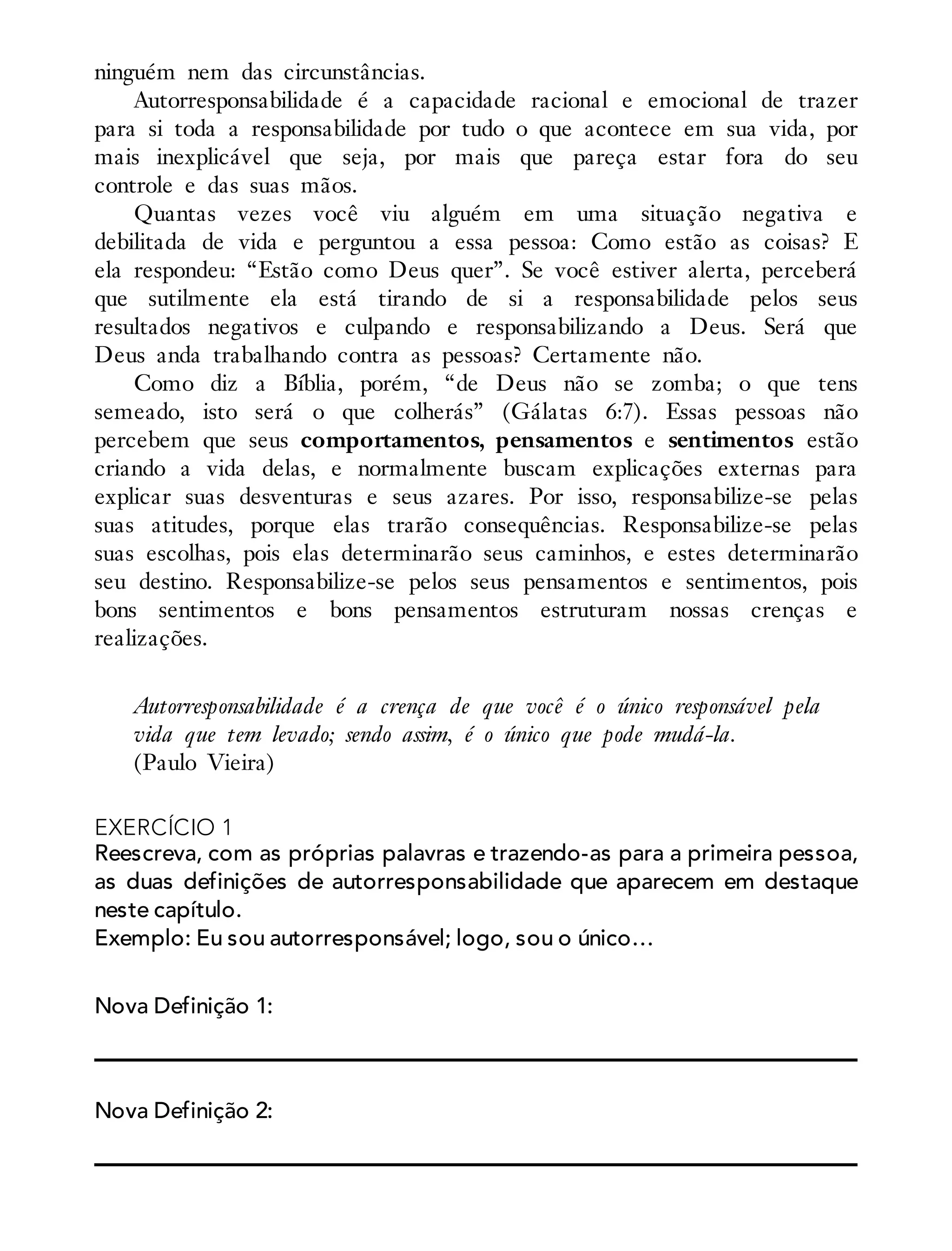 ninguém nem das circunstâncias.
Autorresponsabilidade é a capacidade racional e emocional de trazer
para si toda a responsabilidade por tudo o que acontece em sua vida, por
mais inexplicável que seja, por mais que pareça estar fora do seu
controle e das suas mãos.
Quantas vezes você viu alguém em uma situação negativa e
debilitada de vida e perguntou a essa pessoa: Como estão as coisas? E
ela respondeu: “Estão como Deus quer”. Se você estiver alerta, perceberá
que sutilmente ela está tirando de si a responsabilidade pelos seus
resultados negativos e culpando e responsabilizando a Deus. Será que
Deus anda trabalhando contra as pessoas? Certamente não.
Como diz a Bíblia, porém, “de Deus não se zomba; o que tens
semeado, isto será o que colherás” (Gálatas 6:7). Essas pessoas não
percebem que seus comportamentos, pensamentos e sentimentos estão
criando a vida delas, e normalmente buscam explicações externas para
explicar suas desventuras e seus azares. Por isso, responsabilize-se pelas
suas atitudes, porque elas trarão consequências. Responsabilize-se pelas
suas escolhas, pois elas determinarão seus caminhos, e estes determinarão
seu destino. Responsabilize-se pelos seus pensamentos e sentimentos, pois
bons sentimentos e bons pensamentos estruturam nossas crenças e
realizações.
Autorresponsabilidade é a crença de que você é o único responsável pela
vida que tem levado; sendo assim, é o único que pode mudá-la.
(Paulo Vieira)
EXERCÍCIO 1
Reescreva, com as próprias palavras e trazendo-as para a primeira pessoa,
as duas definições de autorresponsabilidade que aparecem em destaque
neste capítulo.
Exemplo: Eu sou autorresponsável; logo, sou o único…
Nova Definição 1:
Nova Definição 2:
 