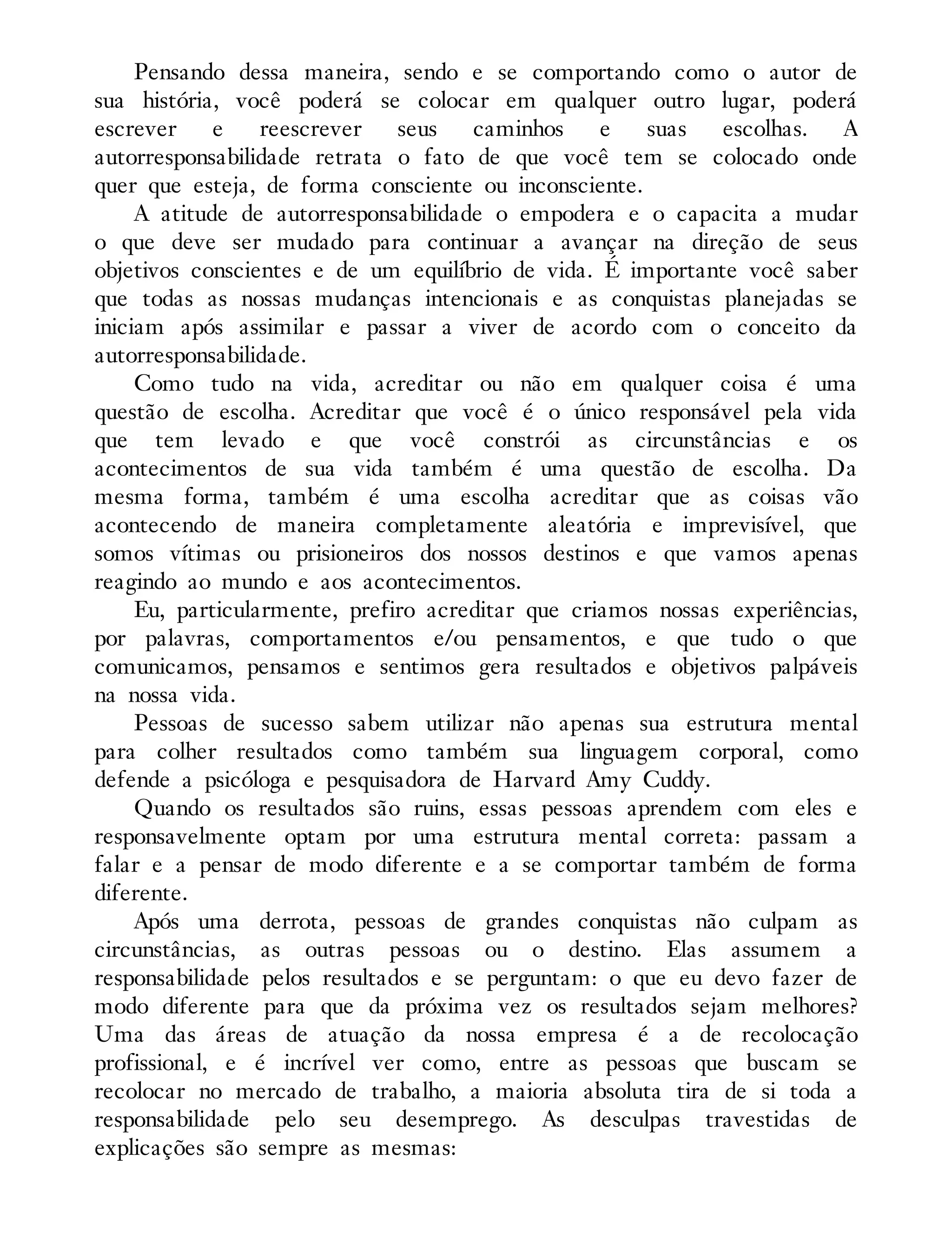 Pensando dessa maneira, sendo e se comportando como o autor de
sua história, você poderá se colocar em qualquer outro lugar, poderá
escrever e reescrever seus caminhos e suas escolhas. A
autorresponsabilidade retrata o fato de que você tem se colocado onde
quer que esteja, de forma consciente ou inconsciente.
A atitude de autorresponsabilidade o empodera e o capacita a mudar
o que deve ser mudado para continuar a avançar na direção de seus
objetivos conscientes e de um equilíbrio de vida. É importante você saber
que todas as nossas mudanças intencionais e as conquistas planejadas se
iniciam após assimilar e passar a viver de acordo com o conceito da
autorresponsabilidade.
Como tudo na vida, acreditar ou não em qualquer coisa é uma
questão de escolha. Acreditar que você é o único responsável pela vida
que tem levado e que você constrói as circunstâncias e os
acontecimentos de sua vida também é uma questão de escolha. Da
mesma forma, também é uma escolha acreditar que as coisas vão
acontecendo de maneira completamente aleatória e imprevisível, que
somos vítimas ou prisioneiros dos nossos destinos e que vamos apenas
reagindo ao mundo e aos acontecimentos.
Eu, particularmente, prefiro acreditar que criamos nossas experiências,
por palavras, comportamentos e/ou pensamentos, e que tudo o que
comunicamos, pensamos e sentimos gera resultados e objetivos palpáveis
na nossa vida.
Pessoas de sucesso sabem utilizar não apenas sua estrutura mental
para colher resultados como também sua linguagem corporal, como
defende a psicóloga e pesquisadora de Harvard Amy Cuddy.
Quando os resultados são ruins, essas pessoas aprendem com eles e
responsavelmente optam por uma estrutura mental correta: passam a
falar e a pensar de modo diferente e a se comportar também de forma
diferente.
Após uma derrota, pessoas de grandes conquistas não culpam as
circunstâncias, as outras pessoas ou o destino. Elas assumem a
responsabilidade pelos resultados e se perguntam: o que eu devo fazer de
modo diferente para que da próxima vez os resultados sejam melhores?
Uma das áreas de atuação da nossa empresa é a de recolocação
profissional, e é incrível ver como, entre as pessoas que buscam se
recolocar no mercado de trabalho, a maioria absoluta tira de si toda a
responsabilidade pelo seu desemprego. As desculpas travestidas de
explicações são sempre as mesmas:
 