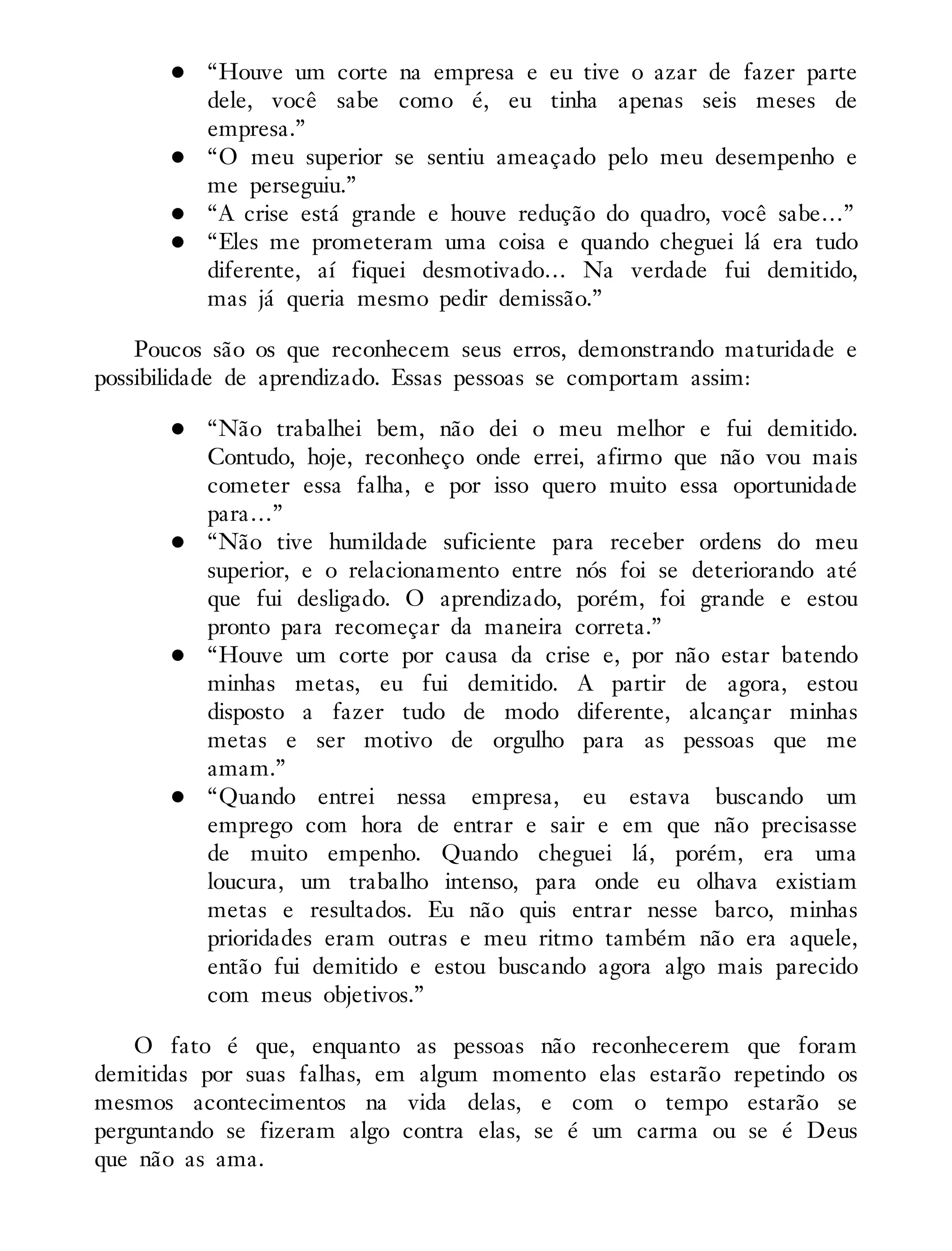 “Houve um corte na empresa e eu tive o azar de fazer parte
dele, você sabe como é, eu tinha apenas seis meses de
empresa.”
“O meu superior se sentiu ameaçado pelo meu desempenho e
me perseguiu.”
“A crise está grande e houve redução do quadro, você sabe…”
“Eles me prometeram uma coisa e quando cheguei lá era tudo
diferente, aí fiquei desmotivado… Na verdade fui demitido,
mas já queria mesmo pedir demissão.”
Poucos são os que reconhecem seus erros, demonstrando maturidade e
possibilidade de aprendizado. Essas pessoas se comportam assim:
“Não trabalhei bem, não dei o meu melhor e fui demitido.
Contudo, hoje, reconheço onde errei, afirmo que não vou mais
cometer essa falha, e por isso quero muito essa oportunidade
para…”
“Não tive humildade suficiente para receber ordens do meu
superior, e o relacionamento entre nós foi se deteriorando até
que fui desligado. O aprendizado, porém, foi grande e estou
pronto para recomeçar da maneira correta.”
“Houve um corte por causa da crise e, por não estar batendo
minhas metas, eu fui demitido. A partir de agora, estou
disposto a fazer tudo de modo diferente, alcançar minhas
metas e ser motivo de orgulho para as pessoas que me
amam.”
“Quando entrei nessa empresa, eu estava buscando um
emprego com hora de entrar e sair e em que não precisasse
de muito empenho. Quando cheguei lá, porém, era uma
loucura, um trabalho intenso, para onde eu olhava existiam
metas e resultados. Eu não quis entrar nesse barco, minhas
prioridades eram outras e meu ritmo também não era aquele,
então fui demitido e estou buscando agora algo mais parecido
com meus objetivos.”
O fato é que, enquanto as pessoas não reconhecerem que foram
demitidas por suas falhas, em algum momento elas estarão repetindo os
mesmos acontecimentos na vida delas, e com o tempo estarão se
perguntando se fizeram algo contra elas, se é um carma ou se é Deus
que não as ama.
 