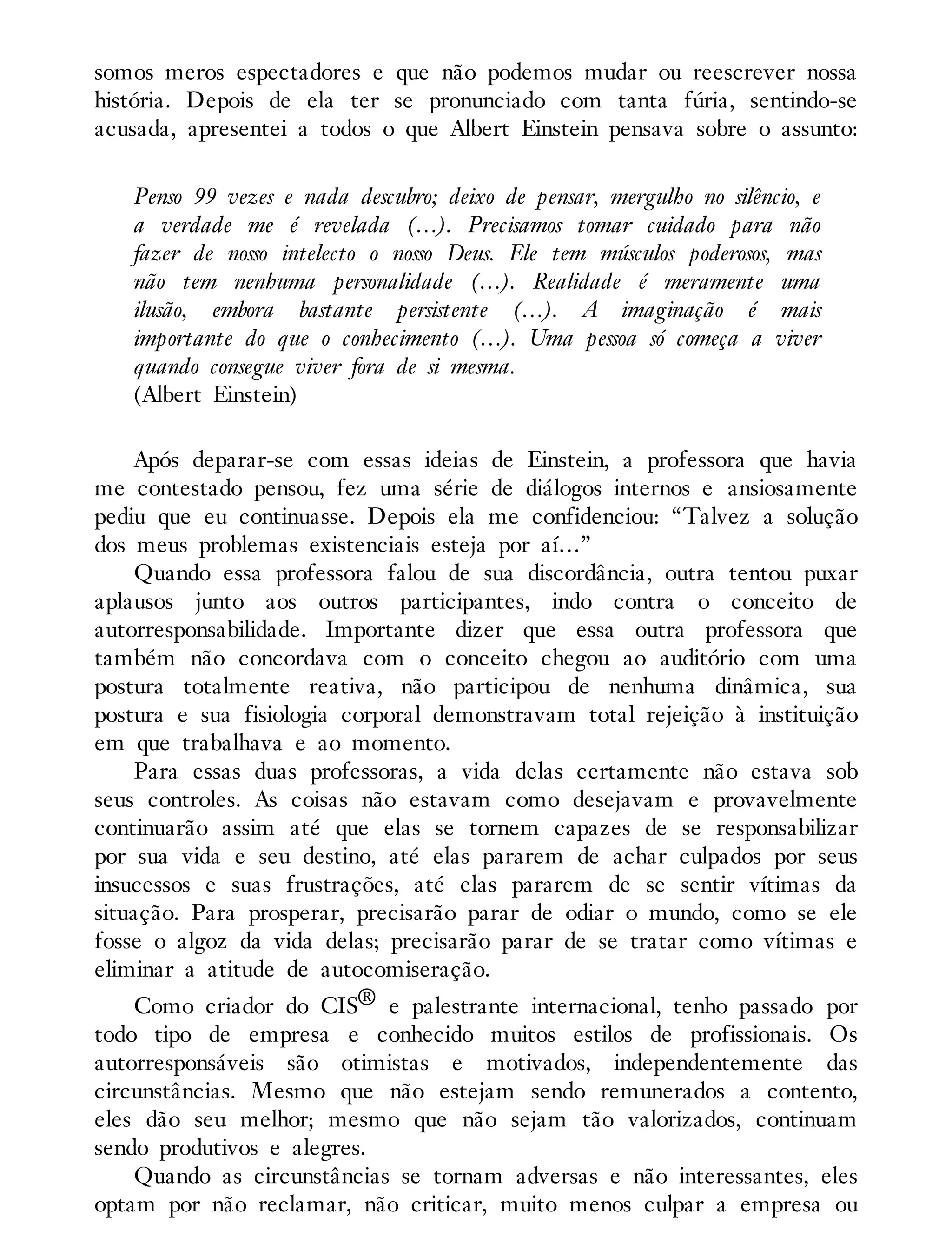 somos meros espectadores e que não podemos mudar ou reescrever nossa
história. Depois de ela ter se pronunciado com tanta fúria, sentindo-se
acusada, apresentei a todos o que Albert Einstein pensava sobre o assunto:
Penso 99 vezes e nada descubro; deixo de pensar, mergulho no silêncio, e
a verdade me é revelada (…). Precisamos tomar cuidado para não
fazer de nosso intelecto o nosso Deus. Ele tem músculos poderosos, mas
não tem nenhuma personalidade (…). Realidade é meramente uma
ilusão, embora bastante persistente (…). A imaginação é mais
importante do que o conhecimento (…). Uma pessoa só começa a viver
quando consegue viver fora de si mesma.
(Albert Einstein)
Após deparar-se com essas ideias de Einstein, a professora que havia
me contestado pensou, fez uma série de diálogos internos e ansiosamente
pediu que eu continuasse. Depois ela me confidenciou: “Talvez a solução
dos meus problemas existenciais esteja por aí…”
Quando essa professora falou de sua discordância, outra tentou puxar
aplausos junto aos outros participantes, indo contra o conceito de
autorresponsabilidade. Importante dizer que essa outra professora que
também não concordava com o conceito chegou ao auditório com uma
postura totalmente reativa, não participou de nenhuma dinâmica, sua
postura e sua fisiologia corporal demonstravam total rejeição à instituição
em que trabalhava e ao momento.
Para essas duas professoras, a vida delas certamente não estava sob
seus controles. As coisas não estavam como desejavam e provavelmente
continuarão assim até que elas se tornem capazes de se responsabilizar
por sua vida e seu destino, até elas pararem de achar culpados por seus
insucessos e suas frustrações, até elas pararem de se sentir vítimas da
situação. Para prosperar, precisarão parar de odiar o mundo, como se ele
fosse o algoz da vida delas; precisarão parar de se tratar como vítimas e
eliminar a atitude de autocomiseração.
Como criador do CIS® e palestrante internacional, tenho passado por
todo tipo de empresa e conhecido muitos estilos de profissionais. Os
autorresponsáveis são otimistas e motivados, independentemente das
circunstâncias. Mesmo que não estejam sendo remunerados a contento,
eles dão seu melhor; mesmo que não sejam tão valorizados, continuam
sendo produtivos e alegres.
Quando as circunstâncias se tornam adversas e não interessantes, eles
optam por não reclamar, não criticar, muito menos culpar a empresa ou
 
