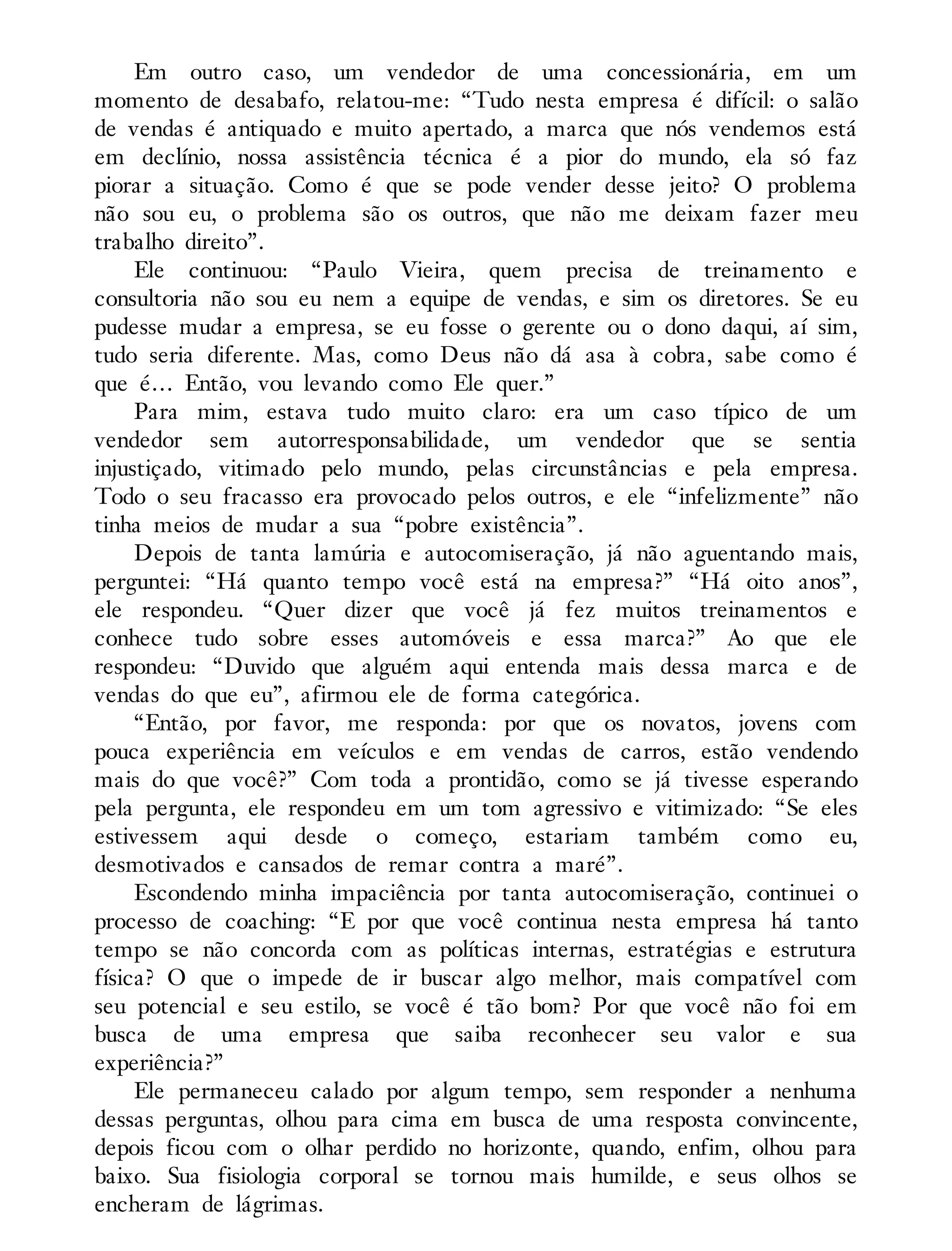 Em outro caso, um vendedor de uma concessionária, em um
momento de desabafo, relatou-me: “Tudo nesta empresa é difícil: o salão
de vendas é antiquado e muito apertado, a marca que nós vendemos está
em declínio, nossa assistência técnica é a pior do mundo, ela só faz
piorar a situação. Como é que se pode vender desse jeito? O problema
não sou eu, o problema são os outros, que não me deixam fazer meu
trabalho direito”.
Ele continuou: “Paulo Vieira, quem precisa de treinamento e
consultoria não sou eu nem a equipe de vendas, e sim os diretores. Se eu
pudesse mudar a empresa, se eu fosse o gerente ou o dono daqui, aí sim,
tudo seria diferente. Mas, como Deus não dá asa à cobra, sabe como é
que é… Então, vou levando como Ele quer.”
Para mim, estava tudo muito claro: era um caso típico de um
vendedor sem autorresponsabilidade, um vendedor que se sentia
injustiçado, vitimado pelo mundo, pelas circunstâncias e pela empresa.
Todo o seu fracasso era provocado pelos outros, e ele “infelizmente” não
tinha meios de mudar a sua “pobre existência”.
Depois de tanta lamúria e autocomiseração, já não aguentando mais,
perguntei: “Há quanto tempo você está na empresa?” “Há oito anos”,
ele respondeu. “Quer dizer que você já fez muitos treinamentos e
conhece tudo sobre esses automóveis e essa marca?” Ao que ele
respondeu: “Duvido que alguém aqui entenda mais dessa marca e de
vendas do que eu”, afirmou ele de forma categórica.
“Então, por favor, me responda: por que os novatos, jovens com
pouca experiência em veículos e em vendas de carros, estão vendendo
mais do que você?” Com toda a prontidão, como se já tivesse esperando
pela pergunta, ele respondeu em um tom agressivo e vitimizado: “Se eles
estivessem aqui desde o começo, estariam também como eu,
desmotivados e cansados de remar contra a maré”.
Escondendo minha impaciência por tanta autocomiseração, continuei o
processo de coaching: “E por que você continua nesta empresa há tanto
tempo se não concorda com as políticas internas, estratégias e estrutura
física? O que o impede de ir buscar algo melhor, mais compatível com
seu potencial e seu estilo, se você é tão bom? Por que você não foi em
busca de uma empresa que saiba reconhecer seu valor e sua
experiência?”
Ele permaneceu calado por algum tempo, sem responder a nenhuma
dessas perguntas, olhou para cima em busca de uma resposta convincente,
depois ficou com o olhar perdido no horizonte, quando, enfim, olhou para
baixo. Sua fisiologia corporal se tornou mais humilde, e seus olhos se
encheram de lágrimas.
 