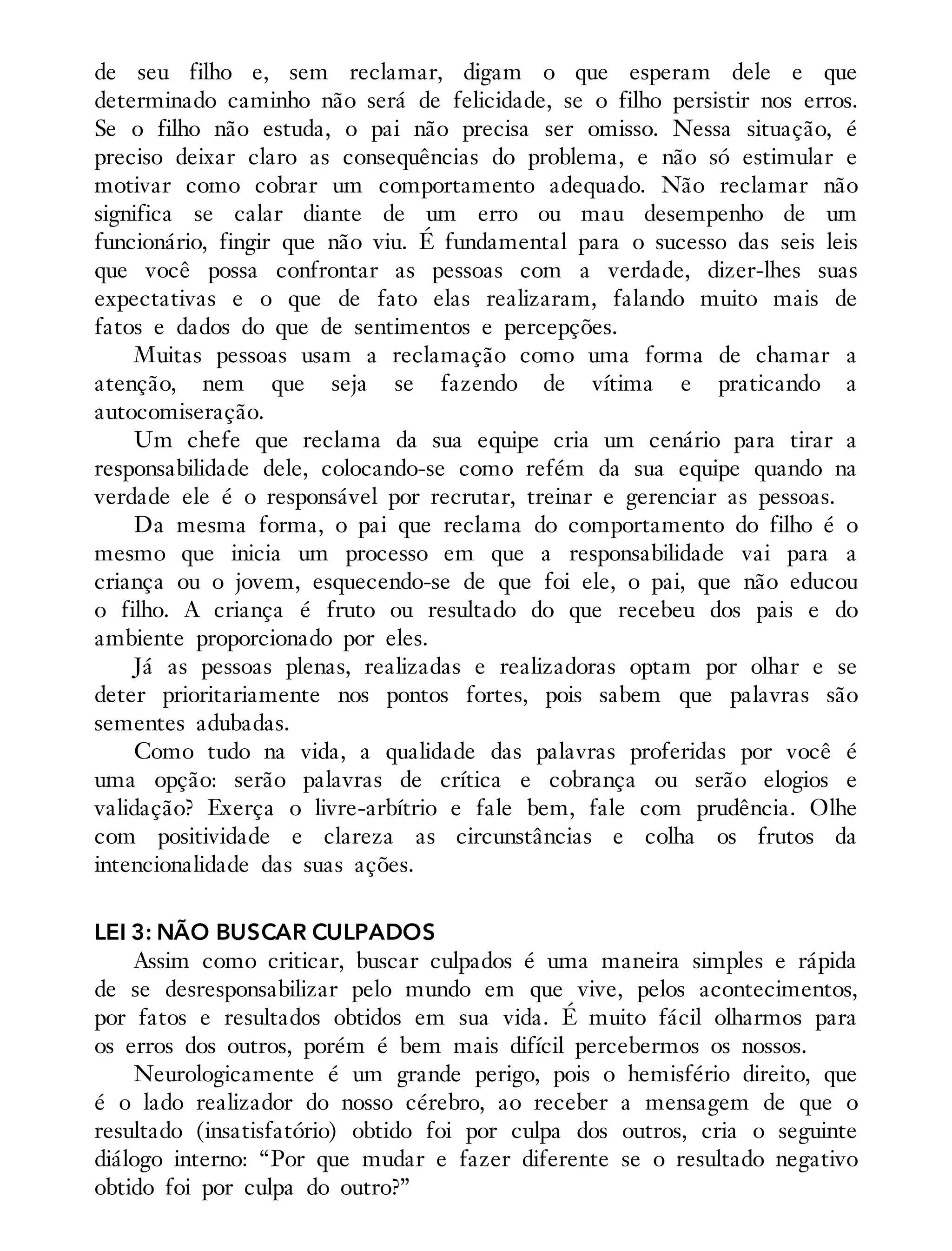 de seu filho e, sem reclamar, digam o que esperam dele e que
determinado caminho não será de felicidade, se o filho persistir nos erros.
Se o filho não estuda, o pai não precisa ser omisso. Nessa situação, é
preciso deixar claro as consequências do problema, e não só estimular e
motivar como cobrar um comportamento adequado. Não reclamar não
significa se calar diante de um erro ou mau desempenho de um
funcionário, fingir que não viu. É fundamental para o sucesso das seis leis
que você possa confrontar as pessoas com a verdade, dizer-lhes suas
expectativas e o que de fato elas realizaram, falando muito mais de
fatos e dados do que de sentimentos e percepções.
Muitas pessoas usam a reclamação como uma forma de chamar a
atenção, nem que seja se fazendo de vítima e praticando a
autocomiseração.
Um chefe que reclama da sua equipe cria um cenário para tirar a
responsabilidade dele, colocando-se como refém da sua equipe quando na
verdade ele é o responsável por recrutar, treinar e gerenciar as pessoas.
Da mesma forma, o pai que reclama do comportamento do filho é o
mesmo que inicia um processo em que a responsabilidade vai para a
criança ou o jovem, esquecendo-se de que foi ele, o pai, que não educou
o filho. A criança é fruto ou resultado do que recebeu dos pais e do
ambiente proporcionado por eles.
Já as pessoas plenas, realizadas e realizadoras optam por olhar e se
deter prioritariamente nos pontos fortes, pois sabem que palavras são
sementes adubadas.
Como tudo na vida, a qualidade das palavras proferidas por você é
uma opção: serão palavras de crítica e cobrança ou serão elogios e
validação? Exerça o livre-arbítrio e fale bem, fale com prudência. Olhe
com positividade e clareza as circunstâncias e colha os frutos da
intencionalidade das suas ações.
LEI 3: NÃO BUSCAR CULPADOS
Assim como criticar, buscar culpados é uma maneira simples e rápida
de se desresponsabilizar pelo mundo em que vive, pelos acontecimentos,
por fatos e resultados obtidos em sua vida. É muito fácil olharmos para
os erros dos outros, porém é bem mais difícil percebermos os nossos.
Neurologicamente é um grande perigo, pois o hemisfério direito, que
é o lado realizador do nosso cérebro, ao receber a mensagem de que o
resultado (insatisfatório) obtido foi por culpa dos outros, cria o seguinte
diálogo interno: “Por que mudar e fazer diferente se o resultado negativo
obtido foi por culpa do outro?”
 