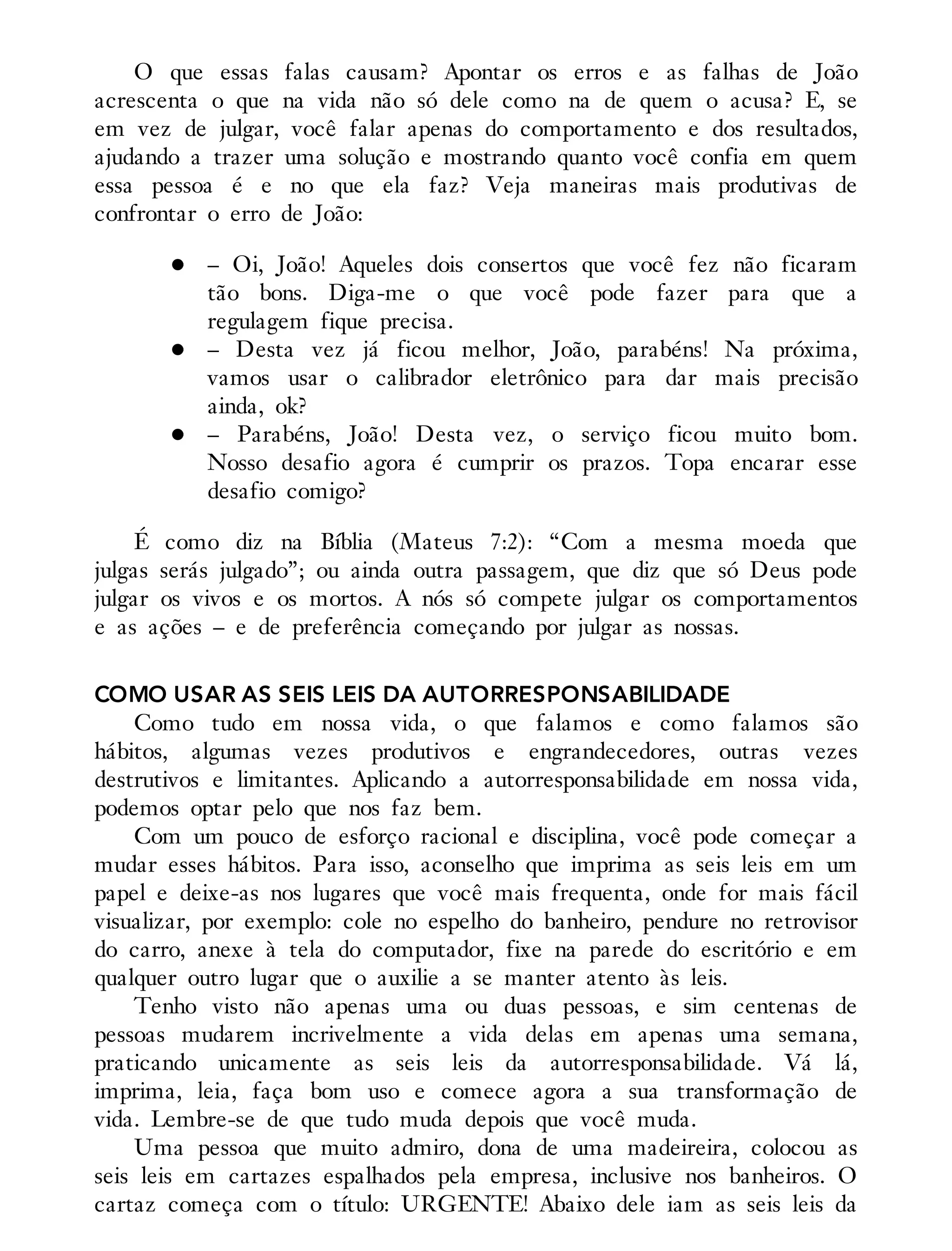 O que essas falas causam? Apontar os erros e as falhas de João
acrescenta o que na vida não só dele como na de quem o acusa? E, se
em vez de julgar, você falar apenas do comportamento e dos resultados,
ajudando a trazer uma solução e mostrando quanto você confia em quem
essa pessoa é e no que ela faz? Veja maneiras mais produtivas de
confrontar o erro de João:
– Oi, João! Aqueles dois consertos que você fez não ficaram
tão bons. Diga-me o que você pode fazer para que a
regulagem fique precisa.
– Desta vez já ficou melhor, João, parabéns! Na próxima,
vamos usar o calibrador eletrônico para dar mais precisão
ainda, ok?
– Parabéns, João! Desta vez, o serviço ficou muito bom.
Nosso desafio agora é cumprir os prazos. Topa encarar esse
desafio comigo?
É como diz na Bíblia (Mateus 7:2): “Com a mesma moeda que
julgas serás julgado”; ou ainda outra passagem, que diz que só Deus pode
julgar os vivos e os mortos. A nós só compete julgar os comportamentos
e as ações – e de preferência começando por julgar as nossas.
COMO USAR AS SEIS LEIS DA AUTORRESPONSABILIDADE
Como tudo em nossa vida, o que falamos e como falamos são
hábitos, algumas vezes produtivos e engrandecedores, outras vezes
destrutivos e limitantes. Aplicando a autorresponsabilidade em nossa vida,
podemos optar pelo que nos faz bem.
Com um pouco de esforço racional e disciplina, você pode começar a
mudar esses hábitos. Para isso, aconselho que imprima as seis leis em um
papel e deixe-as nos lugares que você mais frequenta, onde for mais fácil
visualizar, por exemplo: cole no espelho do banheiro, pendure no retrovisor
do carro, anexe à tela do computador, fixe na parede do escritório e em
qualquer outro lugar que o auxilie a se manter atento às leis.
Tenho visto não apenas uma ou duas pessoas, e sim centenas de
pessoas mudarem incrivelmente a vida delas em apenas uma semana,
praticando unicamente as seis leis da autorresponsabilidade. Vá lá,
imprima, leia, faça bom uso e comece agora a sua transformação de
vida. Lembre-se de que tudo muda depois que você muda.
Uma pessoa que muito admiro, dona de uma madeireira, colocou as
seis leis em cartazes espalhados pela empresa, inclusive nos banheiros. O
cartaz começa com o título: URGENTE! Abaixo dele iam as seis leis da
 