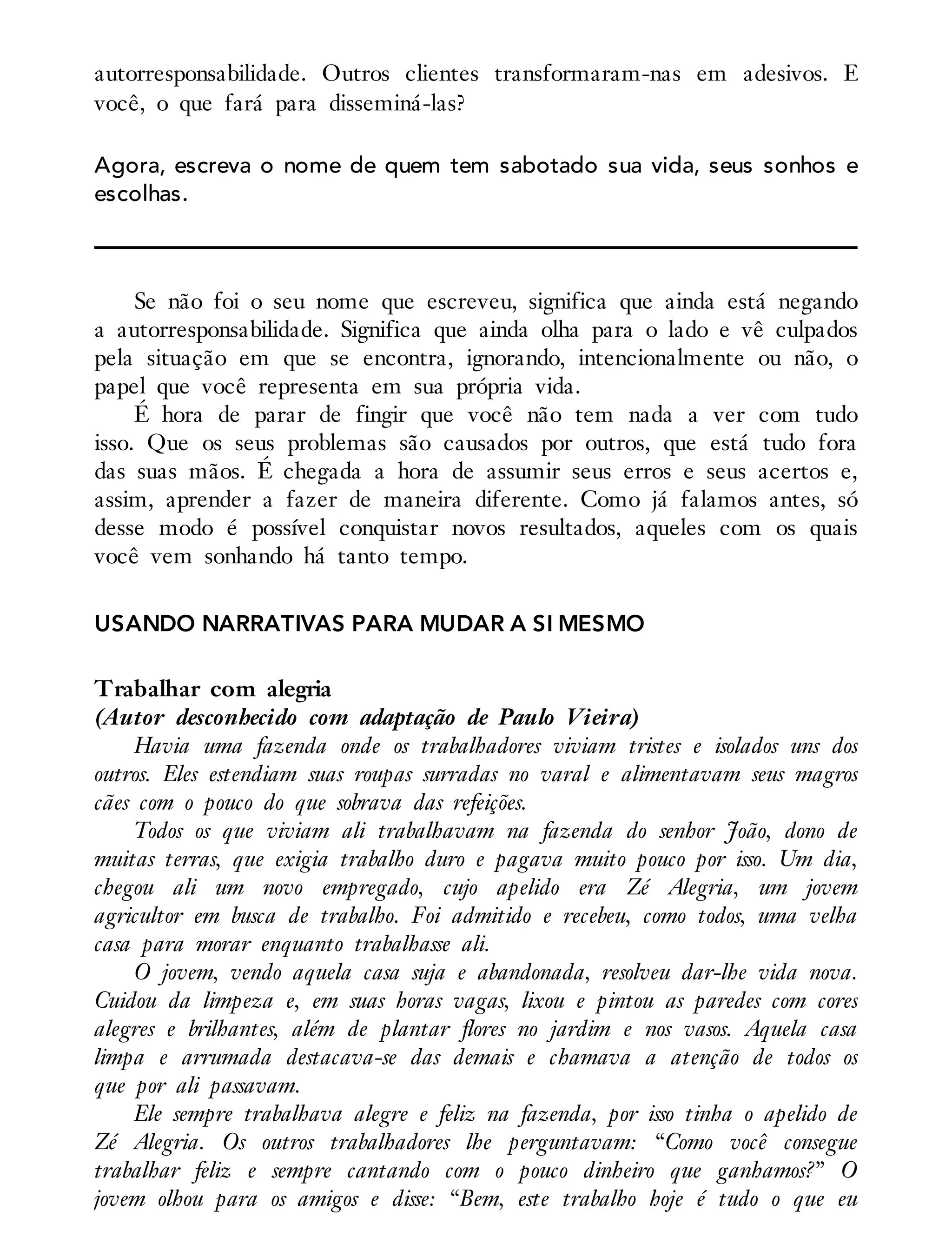 autorresponsabilidade. Outros clientes transformaram-nas em adesivos. E
você, o que fará para disseminá-las?
Agora, escreva o nome de quem tem sabotado sua vida, seus sonhos e
escolhas.
Se não foi o seu nome que escreveu, significa que ainda está negando
a autorresponsabilidade. Significa que ainda olha para o lado e vê culpados
pela situação em que se encontra, ignorando, intencionalmente ou não, o
papel que você representa em sua própria vida.
É hora de parar de fingir que você não tem nada a ver com tudo
isso. Que os seus problemas são causados por outros, que está tudo fora
das suas mãos. É chegada a hora de assumir seus erros e seus acertos e,
assim, aprender a fazer de maneira diferente. Como já falamos antes, só
desse modo é possível conquistar novos resultados, aqueles com os quais
você vem sonhando há tanto tempo.
USANDO NARRATIVAS PARA MUDAR A SI MESMO
Trabalhar com alegria
(Autor desconhecido com adaptação de Paulo Vieira)
Havia uma fazenda onde os trabalhadores viviam tristes e isolados uns dos
outros. Eles estendiam suas roupas surradas no varal e alimentavam seus magros
cães com o pouco do que sobrava das refeições.
Todos os que viviam ali trabalhavam na fazenda do senhor João, dono de
muitas terras, que exigia trabalho duro e pagava muito pouco por isso. Um dia,
chegou ali um novo empregado, cujo apelido era Zé Alegria, um jovem
agricultor em busca de trabalho. Foi admitido e recebeu, como todos, uma velha
casa para morar enquanto trabalhasse ali.
O jovem, vendo aquela casa suja e abandonada, resolveu dar-lhe vida nova.
Cuidou da limpeza e, em suas horas vagas, lixou e pintou as paredes com cores
alegres e brilhantes, além de plantar flores no jardim e nos vasos. Aquela casa
limpa e arrumada destacava-se das demais e chamava a atenção de todos os
que por ali passavam.
Ele sempre trabalhava alegre e feliz na fazenda, por isso tinha o apelido de
Zé Alegria. Os outros trabalhadores lhe perguntavam: “Como você consegue
trabalhar feliz e sempre cantando com o pouco dinheiro que ganhamos?” O
jovem olhou para os amigos e disse: “Bem, este trabalho hoje é tudo o que eu
 