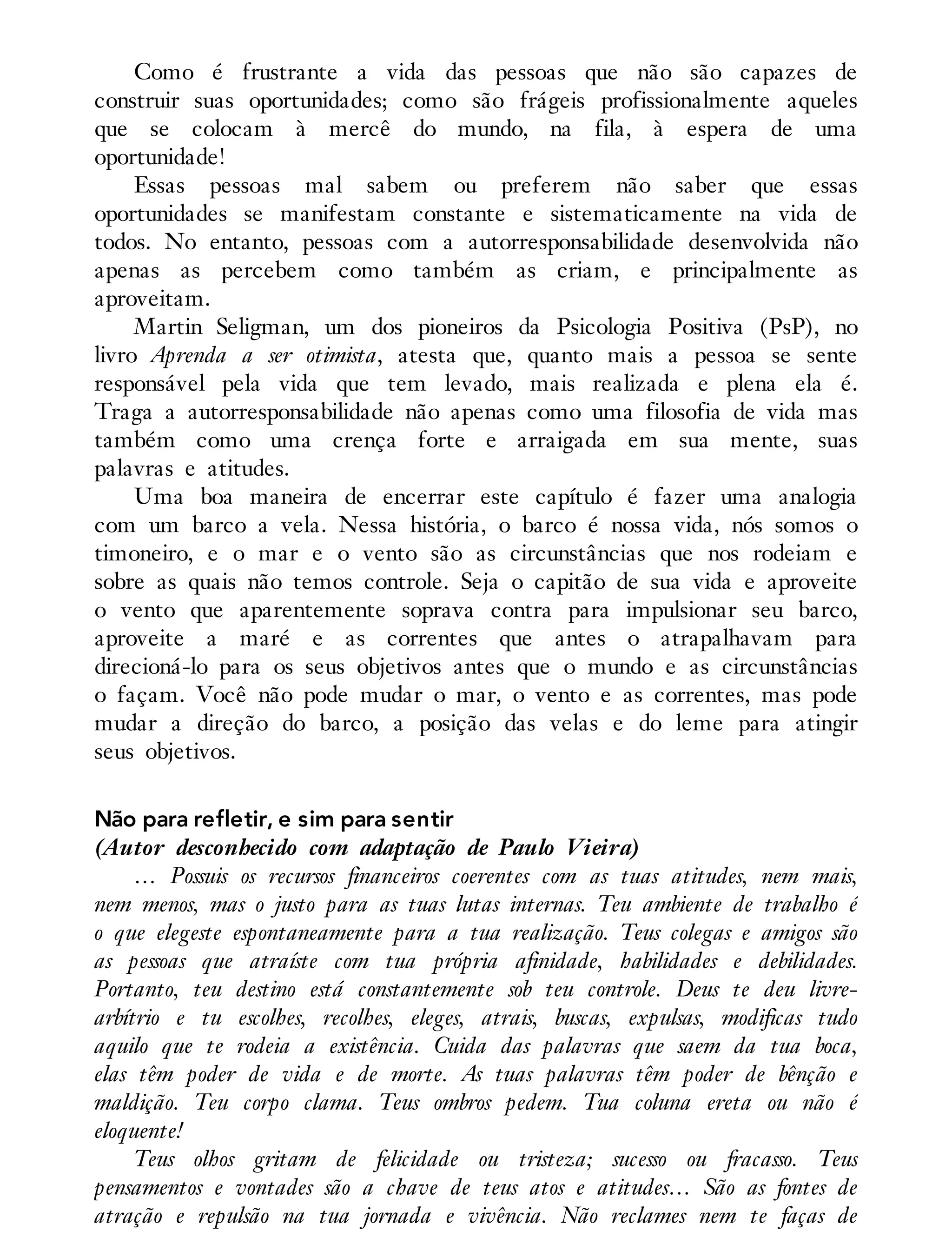 Como é frustrante a vida das pessoas que não são capazes de
construir suas oportunidades; como são frágeis profissionalmente aqueles
que se colocam à mercê do mundo, na fila, à espera de uma
oportunidade!
Essas pessoas mal sabem ou preferem não saber que essas
oportunidades se manifestam constante e sistematicamente na vida de
todos. No entanto, pessoas com a autorresponsabilidade desenvolvida não
apenas as percebem como também as criam, e principalmente as
aproveitam.
Martin Seligman, um dos pioneiros da Psicologia Positiva (PsP), no
livro Aprenda a ser otimista, atesta que, quanto mais a pessoa se sente
responsável pela vida que tem levado, mais realizada e plena ela é.
Traga a autorresponsabilidade não apenas como uma filosofia de vida mas
também como uma crença forte e arraigada em sua mente, suas
palavras e atitudes.
Uma boa maneira de encerrar este capítulo é fazer uma analogia
com um barco a vela. Nessa história, o barco é nossa vida, nós somos o
timoneiro, e o mar e o vento são as circunstâncias que nos rodeiam e
sobre as quais não temos controle. Seja o capitão de sua vida e aproveite
o vento que aparentemente soprava contra para impulsionar seu barco,
aproveite a maré e as correntes que antes o atrapalhavam para
direcioná-lo para os seus objetivos antes que o mundo e as circunstâncias
o façam. Você não pode mudar o mar, o vento e as correntes, mas pode
mudar a direção do barco, a posição das velas e do leme para atingir
seus objetivos.
Não para refletir, e sim para sentir
(Autor desconhecido com adaptação de Paulo Vieira)
… Possuis os recursos financeiros coerentes com as tuas atitudes, nem mais,
nem menos, mas o justo para as tuas lutas internas. Teu ambiente de trabalho é
o que elegeste espontaneamente para a tua realização. Teus colegas e amigos são
as pessoas que atraíste com tua própria afinidade, habilidades e debilidades.
Portanto, teu destino está constantemente sob teu controle. Deus te deu livre-
arbítrio e tu escolhes, recolhes, eleges, atrais, buscas, expulsas, modificas tudo
aquilo que te rodeia a existência. Cuida das palavras que saem da tua boca,
elas têm poder de vida e de morte. As tuas palavras têm poder de bênção e
maldição. Teu corpo clama. Teus ombros pedem. Tua coluna ereta ou não é
eloquente!
Teus olhos gritam de felicidade ou tristeza; sucesso ou fracasso. Teus
pensamentos e vontades são a chave de teus atos e atitudes… São as fontes de
atração e repulsão na tua jornada e vivência. Não reclames nem te faças de
 