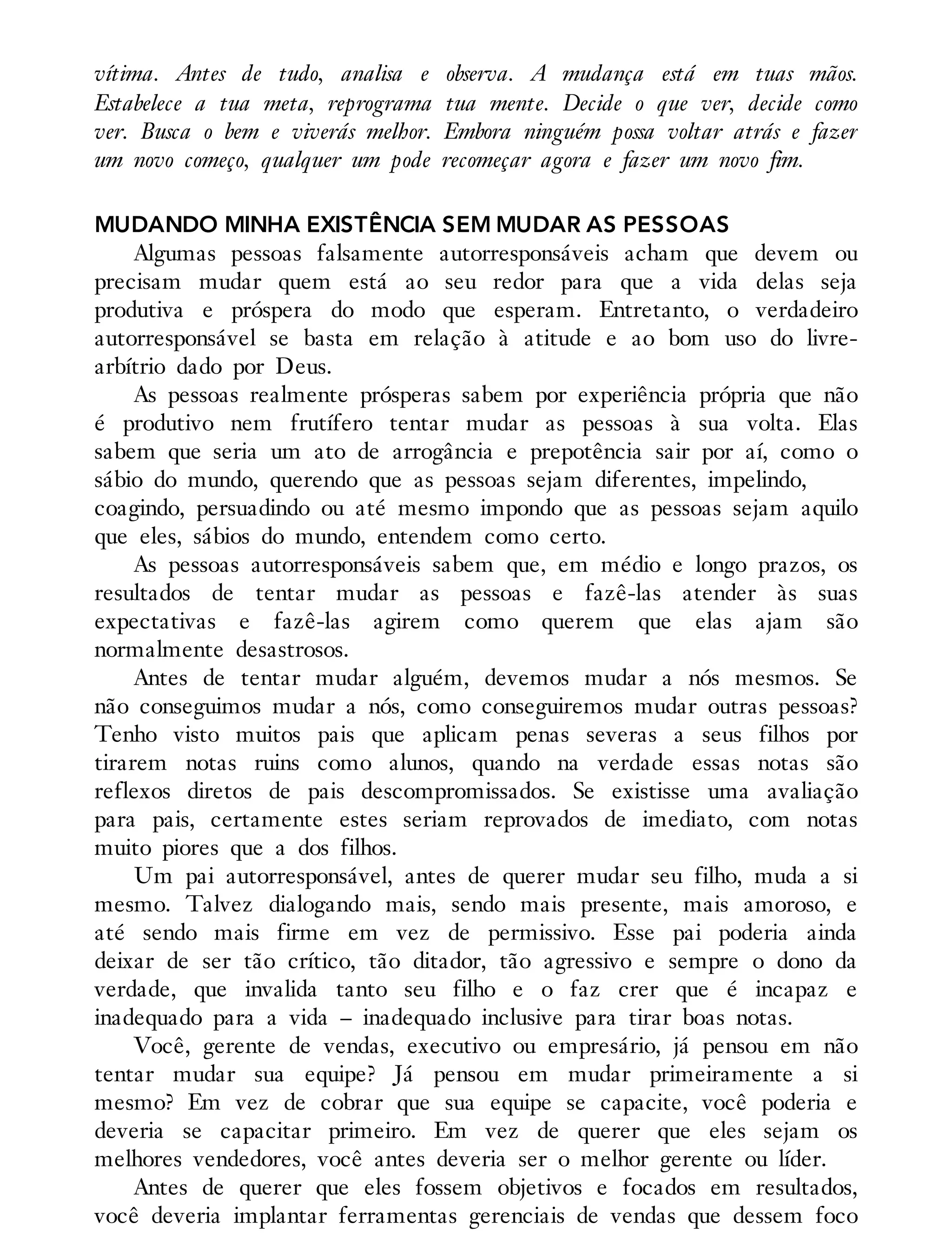vítima. Antes de tudo, analisa e observa. A mudança está em tuas mãos.
Estabelece a tua meta, reprograma tua mente. Decide o que ver, decide como
ver. Busca o bem e viverás melhor. Embora ninguém possa voltar atrás e fazer
um novo começo, qualquer um pode recomeçar agora e fazer um novo fim.
MUDANDO MINHA EXISTÊNCIA SEM MUDAR AS PESSOAS
Algumas pessoas falsamente autorresponsáveis acham que devem ou
precisam mudar quem está ao seu redor para que a vida delas seja
produtiva e próspera do modo que esperam. Entretanto, o verdadeiro
autorresponsável se basta em relação à atitude e ao bom uso do livre-
arbítrio dado por Deus.
As pessoas realmente prósperas sabem por experiência própria que não
é produtivo nem frutífero tentar mudar as pessoas à sua volta. Elas
sabem que seria um ato de arrogância e prepotência sair por aí, como o
sábio do mundo, querendo que as pessoas sejam diferentes, impelindo,
coagindo, persuadindo ou até mesmo impondo que as pessoas sejam aquilo
que eles, sábios do mundo, entendem como certo.
As pessoas autorresponsáveis sabem que, em médio e longo prazos, os
resultados de tentar mudar as pessoas e fazê-las atender às suas
expectativas e fazê-las agirem como querem que elas ajam são
normalmente desastrosos.
Antes de tentar mudar alguém, devemos mudar a nós mesmos. Se
não conseguimos mudar a nós, como conseguiremos mudar outras pessoas?
Tenho visto muitos pais que aplicam penas severas a seus filhos por
tirarem notas ruins como alunos, quando na verdade essas notas são
reflexos diretos de pais descompromissados. Se existisse uma avaliação
para pais, certamente estes seriam reprovados de imediato, com notas
muito piores que a dos filhos.
Um pai autorresponsável, antes de querer mudar seu filho, muda a si
mesmo. Talvez dialogando mais, sendo mais presente, mais amoroso, e
até sendo mais firme em vez de permissivo. Esse pai poderia ainda
deixar de ser tão crítico, tão ditador, tão agressivo e sempre o dono da
verdade, que invalida tanto seu filho e o faz crer que é incapaz e
inadequado para a vida – inadequado inclusive para tirar boas notas.
Você, gerente de vendas, executivo ou empresário, já pensou em não
tentar mudar sua equipe? Já pensou em mudar primeiramente a si
mesmo? Em vez de cobrar que sua equipe se capacite, você poderia e
deveria se capacitar primeiro. Em vez de querer que eles sejam os
melhores vendedores, você antes deveria ser o melhor gerente ou líder.
Antes de querer que eles fossem objetivos e focados em resultados,
você deveria implantar ferramentas gerenciais de vendas que dessem foco
 