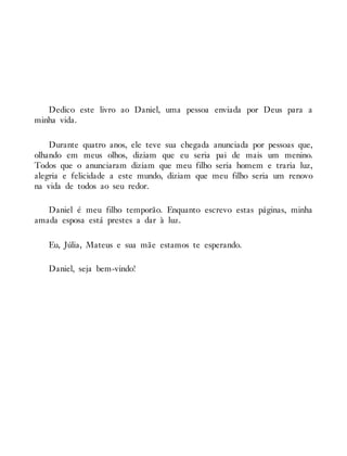 Dedico este livro ao Daniel, uma pessoa enviada por Deus para a
minha vida.
Durante quatro anos, ele teve sua chegada anunciada por pessoas que,
olhando em meus olhos, diziam que eu seria pai de mais um menino.
Todos que o anunciaram diziam que meu filho seria homem e traria luz,
alegria e felicidade a este mundo, diziam que meu filho seria um renovo
na vida de todos ao seu redor.
Daniel é meu filho temporão. Enquanto escrevo estas páginas, minha
amada esposa está prestes a dar à luz.
Eu, Júlia, Mateus e sua mãe estamos te esperando.
Daniel, seja bem-vindo!
 