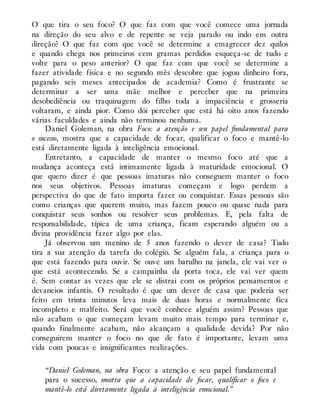 O que tira o seu foco? O que faz com que você comece uma jornada
na direção do seu alvo e de repente se veja parado ou indo em outra
direção? O que faz com que você se determine a emagrecer dez quilos
e quando chega nos primeiros cem gramas perdidos esqueça-se de tudo e
volte para o peso anterior? O que faz com que você se determine a
fazer atividade física e no segundo mês descobre que jogou dinheiro fora,
pagando seis meses antecipados de academia? Como é frustrante se
determinar a ser uma mãe melhor e perceber que na primeira
desobediência ou traquinagem do filho toda a impaciência e grosseria
voltaram, e ainda pior. Como dói perceber que está há oito anos fazendo
várias faculdades e ainda não terminou nenhuma.
Daniel Goleman, na obra Foco: a atenção e seu papel fundamental para
o sucesso, mostra que a capacidade de focar, qualificar o foco e mantê-lo
está diretamente ligada à inteligência emocional.
Entretanto, a capacidade de manter o mesmo foco até que a
mudança aconteça está intimamente ligada à maturidade emocional. O
que quero dizer é que pessoas imaturas não conseguem manter o foco
nos seus objetivos. Pessoas imaturas começam e logo perdem a
perspectiva do que de fato importa fazer ou conquistar. Essas pessoas são
como crianças que querem muito, mas fazem pouco ou quase nada para
conquistar seus sonhos ou resolver seus problemas. E, pela falta de
responsabilidade, típica de uma criança, ficam esperando alguém ou a
divina providência fazer algo por elas.
Já observou um menino de 5 anos fazendo o dever de casa? Tudo
tira a sua atenção da tarefa do colégio. Se alguém fala, a criança para o
que está fazendo para ouvir. Se ouve um barulho na janela, ele vai ver o
que está acontecendo. Se a campainha da porta toca, ele vai ver quem
é. Sem contar as vezes que ele se distrai com os próprios pensamentos e
devaneios infantis. O resultado é que um dever de casa que poderia ser
feito em trinta minutos leva mais de duas horas e normalmente fica
incompleto e malfeito. Será que você conhece alguém assim? Pessoas que
não acabam o que começam levam muito mais tempo para terminar e,
quando finalmente acabam, não alcançam a qualidade devida? Por não
conseguirem manter o foco no que de fato é importante, levam uma
vida com poucas e insignificantes realizações.
“Daniel Goleman, na obra Foco: a atenção e seu papel fundamental
para o sucesso, mostra que a capacidade de focar, qualificar o foco e
mantê-lo está diretamente ligada à inteligência emocional.”
 