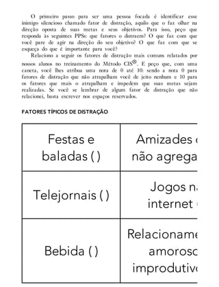 O primeiro passo para ser uma pessoa focada é identificar esse
inimigo silencioso chamado fator de distração, aquilo que o faz olhar na
direção oposta de suas metas e seus objetivos. Para isso, peço que
responda às seguintes PPSs: que fatores o distraem? O que faz com que
você pare de agir na direção do seu objetivo? O que faz com que se
esqueça do que é importante para você?
Relaciono a seguir os fatores de distração mais comuns relatados por
nossos alunos no treinamento do Método CIS®. E peço que, com uma
caneta, você lhes atribua uma nota de 0 até 10: sendo a nota 0 para
fatores de distração que não atrapalham você de jeito nenhum e 10 para
os fatores que mais o atrapalham e impedem que suas metas sejam
realizadas. Se você se lembrar de algum fator de distração que não
relacionei, basta escrever nos espaços reservados.
FATORES TÍPICOS DE DISTRAÇÃO
Festas e
baladas ( )
Amizades que
não agregam ( )
Telejornais ( )
Jogos na
internet ( )
Bebida ( )
Relacionamento
amorosos
improdutivos ( )
 
