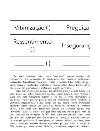 Vitimização ( ) Preguiça ( )
Ressentimento
( )
Insegurança ( )
__________ ( ) __________ ( )
Se você observar bem, esses “ingênuos” comportamentos são
responsáveis por destruição de relacionamentos, carreiras profissionais
estagnadas, dependência financeira, contas atrasadas, filhos órfãos de pais
vivos, empresas quebradas, acidentes e muitos outros danos. Então, talvez
não sejam tão engraçados e inofensivos quanto parecem.
Tenho conversado com pessoas que dormem com o celular ligado e a
cada toque que indica mensagem na rede social acordam para responder.
Com isso, mal conseguem dormir e seu dia se torna improdutivo e
exaustivo. Outras pessoas passam seu dia profissional entre cafezinho e
conversas improdutivas, e não sabem por que nunca foram promovidas
enquanto outras pessoas que entraram depois na empresa se tornaram
chefes. Vejo ainda com frequência pessoas que assistem apenas uma
“novelinha” todas as noites. Isso quer dizer que essa pessoa passa mais de
uma hora por dia na frente da TV. Sete horas por semana, trinta horas
por mês, 360 horas por ano. Em termos de tempo, é a mesma duração
de uma pós-graduação. E para piorar, na grande maioria das vezes, essas
novelas retratam histórias deprimentes sobre pai que rouba a esposa do
filho, irmão que mata irmão, adultério, assassinatos, sequestros, violência,
 