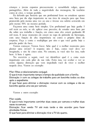 crianças e jovens expostos precocemente a sexualidade vulgar, quase
pornográfica. Além de toda a negatividade das mensagens, há também
como já citei, o tempo perdido.
Eu defendo que bastaria que um profissional lesse ou estudasse apenas
uma hora por dia algo importante na sua área de atuação para que fosse
promovido pelo menos uma vez ao ano e tivesse seu salário acrescido em
pelo menos 50% no mesmo período.
Façamos uma conta bem simples. Um profissional que hoje ganha 5
mil reais ao mês, se ele aplicar esse preceito, de estudar uma hora por
dia sobre seu trabalho e função, em cinco anos eles estará ganhando 40
mil reais. E nesse momento ele estará no topo da pirâmide da hierarquia,
com uma função de alta importância ou como o próprio dono da
empresa. Faça a conta e multiplique por oito o que você ganha hoje e
perceba poder do foco.
Vamos começar. Vamos focar. Sabe qual é o melhor momento para
plantar uma árvore? A resposta não é hoje, como você deve ter
imaginado, e sim há cinco anos. No entanto, se você não fez isso, tudo
bem. A hora é agora.
No exercício a seguir, você vai identificar qual é a coisa mais
importante em cada pilar da sua vida. Feito isso, vai avaliar e ver se
existe alguma distração que vem impedindo você de viver o melhor
naquela área. Vamos ao exemplo:
Pilar: filhos e relacionamento conjugal.
O que é mais importante: tempo e tempo de qualidade com a família.
Distração: ir com os colegas de trabalho para um barzinho todos os dias
após o expediente.
O que fazer para eliminar a distração: marcar com os colegas a ida ao
barzinho apenas uma vez por semana.
Vamos a outro exemplo:
Pilar: saúde.
O que é mais importante: caminhar duas vezes por semana e malhar duas
vezes na semana.
Distração: ficar vendo TV até mais tarde e não acordar para fazer
atividades físicas.
O que fazer para eliminar a distração: tirar a TV do quarto.
 