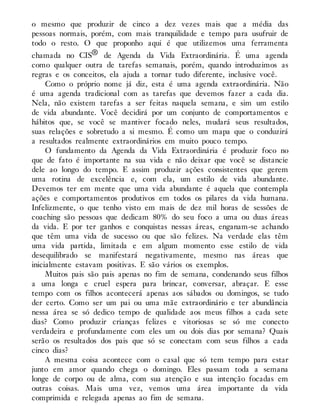 o mesmo que produzir de cinco a dez vezes mais que a média das
pessoas normais, porém, com mais tranquilidade e tempo para usufruir de
todo o resto. O que proponho aqui é que utilizemos uma ferramenta
chamada no CIS® de Agenda da Vida Extraordinária. É uma agenda
como qualquer outra de tarefas semanais, porém, quando introduzimos as
regras e os conceitos, ela ajuda a tornar tudo diferente, inclusive você.
Como o próprio nome já diz, esta é uma agenda extraordinária. Não
é uma agenda tradicional com as tarefas que devemos fazer a cada dia.
Nela, não existem tarefas a ser feitas naquela semana, e sim um estilo
de vida abundante. Você decidirá por um conjunto de comportamentos e
hábitos que, se você se mantiver focado neles, mudará seus resultados,
suas relações e sobretudo a si mesmo. É como um mapa que o conduzirá
a resultados realmente extraordinários em muito pouco tempo.
O fundamento da Agenda da Vida Extraordinária é produzir foco no
que de fato é importante na sua vida e não deixar que você se distancie
dele ao longo do tempo. E assim produzir ações consistentes que gerem
uma rotina de excelência e, com ela, um estilo de vida abundante.
Devemos ter em mente que uma vida abundante é aquela que contempla
ações e comportamentos produtivos em todos os pilares da vida humana.
Infelizmente, o que tenho visto em mais de dez mil horas de sessões de
coaching são pessoas que dedicam 80% do seu foco a uma ou duas áreas
da vida. E por ter ganhos e conquistas nessas áreas, enganam-se achando
que têm uma vida de sucesso ou que são felizes. Na verdade elas têm
uma vida partida, limitada e em algum momento esse estilo de vida
desequilibrado se manifestará negativamente, mesmo nas áreas que
inicialmente estavam positivas. E são vários os exemplos.
Muitos pais são pais apenas no fim de semana, condenando seus filhos
a uma longa e cruel espera para brincar, conversar, abraçar. E esse
tempo com os filhos acontecerá apenas aos sábados ou domingos, se tudo
der certo. Como ser um pai ou uma mãe extraordinário e ter abundância
nessa área se só dedico tempo de qualidade aos meus filhos a cada sete
dias? Como produzir crianças felizes e vitoriosas se só me conecto
verdadeira e profundamente com eles um ou dois dias por semana? Quais
serão os resultados dos pais que só se conectam com seus filhos a cada
cinco dias?
A mesma coisa acontece com o casal que só tem tempo para estar
junto em amor quando chega o domingo. Eles passam toda a semana
longe de corpo ou de alma, com sua atenção e sua intenção focadas em
outras coisas. Mais uma vez, vemos uma área importante da vida
comprimida e relegada apenas ao fim de semana.
 