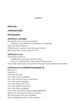 SUMÁRIO
PREFÁCIO
APRESENTAÇÃO
INTRODUÇÃO
CAPÍTULO I: ACORDE
Acordando para uma vida abundante
Qualquer coisa diferente de abundância é disfunção
Estilo de vida abundante
Diferenciando o que é normal do que é comum
Será que preciso mudar algo em mim?
CAPÍTULO II: AJA
Historinhas e histórias
Classificação e mudança de historinhas
Exercício: identificação e eliminação de historinhas
Tem poder quem age e mais poder ainda quem age certo e massivamente
CAPÍTULO III: AUTORRESPONSABILIZE-SE
Exercício 1
Exercício 2
Casos da vida real
Lei 1: não criticar as pessoas
Lei 2: não reclamar das circunstâncias
Lei 3: não buscar culpados
Lei 4: não se fazer de vítima
Lei 5: não justificar seus erros
Lei 6: não julgar as pessoas
Como usar as seis leis da autorresponsabilidade
Usando narrativas para mudar a si mesmo
Ah, se eu tivesse tido oportunidade…
Oportunidade se constrói, não se espera
 