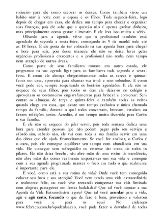 rotineiro para ele como escovar os dentes. Como também virou um
hábito orar à noite com a esposa e os filhos. Toda segunda-feira, logo
depois de chegar em casa, ele dedica um tempo para checar e organizar
suas finanças, pois ele sabe que a questão não é apenas ganhar dinheiro,
mas principalmente como gastar e investir. E ele leva isso muito a sério.
Olhando para a agenda, vê-se que o profissional também está
agendado de segunda a sexta-feira, começando às 9 da manhã indo até
as 18 horas. E ele gosta de ter colocado na sua agenda hora para chegar
e hora para sair, pois dessa maneira ele não se deixa levar pelas
urgências profissionais crescentes e o profissional não rouba nem tempo
nem atenção de outras áreas.
Como parte de seus familiares moram em outro estado, ele
programou na sua agenda ligar para os familiares toda segunda e sexta-
feira. E como ele almoça obrigatoriamente todas as terças e quintas-
feiras em casa, aproveita para chamar sua irmã e seus sobrinhos. E como
você pode ver, sempre respeitando os horários agendados. E ele não se
esquece de seus filhos, pois todos os dias ele deixa-os no colégio e
aproveitam os costumeiros engarrafamentos para brincar e conversar. Sem
contar os almoços de terça e quinta-feira e também todas as noites
quando chega em casa, que existe um tempo exclusivo e único chamado
tempo da família, durante o qual todos conversam, brincam, estudam ou
fazem refeições juntos. Acredite, é um tempo muito divertido para Carlos
e sua família.
E ele não se esquece do pilar servir, pois toda semana dedica uma
hora para atender pessoas que não podem pagar pelo seu serviço e
sábado sim, sábado não, ele vai com toda a sua família servir em uma
das obras que ele ajuda financeiramente. Se você for analisar, o Carlos é
o cara, pois ele consegue equilibrar seu tempo com abundância em sua
vida. Ele consegue sem sofreguidão ou estresse dar conta de todos os
pilares. Ele não deixa brecha, não abre mão de uma rotina de excelência,
não abre mão das coisas realmente importantes em sua vida e consegue
com a sua agenda programada manter o foco em tudo o que realmente
é importante para ele.
E você, como está a sua rotina de vida? Onde você tem conseguido
colocar seu foco e sua atenção? Você vem tendo uma vida extraordinária
e realmente feliz, ou você vive tentando compensar sua vida limitada
com alegrias passageiras em festas badaladas? Que tal você montar a sua
Agenda da Vida Extraordinária agora? Que tal você acordar para a vida,
agir e agir certo, focando o que de fato é bom, proveitoso e valoroso
para você e para os seus? No endereço
www.febracis.com.br/opoderdaacao, você pode fazer o download de todas
 
