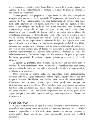 as ferramentas contidas neste livro. Então, vamos lá e monte agora sua
Agenda da Vida Extraordinária e produza a melhor de todas as rotinas: a
sua rotina de excelência.
Muitas pessoas me perguntam o que fazer se elas não conseguirem
cumprir uma ou outra tarefa agendada. É importante não transformar sua
Agenda da Vida Extraordinária em uma ferramenta de tortura para você
nem para ninguém ao seu redor. Lembre-se de que sua agenda é uma
meta a ser atingida, um estilo de vida a ser construído sem estresse ou
autocobrança exagerada. O que eu quero é que você tenha alvos,
objetivos e que o mundo de forma sutil e sorrateira não o afaste da
abundância reservada e planejada para você. Olhe para si mesmo e você
vai se lembrar de resoluções que fez na virada do ano, e das quais aos
poucos você foi se esquecendo e deixando de lado. Sua agenda fará com
que você não perca o foco em dedicar um tempo de qualidade aos filhos,
reservar um tempo para o cônjuge, cuidar sistematicamente da saúde, ter
um tempo com amigos etc. O tempo vai passando e quando percebemos
estamos superdistantes das pessoas mais próximas, distantes da vida, dos
relacionamentos e finalmente longe de nós mesmos. O pior é que nem
havíamos percebido! E muitas pessoas quando percebem já é tarde
demais.
A agenda é, portanto, uma maneira de marcar um encontro com o
destino. É uma ferramenta para, retomando a metáfora que usei antes,
ser o capitão do barco da sua vida e não perder de vista a carta náutica,
a bússola e o sextante.
Para construir a minha vida, foi necessário muito planejamento,
decisões difíceis e ações estruturais. Minha esposa decidiu deixar um alto
cargo executivo. Decidimos nos mudar para perto do nosso trabalho.
Contratar um personal trainer para não perdermos tempo no
deslocamento para a academia. Para escolher onde moraríamos decidimos
também onde queríamos que nossos filhos estudassem e onde seria a sede
de nossa empresa. Uma verdadeira engenharia que às vezes pode levar
algum tempo e demandar bastante esforço, mas cujos frutos colhidos são
inestimáveis.
FOCO MÚLTIPLO
Com a compreensão do que é e como funciona o foco múltiplo, você
entenderá não apenas como o sucesso e o fracasso ocorrem mas também
como a depressão e a felicidade plena acontecem no ser humano, e
então poderá fazer uso de um poder interno tão grande que é difícil
mensurar.
 