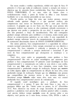 Em meus estudos e minhas experiências, tabulei três tipos de foco. O
primeiro é o foco que todos já conhecem: manter a atenção em metas e
objetivos que de antemão foram estabelecidos. Esse foco chamamos de
FOCO VISIONÁRIO. É ter uma visão de futuro clara e
verdadeiramente visual, a ponto de fechar os olhos e com bastante
facilidade ver o seu destino pretendido ou suas metas.
Percebi, porém, ao longo dos anos, que muitas pessoas, mesmo
sabendo aonde queriam chegar e o que queriam realizar, não
conquistavam suas metas ou demoravam anos e anos para fazê-las
acontecer. A pergunta que eu me fazia era: Por que essas pessoas não
conseguem realizar suas metas se elas continuam sabendo exatamente o
que querem sem perder a perspectiva do seu alvo? A resposta era que
elas não possuíam a força da incandescência. Elas não conseguiam
produzir energia suficiente para mobilizar a si mesmas, muito menos para
alterar os acontecimentos quânticos ao seu redor. A essa capacidade de
produzir energia suficiente através do comportamento, do pensamento e
do sentimento direcionados chamo de FOCO COMPORTAMENTAL.
Em outras palavras, foco comportamental é a capacidade de colocar
atenção racional concentrada e forte energia emocional em seu objetivo e
sua meta. No foco visionário é colocada a intenção, já no foco
comportamental é colocada a atenção intelectual e emocional. É por
meio do foco comportamental que alcançamos as mudanças e as
conquistas.
Você deve estar então se perguntando: como produzo o foco
comportamental? São três os canais neurológicos que usaremos para
produzir o foco comportamental. O primeiro canal neurológico do foco
comportamental é a comunicação em todos os seus níveis e seus estilos.
Cada vez que falo sobre o meu foco visionário, estou tendo foco
comportamental e produzindo energia de realização. Sempre que escrevo
ou tenho alguma ação ou comportamento na direção do meu alvo, estou
produzindo energia de realização. Sempre que me relaciono com pessoas
que compartilham das mesmas metas e dos mesmos objetivos e
investimos tempo falando sobre nosso alvo, mais uma vez estarei
produzindo foco comportamental através da comunicação.
O segundo canal neurológico para a produção do foco
comportamental é o pensar. E para dar mais força a isso, cito a
passagem bíblica que diz: “Assim como tu pensas, tu és” (Provérbios
23:7). Para abastecer sua mente da carga necessária de pensamentos
positivos e produtivos você precisa ler o máximo possível sobre o assunto,
você precisa dedicar tempo ouvindo casos de sucesso sobre o seu
objetivo, você precisa ter à mão livros, revistas, CDs, DVDs e tudo o
 