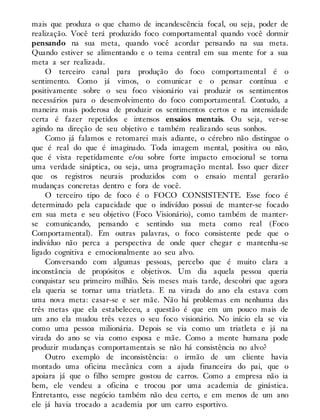 mais que produza o que chamo de incandescência focal, ou seja, poder de
realização. Você terá produzido foco comportamental quando você dormir
pensando na sua meta, quando você acordar pensando na sua meta.
Quando estiver se alimentando e o tema central em sua mente for a sua
meta a ser realizada.
O terceiro canal para produção do foco comportamental é o
sentimento. Como já vimos, o comunicar e o pensar contínua e
positivamente sobre o seu foco visionário vai produzir os sentimentos
necessários para o desenvolvimento do foco comportamental. Contudo, a
maneira mais poderosa de produzir os sentimentos certos e na intensidade
certa é fazer repetidos e intensos ensaios mentais. Ou seja, ver-se
agindo na direção de seu objetivo e também realizando seus sonhos.
Como já falamos e retomarei mais adiante, o cérebro não distingue o
que é real do que é imaginado. Toda imagem mental, positiva ou não,
que é vista repetidamente e/ou sobre forte impacto emocional se torna
uma verdade sináptica, ou seja, uma programação mental. Isso quer dizer
que os registros neurais produzidos com o ensaio mental gerarão
mudanças concretas dentro e fora de você.
O terceiro tipo de foco é o FOCO CONSISTENTE. Esse foco é
determinado pela capacidade que o indivíduo possui de manter-se focado
em sua meta e seu objetivo (Foco Visionário), como também de manter-
se comunicando, pensando e sentindo sua meta como real (Foco
Comportamental). Em outras palavras, o foco consistente pede que o
indivíduo não perca a perspectiva de onde quer chegar e mantenha-se
ligado cognitiva e emocionalmente ao seu alvo.
Conversando com algumas pessoas, percebo que é muito clara a
inconstância de propósitos e objetivos. Um dia aquela pessoa queria
conquistar seu primeiro milhão. Seis meses mais tarde, descobri que agora
ela queria se tornar uma triatleta. E na virada do ano ela estava com
uma nova meta: casar-se e ser mãe. Não há problemas em nenhuma das
três metas que ela estabeleceu, a questão é que em um pouco mais de
um ano ela mudou três vezes o seu foco visionário. No início ela se via
como uma pessoa milionária. Depois se via como um triatleta e já na
virada do ano se via como esposa e mãe. Como a mente humana pode
produzir mudanças comportamentais se não há consistência no alvo?
Outro exemplo de inconsistência: o irmão de um cliente havia
montado uma oficina mecânica com a ajuda financeira do pai, que o
apoiara já que o filho sempre gostou de carros. Como a empresa não ia
bem, ele vendeu a oficina e trocou por uma academia de ginástica.
Entretanto, esse negócio também não deu certo, e em menos de um ano
ele já havia trocado a academia por um carro esportivo.
 