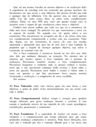 Que tal nos manter focados no mesmo objetivo e na realização dele?
A experiência de coaching tem me mostrado que pessoas imaturas são
inconstantes em suas metas e seus objetivos. São pessoas levadas por todo
e qualquer tipo de influência. Um dia querem isso, no outro querem
aquilo. Um dia estão certas disso, no outro estão completamente
confusas. Então vai uma PPS para você: por quanto tempo você se
mantém certo e seguro do que estabeleceu como meta e objetivo?
Conheci uma jovem senhora que cada vez que eu a encontrava ela
tinha uma meta conjugal. Na primeira vez que conversamos a meta era
se separar do marido. Na segunda vez, ela queria salvar o seu
casamento. Nos encontramos no aeroporto um dia e ela estava mais uma
vez completamente comprometida a acabar com seu casamento. Vinte
dias depois, em um restaurante, lá estava ela com seu marido,
apaixonada e planejando uma nova lua de mel. Isso é uma confusão de
propósitos que a impede de alcançar qualquer objetivo, seja salvar o
casamento ou terminar com ele.
Ter o foco consistente é manter-se focado no seu alvo sem abrir
mão dele por nenhuma distração ou tentação. No entanto, nós já
sabemos que manter apenas o foco visionário não é garantia de
realização. Precisamos também manter o foco comportamental.
Precisamos frequentar o ambiente onde as pessoas tenham a mesma
meta que a sua, precisamos continuar lendo revistas e livros sobre a
meta em questão. Precisamos ouvir áudios e assistir a vídeos sobre o
tema em questão e, por fim, precisamos fazer ensaios mentais
vivenciando a realização e o atingimento da meta escolhida.
Em resumo:
1º) Foco Visionário: saber com clareza quais são suas metas e seus
objetivos, a ponto de poder vê-las intencionalmente em sua mente com
toda a nitidez.
2º) Foco Comportamental: dedicar tempo e atenção para produzir
energia suficiente para gerar mudanças internas e externas. E essa
energia é produzida através do uso repetido de três canais neurológicos:
comunicação, pensamento e sentimento.
3º) Foco Consistente: É a capacidade de manter em mente o foco
visionário e o comportamental por tempo suficiente para que sejam
produzidas mudanças consistentes e massivas. Pode haver distrações, mas
você não é seduzido por elas e continua olhando para a sua meta, não
 